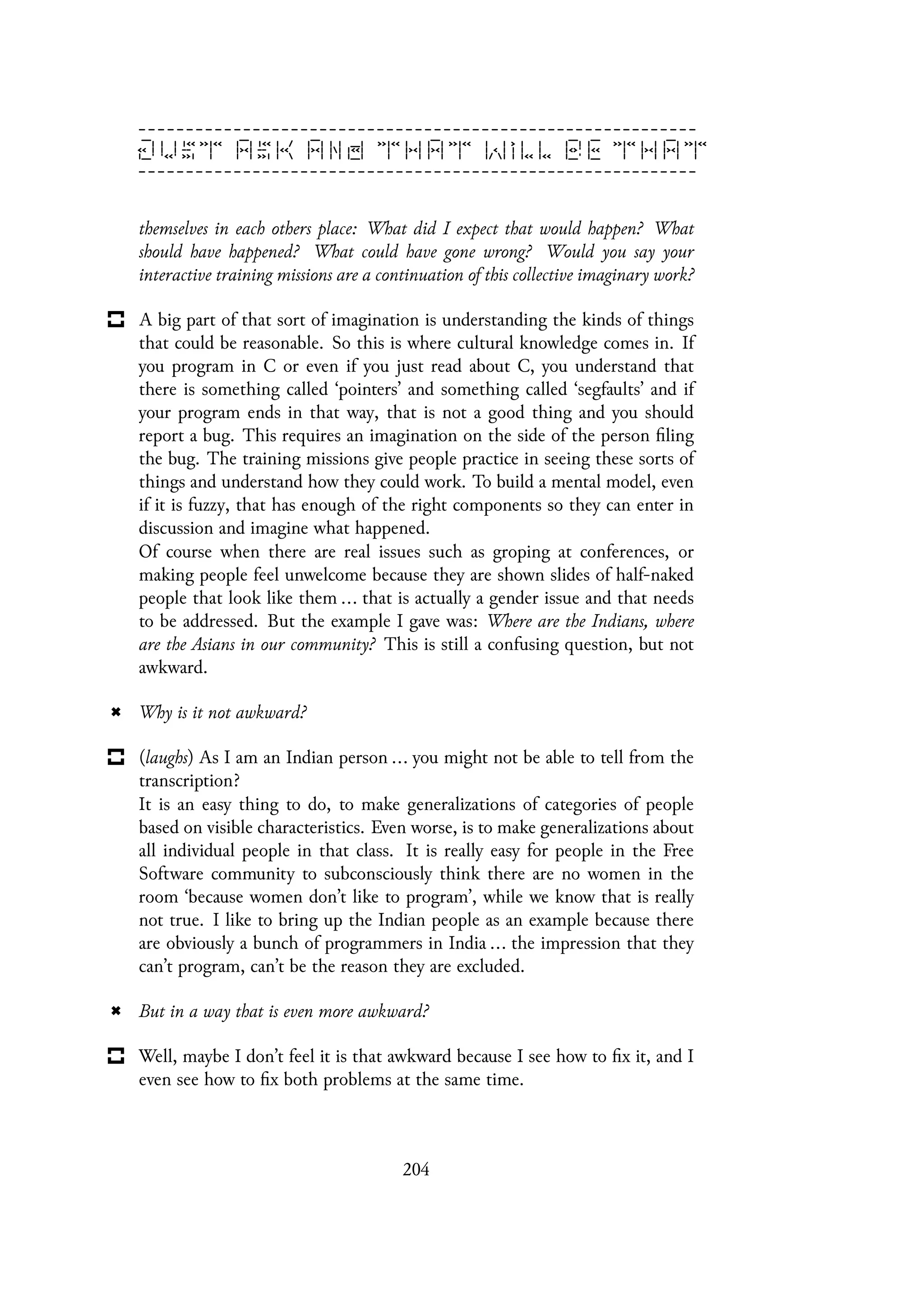 themselves in each others place: What did I expect that would happen? What
should have happened? What could have gone wrong? Would you say your
interactive training missions are a continuation of this collective imaginary work?
A big part of that sort of imagination is understanding the kinds of things
that could be reasonable. So this is where cultural knowledge comes in. If
you program in C or even if you just read about C, you understand that
there is something called ‘pointers’ and something called ‘segfaults’ and if
your program ends in that way, that is not a good thing and you should
report a bug. This requires an imagination on the side of the person filing
the bug. The training missions give people practice in seeing these sorts of
things and understand how they could work. To build a mental model, even
if it is fuzzy, that has enough of the right components so they can enter in
discussion and imagine what happened.
Of course when there are real issues such as groping at conferences, or
making people feel unwelcome because they are shown slides of half-naked
people that look like them ... that is actually a gender issue and that needs
to be addressed. But the example I gave was: Where are the Indians, where
are the Asians in our community? This is still a confusing question, but not
awkward.
Why is it not awkward?
(laughs) As I am an Indian person ... you might not be able to tell from the
transcription?
It is an easy thing to do, to make generalizations of categories of people
based on visible characteristics. Even worse, is to make generalizations about
all individual people in that class. It is really easy for people in the Free
Software community to subconsciously think there are no women in the
room ‘because women don’t like to program’, while we know that is really
not true. I like to bring up the Indian people as an example because there
are obviously a bunch of programmers in India ... the impression that they
can’t program, can’t be the reason they are excluded.
But in a way that is even more awkward?
Well, maybe I don’t feel it is that awkward because I see how to fix it, and I
even see how to fix both problems at the same time.
204
 