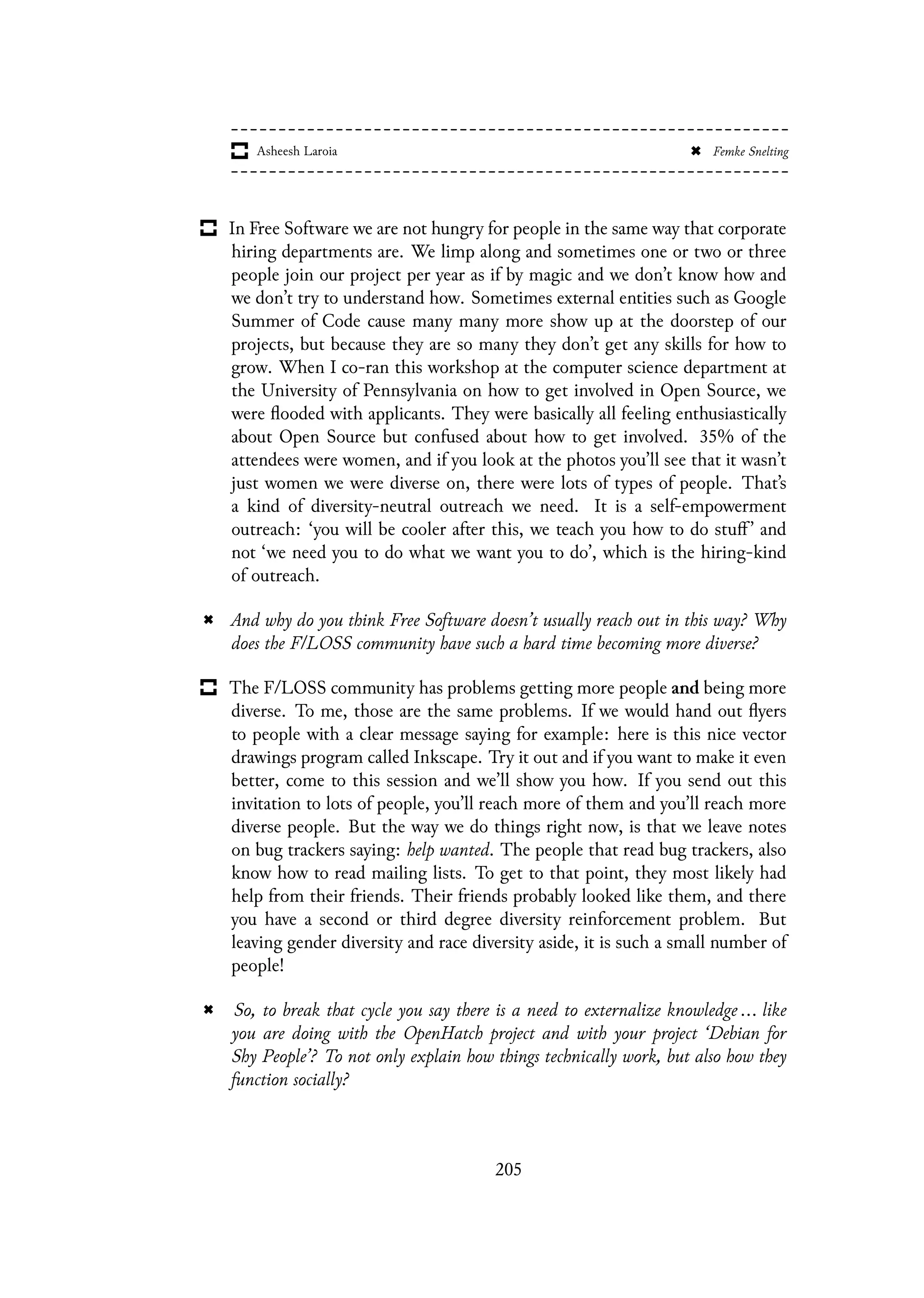 In Free Software we are not hungry for people in the same way that corporate
hiring departments are. We limp along and sometimes one or two or three
people join our project per year as if by magic and we don’t know how and
we don’t try to understand how. Sometimes external entities such as Google
Summer of Code cause many many more show up at the doorstep of our
projects, but because they are so many they don’t get any skills for how to
grow. When I co-ran this workshop at the computer science department at
the University of Pennsylvania on how to get involved in Open Source, we
were flooded with applicants. They were basically all feeling enthusiastically
about Open Source but confused about how to get involved. 35% of the
attendees were women, and if you look at the photos you’ll see that it wasn’t
just women we were diverse on, there were lots of types of people. That’s
a kind of diversity-neutral outreach we need. It is a self-empowerment
outreach: ‘you will be cooler after this, we teach you how to do stuff ’ and
not ‘we need you to do what we want you to do’, which is the hiring-kind
of outreach.
And why do you think Free Software doesn’t usually reach out in this way? Why
does the F/LOSS community have such a hard time becoming more diverse?
The F/LOSS community has problems getting more people and being more
diverse. To me, those are the same problems. If we would hand out flyers
to people with a clear message saying for example: here is this nice vector
drawings program called Inkscape. Try it out and if you want to make it even
better, come to this session and we’ll show you how. If you send out this
invitation to lots of people, you’ll reach more of them and you’ll reach more
diverse people. But the way we do things right now, is that we leave notes
on bug trackers saying: help wanted. The people that read bug trackers, also
know how to read mailing lists. To get to that point, they most likely had
help from their friends. Their friends probably looked like them, and there
you have a second or third degree diversity reinforcement problem. But
leaving gender diversity and race diversity aside, it is such a small number of
people!
So, to break that cycle you say there is a need to externalize knowledge ... like
you are doing with the OpenHatch project and with your project ‘Debian for
Shy People’? To not only explain how things technically work, but also how they
function socially?
205
 