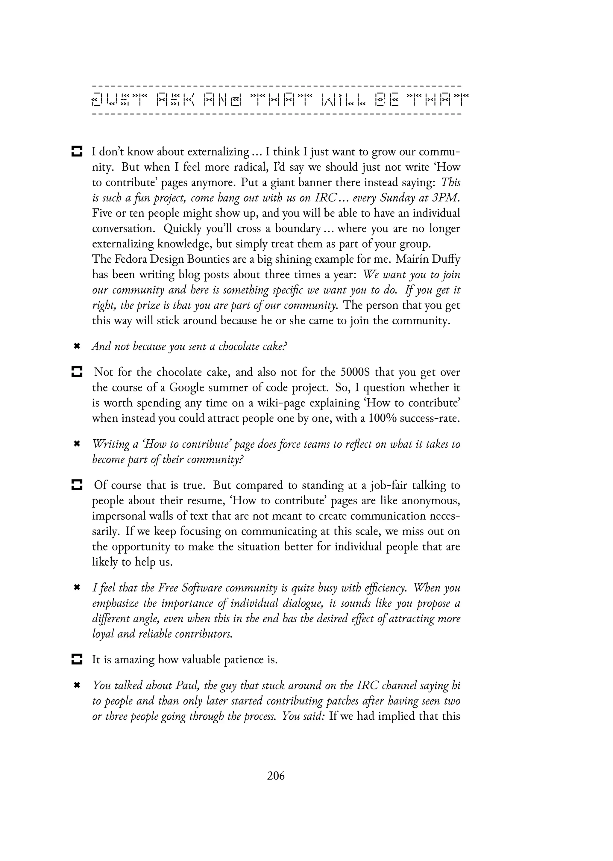 I don’t know about externalizing ... I think I just want to grow our commu-
nity. But when I feel more radical, I’d say we should just not write ‘How
to contribute’ pages anymore. Put a giant banner there instead saying: This
is such a fun project, come hang out with us on IRC ... every Sunday at 3PM.
Five or ten people might show up, and you will be able to have an individual
conversation. Quickly you’ll cross a boundary ... where you are no longer
externalizing knowledge, but simply treat them as part of your group.
The Fedora Design Bounties are a big shining example for me. Maírín Duffy
has been writing blog posts about three times a year: We want you to join
our community and here is something specific we want you to do. If you get it
right, the prize is that you are part of our community. The person that you get
this way will stick around because he or she came to join the community.
And not because you sent a chocolate cake?
Not for the chocolate cake, and also not for the 5000$ that you get over
the course of a Google summer of code project. So, I question whether it
is worth spending any time on a wiki-page explaining ‘How to contribute’
when instead you could attract people one by one, with a 100% success-rate.
Writing a ‘How to contribute’ page does force teams to reflect on what it takes to
become part of their community?
Of course that is true. But compared to standing at a job-fair talking to
people about their resume, ‘How to contribute’ pages are like anonymous,
impersonal walls of text that are not meant to create communication neces-
sarily. If we keep focusing on communicating at this scale, we miss out on
the opportunity to make the situation better for individual people that are
likely to help us.
I feel that the Free Software community is quite busy with efficiency. When you
emphasize the importance of individual dialogue, it sounds like you propose a
different angle, even when this in the end has the desired effect of attracting more
loyal and reliable contributors.
It is amazing how valuable patience is.
You talked about Paul, the guy that stuck around on the IRC channel saying hi
to people and than only later started contributing patches after having seen two
or three people going through the process. You said: If we had implied that this
206
 