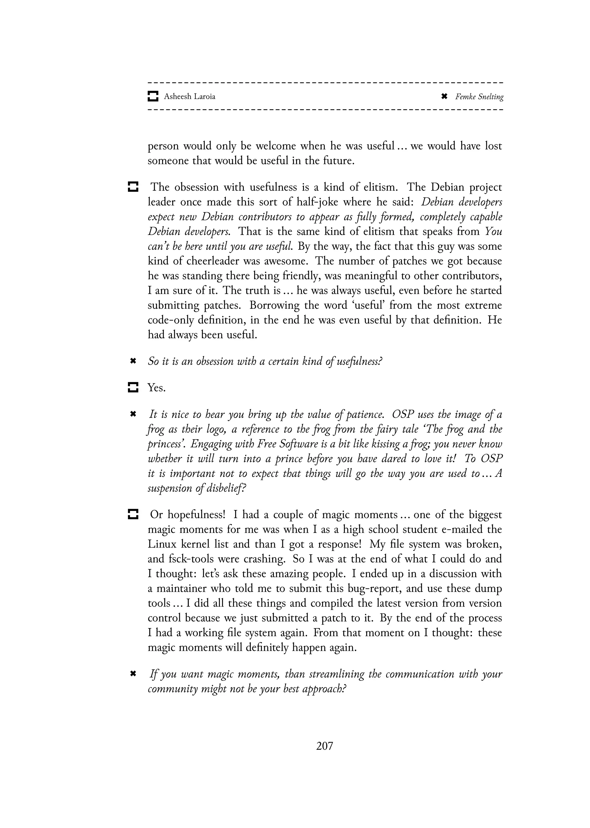 person would only be welcome when he was useful ... we would have lost
someone that would be useful in the future.
The obsession with usefulness is a kind of elitism. The Debian project
leader once made this sort of half-joke where he said: Debian developers
expect new Debian contributors to appear as fully formed, completely capable
Debian developers. That is the same kind of elitism that speaks from You
can’t be here until you are useful. By the way, the fact that this guy was some
kind of cheerleader was awesome. The number of patches we got because
he was standing there being friendly, was meaningful to other contributors,
I am sure of it. The truth is ... he was always useful, even before he started
submitting patches. Borrowing the word ‘useful’ from the most extreme
code-only definition, in the end he was even useful by that definition. He
had always been useful.
So it is an obsession with a certain kind of usefulness?
Yes.
It is nice to hear you bring up the value of patience. OSP uses the image of a
frog as their logo, a reference to the frog from the fairy tale ‘The frog and the
princess’. Engaging with Free Software is a bit like kissing a frog; you never know
whether it will turn into a prince before you have dared to love it! To OSP
it is important not to expect that things will go the way you are used to ... A
suspension of disbelief?
Or hopefulness! I had a couple of magic moments ... one of the biggest
magic moments for me was when I as a high school student e-mailed the
Linux kernel list and than I got a response! My file system was broken,
and fsck-tools were crashing. So I was at the end of what I could do and
I thought: let’s ask these amazing people. I ended up in a discussion with
a maintainer who told me to submit this bug-report, and use these dump
tools ... I did all these things and compiled the latest version from version
control because we just submitted a patch to it. By the end of the process
I had a working file system again. From that moment on I thought: these
magic moments will definitely happen again.
If you want magic moments, than streamlining the communication with your
community might not be your best approach?
207
 