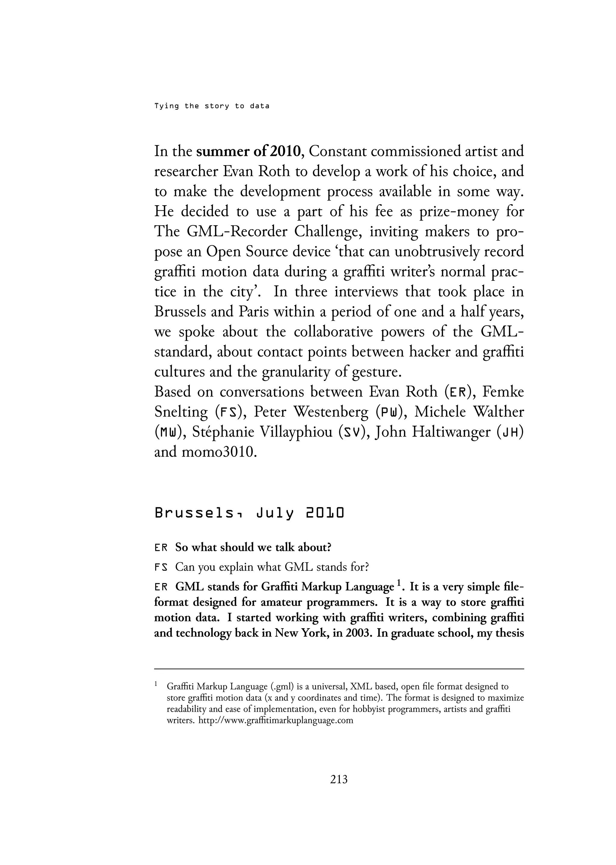 Tying the story to data
In the summer of 2010, Constant commissioned artist and
researcher Evan Roth to develop a work of his choice, and
to make the development process available in some way.
He decided to use a part of his fee as prize-money for
The GML-Recorder Challenge, inviting makers to pro-
pose an Open Source device ‘that can unobtrusively record
graffiti motion data during a graffiti writer’s normal prac-
tice in the city’. In three interviews that took place in
Brussels and Paris within a period of one and a half years,
we spoke about the collaborative powers of the GML-
standard, about contact points between hacker and graffiti
cultures and the granularity of gesture.
Based on conversations between Evan Roth (ER), Femke
Snelting (FS), Peter Westenberg (PW), Michele Walther
(MW), Stéphanie Villayphiou (SV), John Haltiwanger (JH)
and momo3010.
Brussels, July 2010
ER So what should we talk about?
FS Can you explain what GML stands for?
ER GML stands for Graffiti Markup Language 1. It is a very simple file-
format designed for amateur programmers. It is a way to store graffiti
motion data. I started working with graffiti writers, combining graffiti
and technology back in New York, in 2003. In graduate school, my thesis
1
Graffiti Markup Language (.gml) is a universal, XML based, open file format designed to
store graffiti motion data (x and y coordinates and time). The format is designed to maximize
readability and ease of implementation, even for hobbyist programmers, artists and graffiti
writers. http://www.graffitimarkuplanguage.com
213
 