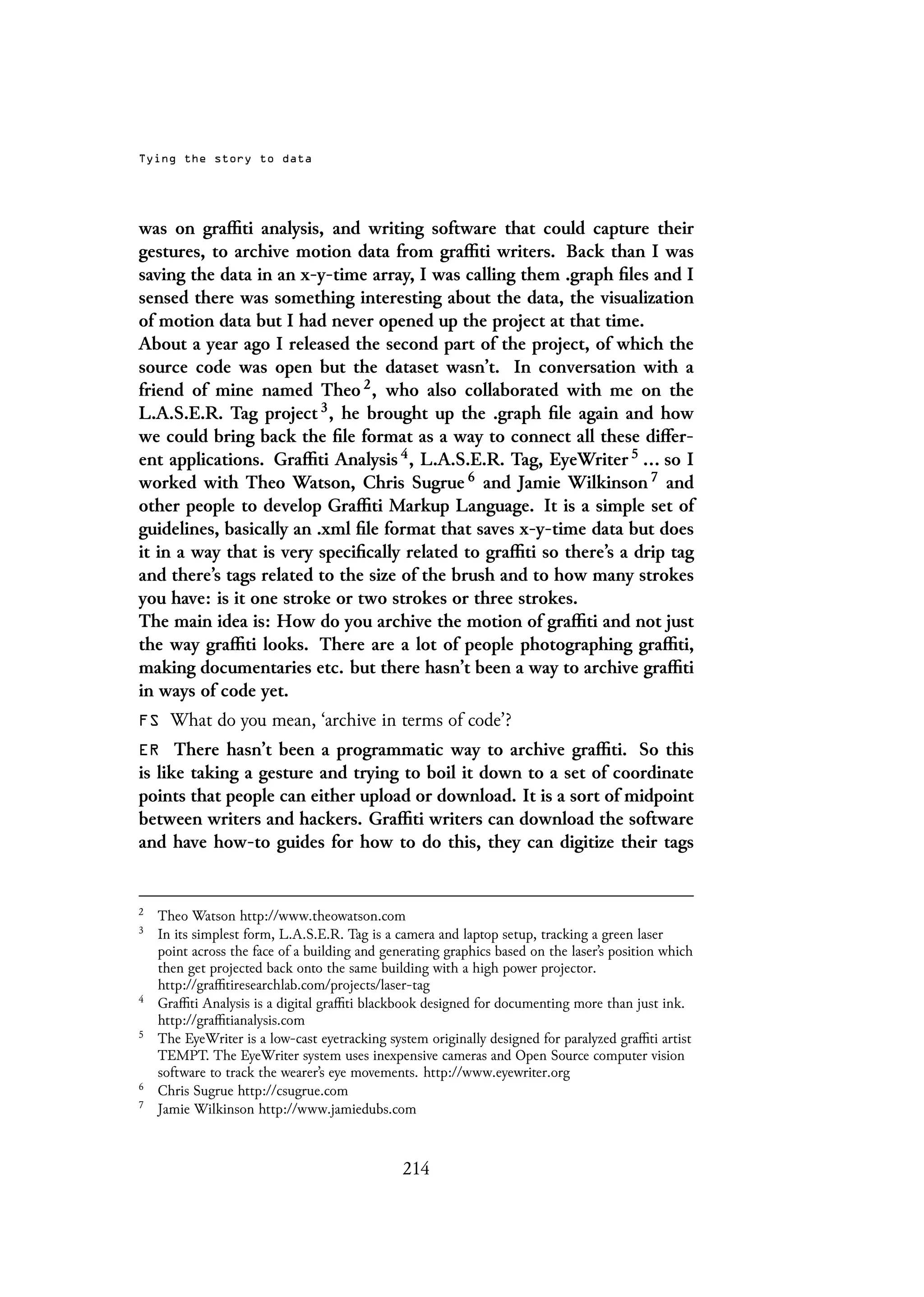 Tying the story to data
was on graffiti analysis, and writing software that could capture their
gestures, to archive motion data from graffiti writers. Back than I was
saving the data in an x-y-time array, I was calling them .graph files and I
sensed there was something interesting about the data, the visualization
of motion data but I had never opened up the project at that time.
About a year ago I released the second part of the project, of which the
source code was open but the dataset wasn’t. In conversation with a
friend of mine named Theo 2, who also collaborated with me on the
L.A.S.E.R. Tag project 3, he brought up the .graph file again and how
we could bring back the file format as a way to connect all these differ-
ent applications. Graffiti Analysis 4, L.A.S.E.R. Tag, EyeWriter 5 ... so I
worked with Theo Watson, Chris Sugrue 6 and Jamie Wilkinson 7 and
other people to develop Graffiti Markup Language. It is a simple set of
guidelines, basically an .xml file format that saves x-y-time data but does
it in a way that is very specifically related to graffiti so there’s a drip tag
and there’s tags related to the size of the brush and to how many strokes
you have: is it one stroke or two strokes or three strokes.
The main idea is: How do you archive the motion of graffiti and not just
the way graffiti looks. There are a lot of people photographing graffiti,
making documentaries etc. but there hasn’t been a way to archive graffiti
in ways of code yet.
FS What do you mean, ‘archive in terms of code’?
ER There hasn’t been a programmatic way to archive graffiti. So this
is like taking a gesture and trying to boil it down to a set of coordinate
points that people can either upload or download. It is a sort of midpoint
between writers and hackers. Graffiti writers can download the software
and have how-to guides for how to do this, they can digitize their tags
2
Theo Watson http://www.theowatson.com
3
In its simplest form, L.A.S.E.R. Tag is a camera and laptop setup, tracking a green laser
point across the face of a building and generating graphics based on the laser’s position which
then get projected back onto the same building with a high power projector.
http://graffitiresearchlab.com/projects/laser-tag
4
Graffiti Analysis is a digital graffiti blackbook designed for documenting more than just ink.
http://graffitianalysis.com
5
The EyeWriter is a low-cast eyetracking system originally designed for paralyzed graffiti artist
TEMPT. The EyeWriter system uses inexpensive cameras and Open Source computer vision
software to track the wearer’s eye movements. http://www.eyewriter.org
6
Chris Sugrue http://csugrue.com
7
Jamie Wilkinson http://www.jamiedubs.com
214
 