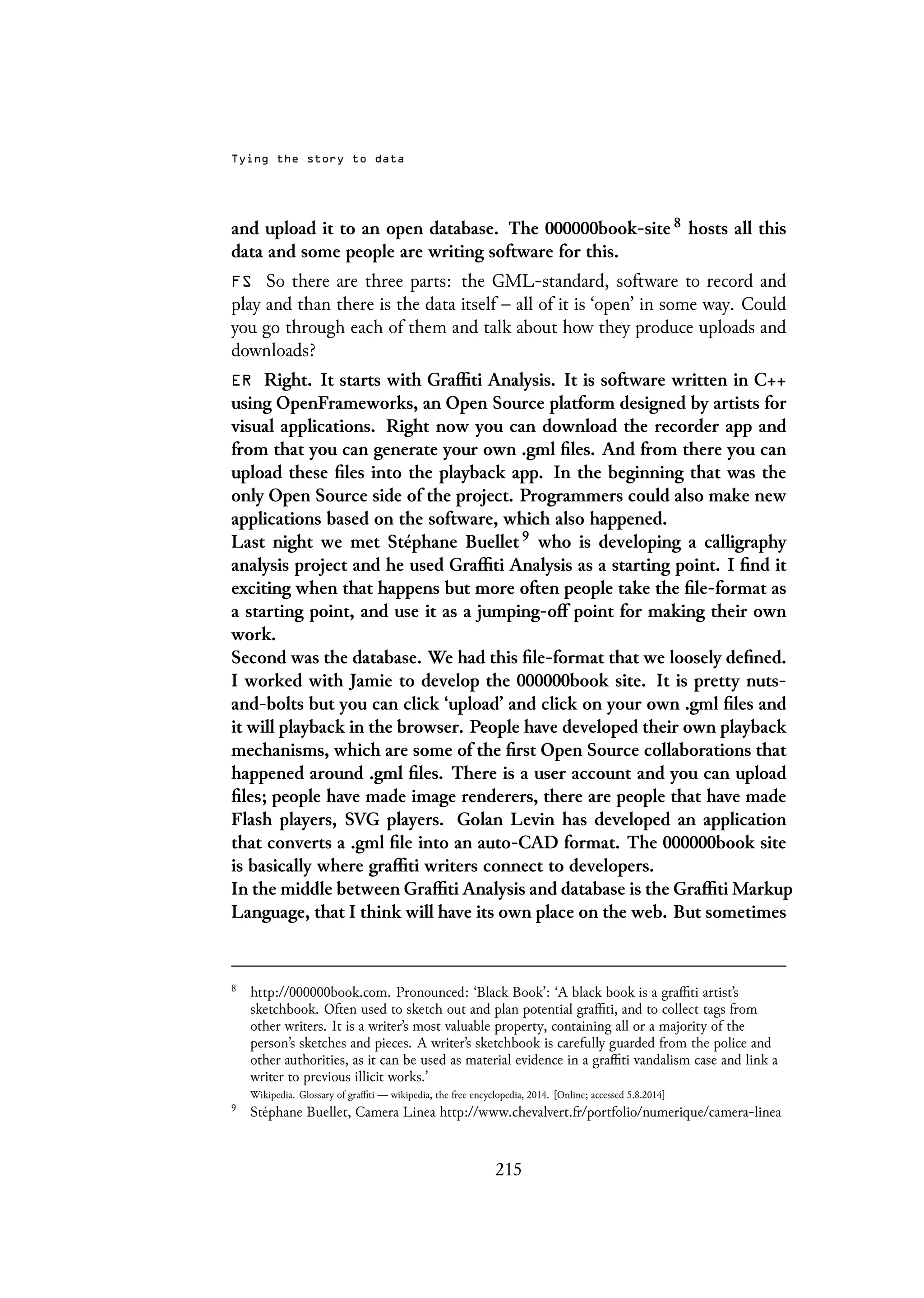 Tying the story to data
and upload it to an open database. The 000000book-site 8 hosts all this
data and some people are writing software for this.
FS So there are three parts: the GML-standard, software to record and
play and than there is the data itself – all of it is ‘open’ in some way. Could
you go through each of them and talk about how they produce uploads and
downloads?
ER Right. It starts with Graffiti Analysis. It is software written in C++
using OpenFrameworks, an Open Source platform designed by artists for
visual applications. Right now you can download the recorder app and
from that you can generate your own .gml files. And from there you can
upload these files into the playback app. In the beginning that was the
only Open Source side of the project. Programmers could also make new
applications based on the software, which also happened.
Last night we met Stéphane Buellet 9 who is developing a calligraphy
analysis project and he used Graffiti Analysis as a starting point. I find it
exciting when that happens but more often people take the file-format as
a starting point, and use it as a jumping-off point for making their own
work.
Second was the database. We had this file-format that we loosely defined.
I worked with Jamie to develop the 000000book site. It is pretty nuts-
and-bolts but you can click ‘upload’ and click on your own .gml files and
it will playback in the browser. People have developed their own playback
mechanisms, which are some of the first Open Source collaborations that
happened around .gml files. There is a user account and you can upload
files; people have made image renderers, there are people that have made
Flash players, SVG players. Golan Levin has developed an application
that converts a .gml file into an auto-CAD format. The 000000book site
is basically where graffiti writers connect to developers.
In the middle between Graffiti Analysis and database is the Graffiti Markup
Language, that I think will have its own place on the web. But sometimes
8
http://000000book.com. Pronounced: ‘Black Book’: ‘A black book is a graffiti artist’s
sketchbook. Often used to sketch out and plan potential graffiti, and to collect tags from
other writers. It is a writer’s most valuable property, containing all or a majority of the
person’s sketches and pieces. A writer’s sketchbook is carefully guarded from the police and
other authorities, as it can be used as material evidence in a graffiti vandalism case and link a
writer to previous illicit works.’
Wikipedia. Glossary of graffiti — wikipedia, the free encyclopedia, 2014. [Online; accessed 5.8.2014]
9
Stéphane Buellet, Camera Linea http://www.chevalvert.fr/portfolio/numerique/camera-linea
215
 
