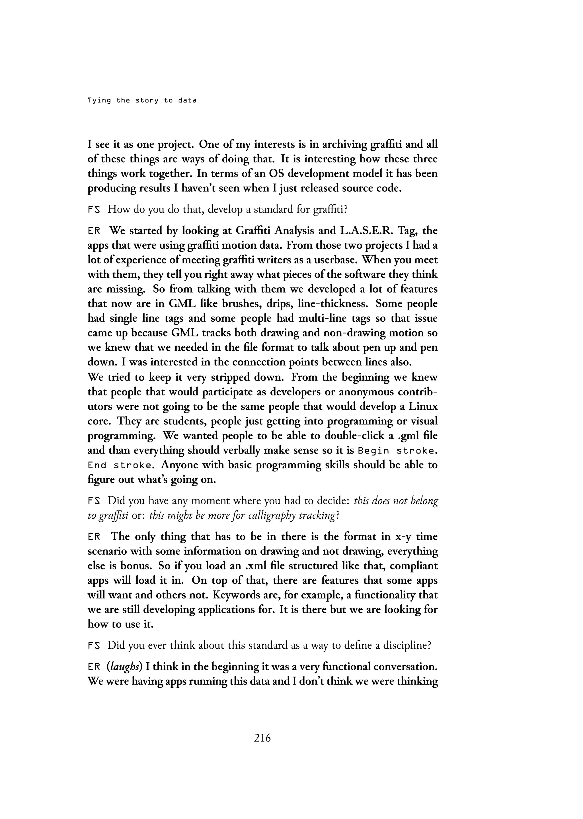 Tying the story to data
I see it as one project. One of my interests is in archiving graffiti and all
of these things are ways of doing that. It is interesting how these three
things work together. In terms of an OS development model it has been
producing results I haven’t seen when I just released source code.
FS How do you do that, develop a standard for graffiti?
ER We started by looking at Graffiti Analysis and L.A.S.E.R. Tag, the
apps that were using graffiti motion data. From those two projects I had a
lot of experience of meeting graffiti writers as a userbase. When you meet
with them, they tell you right away what pieces of the software they think
are missing. So from talking with them we developed a lot of features
that now are in GML like brushes, drips, line-thickness. Some people
had single line tags and some people had multi-line tags so that issue
came up because GML tracks both drawing and non-drawing motion so
we knew that we needed in the file format to talk about pen up and pen
down. I was interested in the connection points between lines also.
We tried to keep it very stripped down. From the beginning we knew
that people that would participate as developers or anonymous contrib-
utors were not going to be the same people that would develop a Linux
core. They are students, people just getting into programming or visual
programming. We wanted people to be able to double-click a .gml file
and than everything should verbally make sense so it is Begin stroke.
End stroke. Anyone with basic programming skills should be able to
figure out what’s going on.
FS Did you have any moment where you had to decide: this does not belong
to graffiti or: this might be more for calligraphy tracking?
ER The only thing that has to be in there is the format in x-y time
scenario with some information on drawing and not drawing, everything
else is bonus. So if you load an .xml file structured like that, compliant
apps will load it in. On top of that, there are features that some apps
will want and others not. Keywords are, for example, a functionality that
we are still developing applications for. It is there but we are looking for
how to use it.
FS Did you ever think about this standard as a way to define a discipline?
ER (laughs) I think in the beginning it was a very functional conversation.
We were having apps running this data and I don’t think we were thinking
216
 