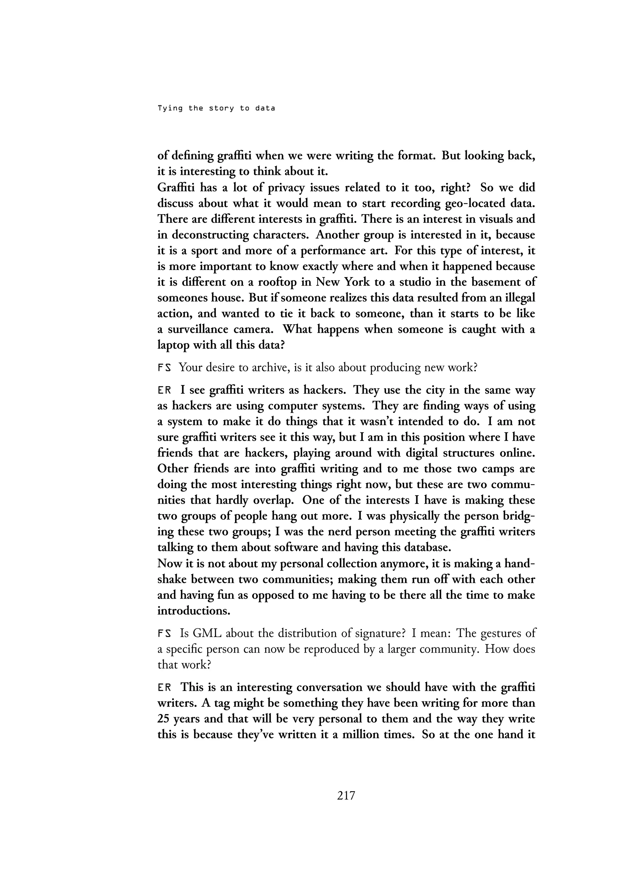 Tying the story to data
of defining graffiti when we were writing the format. But looking back,
it is interesting to think about it.
Graffiti has a lot of privacy issues related to it too, right? So we did
discuss about what it would mean to start recording geo-located data.
There are different interests in graffiti. There is an interest in visuals and
in deconstructing characters. Another group is interested in it, because
it is a sport and more of a performance art. For this type of interest, it
is more important to know exactly where and when it happened because
it is different on a rooftop in New York to a studio in the basement of
someones house. But if someone realizes this data resulted from an illegal
action, and wanted to tie it back to someone, than it starts to be like
a surveillance camera. What happens when someone is caught with a
laptop with all this data?
FS Your desire to archive, is it also about producing new work?
ER I see graffiti writers as hackers. They use the city in the same way
as hackers are using computer systems. They are finding ways of using
a system to make it do things that it wasn’t intended to do. I am not
sure graffiti writers see it this way, but I am in this position where I have
friends that are hackers, playing around with digital structures online.
Other friends are into graffiti writing and to me those two camps are
doing the most interesting things right now, but these are two commu-
nities that hardly overlap. One of the interests I have is making these
two groups of people hang out more. I was physically the person bridg-
ing these two groups; I was the nerd person meeting the graffiti writers
talking to them about software and having this database.
Now it is not about my personal collection anymore, it is making a hand-
shake between two communities; making them run off with each other
and having fun as opposed to me having to be there all the time to make
introductions.
FS Is GML about the distribution of signature? I mean: The gestures of
a specific person can now be reproduced by a larger community. How does
that work?
ER This is an interesting conversation we should have with the graffiti
writers. A tag might be something they have been writing for more than
25 years and that will be very personal to them and the way they write
this is because they’ve written it a million times. So at the one hand it
217
 