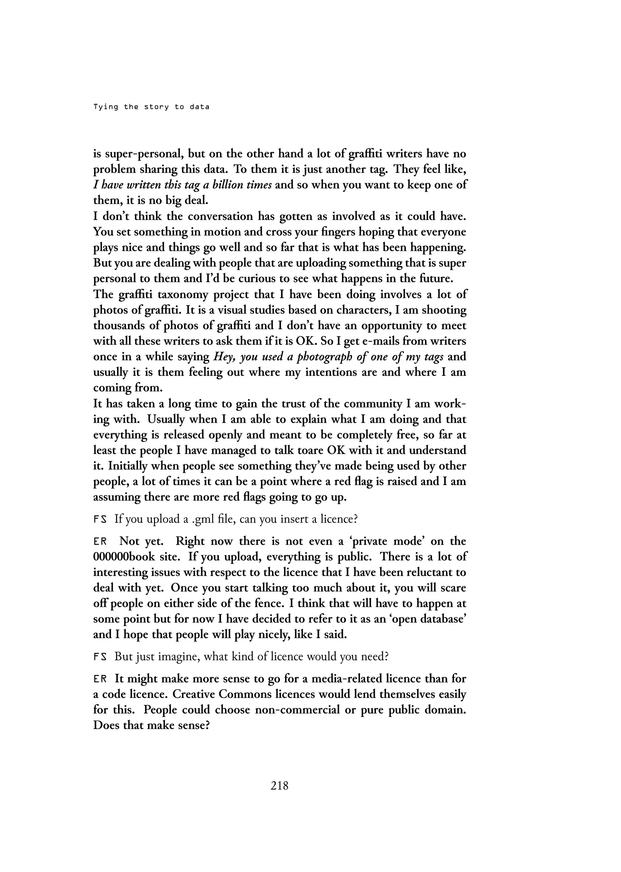 Tying the story to data
is super-personal, but on the other hand a lot of graffiti writers have no
problem sharing this data. To them it is just another tag. They feel like,
I have written this tag a billion times and so when you want to keep one of
them, it is no big deal.
I don’t think the conversation has gotten as involved as it could have.
You set something in motion and cross your fingers hoping that everyone
plays nice and things go well and so far that is what has been happening.
But you are dealing with people that are uploading something that is super
personal to them and I’d be curious to see what happens in the future.
The graffiti taxonomy project that I have been doing involves a lot of
photos of graffiti. It is a visual studies based on characters, I am shooting
thousands of photos of graffiti and I don’t have an opportunity to meet
with all these writers to ask them if it is OK. So I get e-mails from writers
once in a while saying Hey, you used a photograph of one of my tags and
usually it is them feeling out where my intentions are and where I am
coming from.
It has taken a long time to gain the trust of the community I am work-
ing with. Usually when I am able to explain what I am doing and that
everything is released openly and meant to be completely free, so far at
least the people I have managed to talk toare OK with it and understand
it. Initially when people see something they’ve made being used by other
people, a lot of times it can be a point where a red flag is raised and I am
assuming there are more red flags going to go up.
FS If you upload a .gml file, can you insert a licence?
ER Not yet. Right now there is not even a ‘private mode’ on the
000000book site. If you upload, everything is public. There is a lot of
interesting issues with respect to the licence that I have been reluctant to
deal with yet. Once you start talking too much about it, you will scare
off people on either side of the fence. I think that will have to happen at
some point but for now I have decided to refer to it as an ‘open database’
and I hope that people will play nicely, like I said.
FS But just imagine, what kind of licence would you need?
ER It might make more sense to go for a media-related licence than for
a code licence. Creative Commons licences would lend themselves easily
for this. People could choose non-commercial or pure public domain.
Does that make sense?
218
 