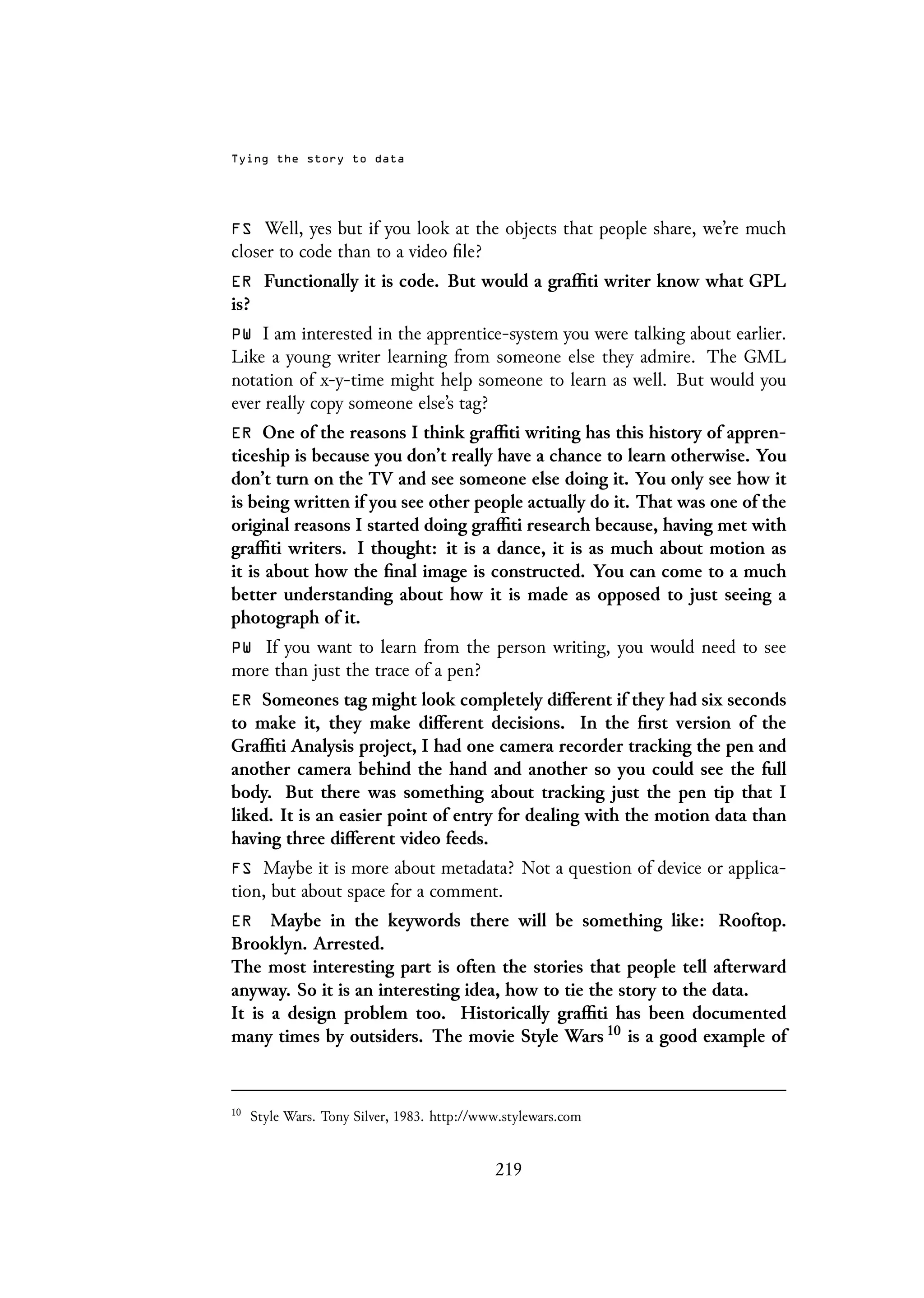 Tying the story to data
FS Well, yes but if you look at the objects that people share, we’re much
closer to code than to a video file?
ER Functionally it is code. But would a graffiti writer know what GPL
is?
PW I am interested in the apprentice-system you were talking about earlier.
Like a young writer learning from someone else they admire. The GML
notation of x-y-time might help someone to learn as well. But would you
ever really copy someone else’s tag?
ER One of the reasons I think graffiti writing has this history of appren-
ticeship is because you don’t really have a chance to learn otherwise. You
don’t turn on the TV and see someone else doing it. You only see how it
is being written if you see other people actually do it. That was one of the
original reasons I started doing graffiti research because, having met with
graffiti writers. I thought: it is a dance, it is as much about motion as
it is about how the final image is constructed. You can come to a much
better understanding about how it is made as opposed to just seeing a
photograph of it.
PW If you want to learn from the person writing, you would need to see
more than just the trace of a pen?
ER Someones tag might look completely different if they had six seconds
to make it, they make different decisions. In the first version of the
Graffiti Analysis project, I had one camera recorder tracking the pen and
another camera behind the hand and another so you could see the full
body. But there was something about tracking just the pen tip that I
liked. It is an easier point of entry for dealing with the motion data than
having three different video feeds.
FS Maybe it is more about metadata? Not a question of device or applica-
tion, but about space for a comment.
ER Maybe in the keywords there will be something like: Rooftop.
Brooklyn. Arrested.
The most interesting part is often the stories that people tell afterward
anyway. So it is an interesting idea, how to tie the story to the data.
It is a design problem too. Historically graffiti has been documented
many times by outsiders. The movie Style Wars 10 is a good example of
10
Style Wars. Tony Silver, 1983. http://www.stylewars.com
219
 