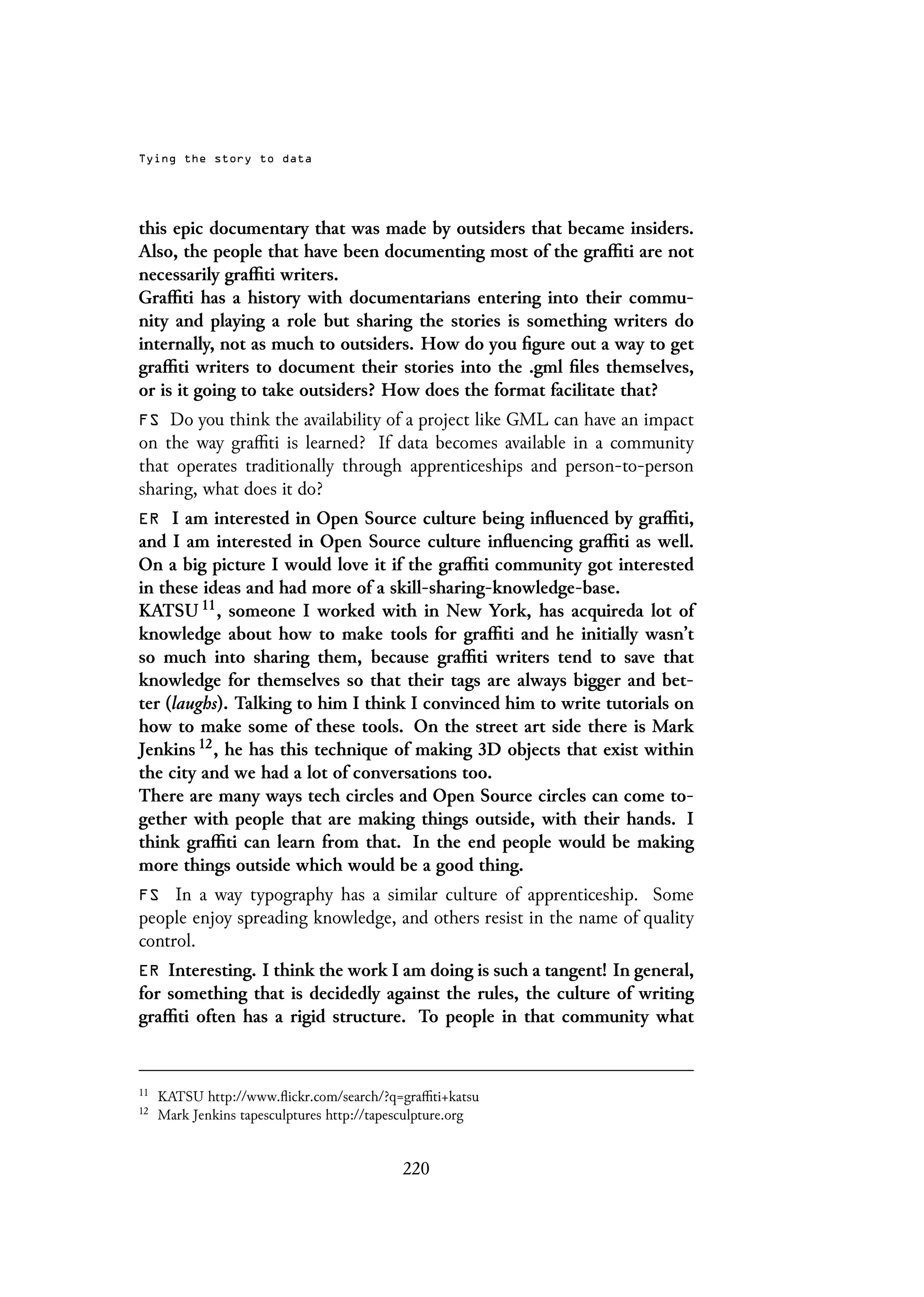 Tying the story to data
this epic documentary that was made by outsiders that became insiders.
Also, the people that have been documenting most of the graffiti are not
necessarily graffiti writers.
Graffiti has a history with documentarians entering into their commu-
nity and playing a role but sharing the stories is something writers do
internally, not as much to outsiders. How do you figure out a way to get
graffiti writers to document their stories into the .gml files themselves,
or is it going to take outsiders? How does the format facilitate that?
FS Do you think the availability of a project like GML can have an impact
on the way graffiti is learned? If data becomes available in a community
that operates traditionally through apprenticeships and person-to-person
sharing, what does it do?
ER I am interested in Open Source culture being influenced by graffiti,
and I am interested in Open Source culture influencing graffiti as well.
On a big picture I would love it if the graffiti community got interested
in these ideas and had more of a skill-sharing-knowledge-base.
KATSU 11, someone I worked with in New York, has acquireda lot of
knowledge about how to make tools for graffiti and he initially wasn’t
so much into sharing them, because graffiti writers tend to save that
knowledge for themselves so that their tags are always bigger and bet-
ter (laughs). Talking to him I think I convinced him to write tutorials on
how to make some of these tools. On the street art side there is Mark
Jenkins 12, he has this technique of making 3D objects that exist within
the city and we had a lot of conversations too.
There are many ways tech circles and Open Source circles can come to-
gether with people that are making things outside, with their hands. I
think graffiti can learn from that. In the end people would be making
more things outside which would be a good thing.
FS In a way typography has a similar culture of apprenticeship. Some
people enjoy spreading knowledge, and others resist in the name of quality
control.
ER Interesting. I think the work I am doing is such a tangent! In general,
for something that is decidedly against the rules, the culture of writing
graffiti often has a rigid structure. To people in that community what
11
KATSU http://www.flickr.com/search/?q=graffiti+katsu
12
Mark Jenkins tapesculptures http://tapesculpture.org
220
 