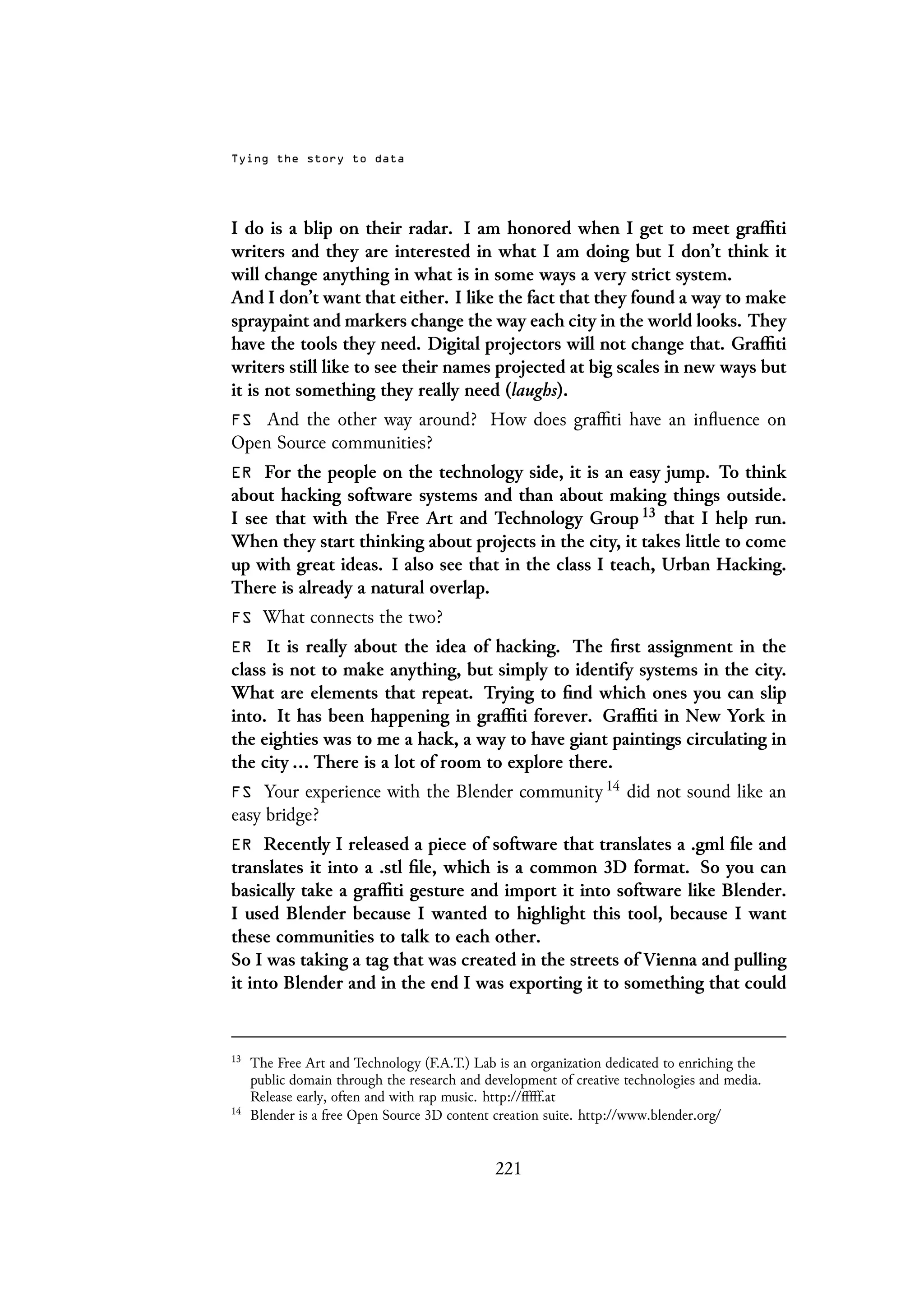 Tying the story to data
I do is a blip on their radar. I am honored when I get to meet graffiti
writers and they are interested in what I am doing but I don’t think it
will change anything in what is in some ways a very strict system.
And I don’t want that either. I like the fact that they found a way to make
spraypaint and markers change the way each city in the world looks. They
have the tools they need. Digital projectors will not change that. Graffiti
writers still like to see their names projected at big scales in new ways but
it is not something they really need (laughs).
FS And the other way around? How does graffiti have an influence on
Open Source communities?
ER For the people on the technology side, it is an easy jump. To think
about hacking software systems and than about making things outside.
I see that with the Free Art and Technology Group 13 that I help run.
When they start thinking about projects in the city, it takes little to come
up with great ideas. I also see that in the class I teach, Urban Hacking.
There is already a natural overlap.
FS What connects the two?
ER It is really about the idea of hacking. The first assignment in the
class is not to make anything, but simply to identify systems in the city.
What are elements that repeat. Trying to find which ones you can slip
into. It has been happening in graffiti forever. Graffiti in New York in
the eighties was to me a hack, a way to have giant paintings circulating in
the city ... There is a lot of room to explore there.
FS Your experience with the Blender community 14 did not sound like an
easy bridge?
ER Recently I released a piece of software that translates a .gml file and
translates it into a .stl file, which is a common 3D format. So you can
basically take a graffiti gesture and import it into software like Blender.
I used Blender because I wanted to highlight this tool, because I want
these communities to talk to each other.
So I was taking a tag that was created in the streets of Vienna and pulling
it into Blender and in the end I was exporting it to something that could
13
The Free Art and Technology (F.A.T.) Lab is an organization dedicated to enriching the
public domain through the research and development of creative technologies and media.
Release early, often and with rap music. http://fffff.at
14
Blender is a free Open Source 3D content creation suite. http://www.blender.org/
221
 