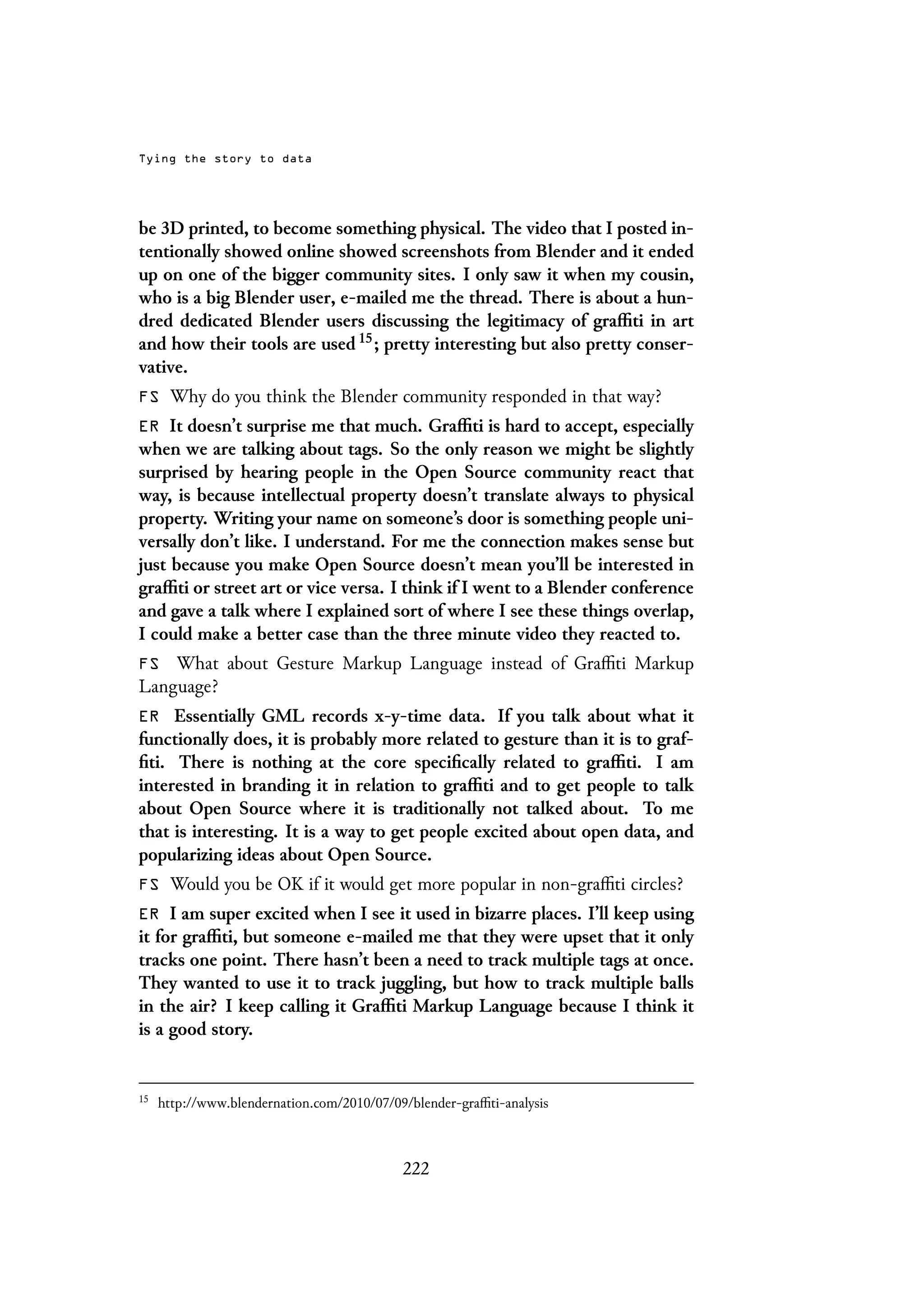 Tying the story to data
be 3D printed, to become something physical. The video that I posted in-
tentionally showed online showed screenshots from Blender and it ended
up on one of the bigger community sites. I only saw it when my cousin,
who is a big Blender user, e-mailed me the thread. There is about a hun-
dred dedicated Blender users discussing the legitimacy of graffiti in art
and how their tools are used 15; pretty interesting but also pretty conser-
vative.
FS Why do you think the Blender community responded in that way?
ER It doesn’t surprise me that much. Graffiti is hard to accept, especially
when we are talking about tags. So the only reason we might be slightly
surprised by hearing people in the Open Source community react that
way, is because intellectual property doesn’t translate always to physical
property. Writing your name on someone’s door is something people uni-
versally don’t like. I understand. For me the connection makes sense but
just because you make Open Source doesn’t mean you’ll be interested in
graffiti or street art or vice versa. I think if I went to a Blender conference
and gave a talk where I explained sort of where I see these things overlap,
I could make a better case than the three minute video they reacted to.
FS What about Gesture Markup Language instead of Graffiti Markup
Language?
ER Essentially GML records x-y-time data. If you talk about what it
functionally does, it is probably more related to gesture than it is to graf-
fiti. There is nothing at the core specifically related to graffiti. I am
interested in branding it in relation to graffiti and to get people to talk
about Open Source where it is traditionally not talked about. To me
that is interesting. It is a way to get people excited about open data, and
popularizing ideas about Open Source.
FS Would you be OK if it would get more popular in non-graffiti circles?
ER I am super excited when I see it used in bizarre places. I’ll keep using
it for graffiti, but someone e-mailed me that they were upset that it only
tracks one point. There hasn’t been a need to track multiple tags at once.
They wanted to use it to track juggling, but how to track multiple balls
in the air? I keep calling it Graffiti Markup Language because I think it
is a good story.
15
http://www.blendernation.com/2010/07/09/blender-graffiti-analysis
222
 