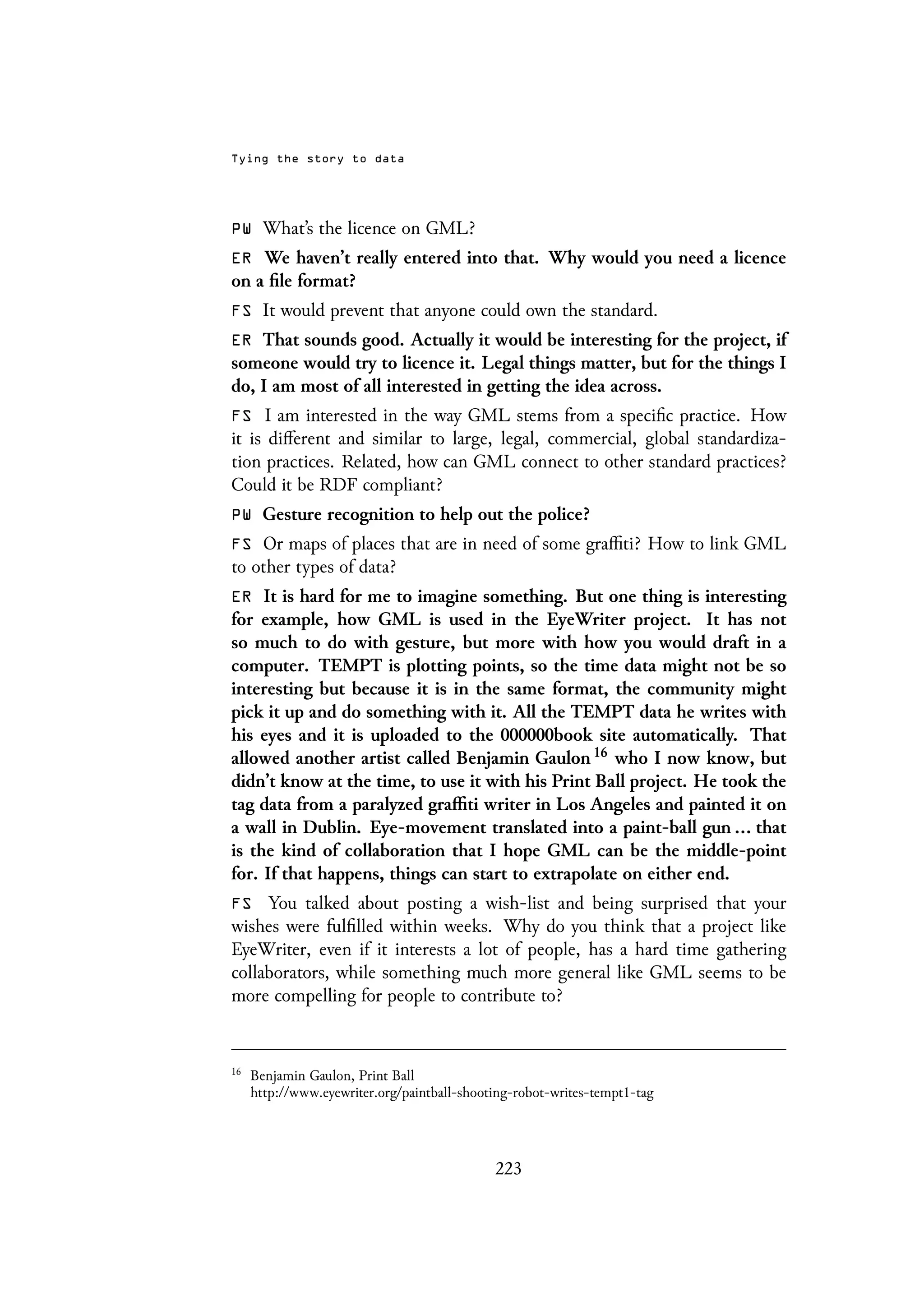 Tying the story to data
PW What’s the licence on GML?
ER We haven’t really entered into that. Why would you need a licence
on a file format?
FS It would prevent that anyone could own the standard.
ER That sounds good. Actually it would be interesting for the project, if
someone would try to licence it. Legal things matter, but for the things I
do, I am most of all interested in getting the idea across.
FS I am interested in the way GML stems from a specific practice. How
it is different and similar to large, legal, commercial, global standardiza-
tion practices. Related, how can GML connect to other standard practices?
Could it be RDF compliant?
PW Gesture recognition to help out the police?
FS Or maps of places that are in need of some graffiti? How to link GML
to other types of data?
ER It is hard for me to imagine something. But one thing is interesting
for example, how GML is used in the EyeWriter project. It has not
so much to do with gesture, but more with how you would draft in a
computer. TEMPT is plotting points, so the time data might not be so
interesting but because it is in the same format, the community might
pick it up and do something with it. All the TEMPT data he writes with
his eyes and it is uploaded to the 000000book site automatically. That
allowed another artist called Benjamin Gaulon 16 who I now know, but
didn’t know at the time, to use it with his Print Ball project. He took the
tag data from a paralyzed graffiti writer in Los Angeles and painted it on
a wall in Dublin. Eye-movement translated into a paint-ball gun ... that
is the kind of collaboration that I hope GML can be the middle-point
for. If that happens, things can start to extrapolate on either end.
FS You talked about posting a wish-list and being surprised that your
wishes were fulfilled within weeks. Why do you think that a project like
EyeWriter, even if it interests a lot of people, has a hard time gathering
collaborators, while something much more general like GML seems to be
more compelling for people to contribute to?
16
Benjamin Gaulon, Print Ball
http://www.eyewriter.org/paintball-shooting-robot-writes-tempt1-tag
223
 