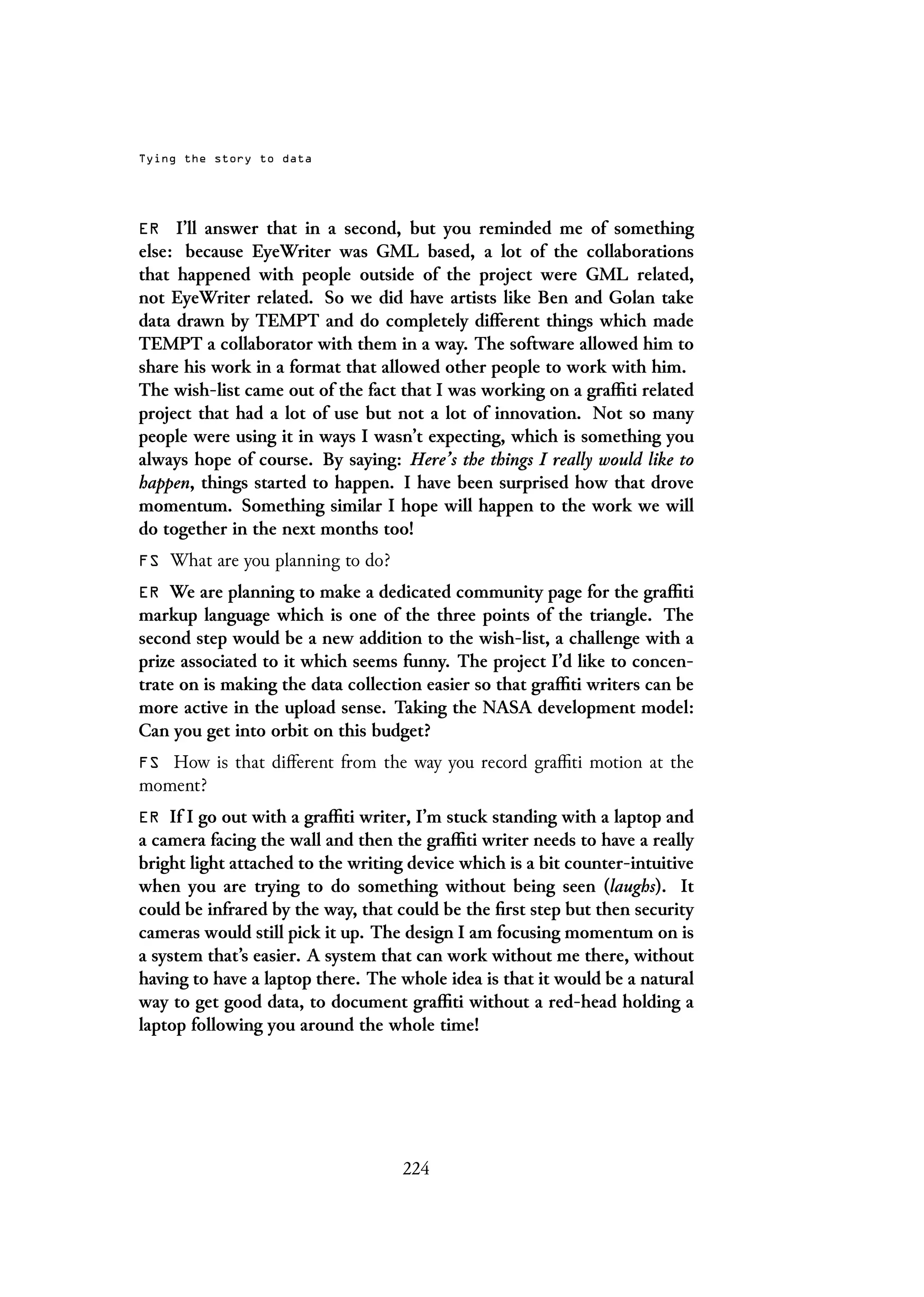 Tying the story to data
ER I’ll answer that in a second, but you reminded me of something
else: because EyeWriter was GML based, a lot of the collaborations
that happened with people outside of the project were GML related,
not EyeWriter related. So we did have artists like Ben and Golan take
data drawn by TEMPT and do completely different things which made
TEMPT a collaborator with them in a way. The software allowed him to
share his work in a format that allowed other people to work with him.
The wish-list came out of the fact that I was working on a graffiti related
project that had a lot of use but not a lot of innovation. Not so many
people were using it in ways I wasn’t expecting, which is something you
always hope of course. By saying: Here’s the things I really would like to
happen, things started to happen. I have been surprised how that drove
momentum. Something similar I hope will happen to the work we will
do together in the next months too!
FS What are you planning to do?
ER We are planning to make a dedicated community page for the graffiti
markup language which is one of the three points of the triangle. The
second step would be a new addition to the wish-list, a challenge with a
prize associated to it which seems funny. The project I’d like to concen-
trate on is making the data collection easier so that graffiti writers can be
more active in the upload sense. Taking the NASA development model:
Can you get into orbit on this budget?
FS How is that different from the way you record graffiti motion at the
moment?
ER If I go out with a graffiti writer, I’m stuck standing with a laptop and
a camera facing the wall and then the graffiti writer needs to have a really
bright light attached to the writing device which is a bit counter-intuitive
when you are trying to do something without being seen (laughs). It
could be infrared by the way, that could be the first step but then security
cameras would still pick it up. The design I am focusing momentum on is
a system that’s easier. A system that can work without me there, without
having to have a laptop there. The whole idea is that it would be a natural
way to get good data, to document graffiti without a red-head holding a
laptop following you around the whole time!
224
 