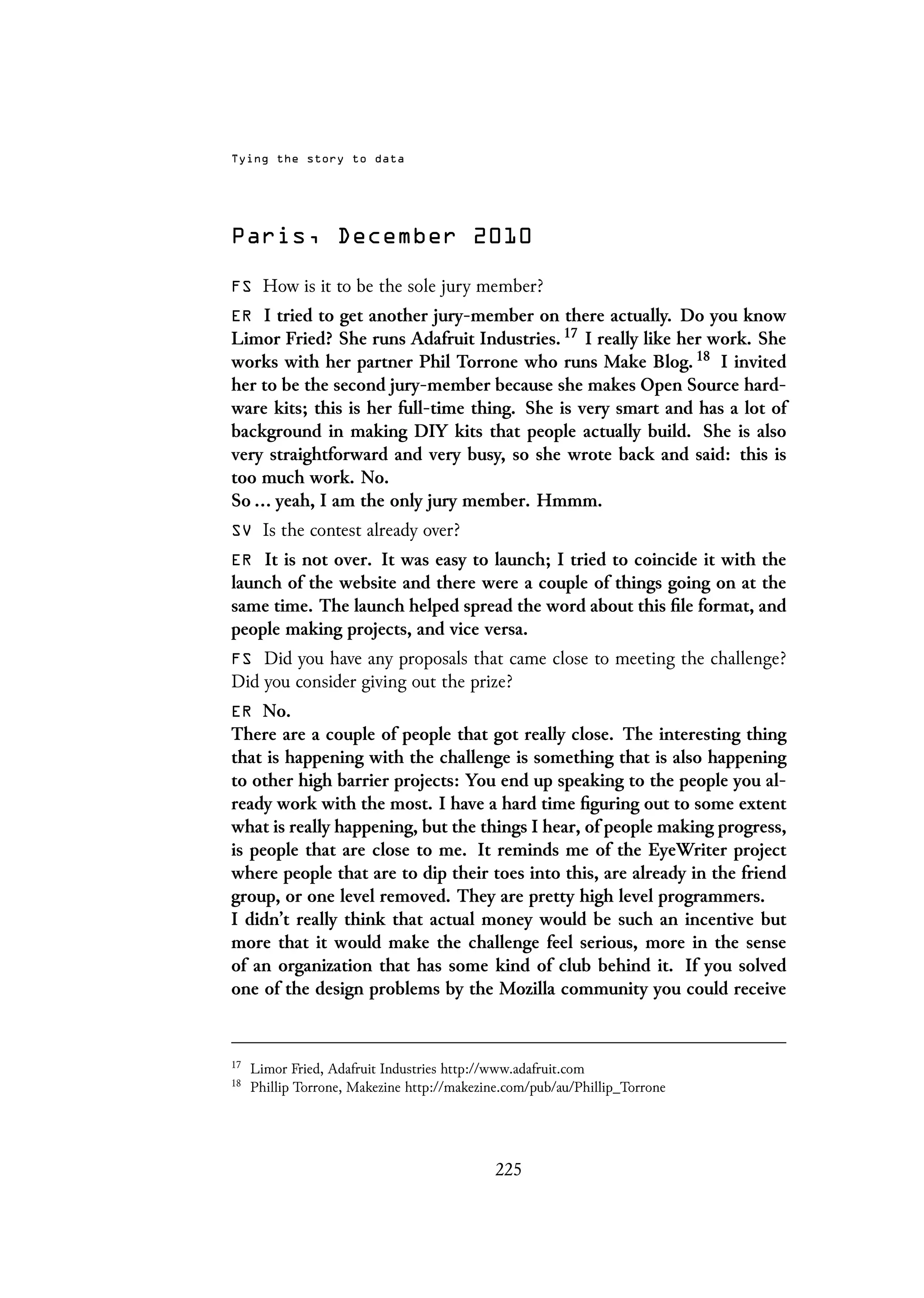 Tying the story to data
Paris, December 2010
FS How is it to be the sole jury member?
ER I tried to get another jury-member on there actually. Do you know
Limor Fried? She runs Adafruit Industries. 17 I really like her work. She
works with her partner Phil Torrone who runs Make Blog. 18 I invited
her to be the second jury-member because she makes Open Source hard-
ware kits; this is her full-time thing. She is very smart and has a lot of
background in making DIY kits that people actually build. She is also
very straightforward and very busy, so she wrote back and said: this is
too much work. No.
So ... yeah, I am the only jury member. Hmmm.
SV Is the contest already over?
ER It is not over. It was easy to launch; I tried to coincide it with the
launch of the website and there were a couple of things going on at the
same time. The launch helped spread the word about this file format, and
people making projects, and vice versa.
FS Did you have any proposals that came close to meeting the challenge?
Did you consider giving out the prize?
ER No.
There are a couple of people that got really close. The interesting thing
that is happening with the challenge is something that is also happening
to other high barrier projects: You end up speaking to the people you al-
ready work with the most. I have a hard time figuring out to some extent
what is really happening, but the things I hear, of people making progress,
is people that are close to me. It reminds me of the EyeWriter project
where people that are to dip their toes into this, are already in the friend
group, or one level removed. They are pretty high level programmers.
I didn’t really think that actual money would be such an incentive but
more that it would make the challenge feel serious, more in the sense
of an organization that has some kind of club behind it. If you solved
one of the design problems by the Mozilla community you could receive
17
Limor Fried, Adafruit Industries http://www.adafruit.com
18
Phillip Torrone, Makezine http://makezine.com/pub/au/Phillip_Torrone
225
 
