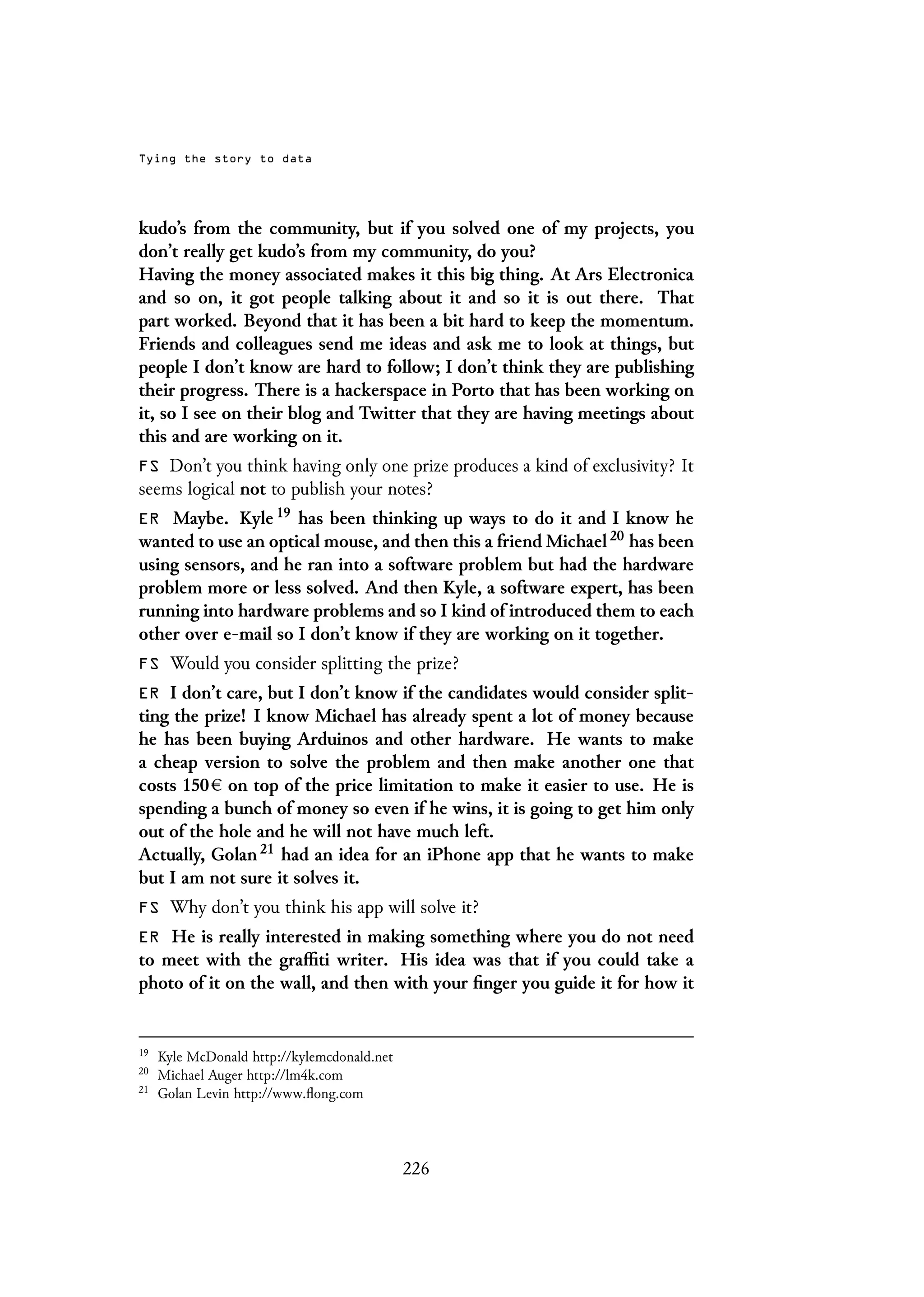 Tying the story to data
kudo’s from the community, but if you solved one of my projects, you
don’t really get kudo’s from my community, do you?
Having the money associated makes it this big thing. At Ars Electronica
and so on, it got people talking about it and so it is out there. That
part worked. Beyond that it has been a bit hard to keep the momentum.
Friends and colleagues send me ideas and ask me to look at things, but
people I don’t know are hard to follow; I don’t think they are publishing
their progress. There is a hackerspace in Porto that has been working on
it, so I see on their blog and Twitter that they are having meetings about
this and are working on it.
FS Don’t you think having only one prize produces a kind of exclusivity? It
seems logical not to publish your notes?
ER Maybe. Kyle 19 has been thinking up ways to do it and I know he
wanted to use an optical mouse, and then this a friend Michael 20 has been
using sensors, and he ran into a software problem but had the hardware
problem more or less solved. And then Kyle, a software expert, has been
running into hardware problems and so I kind of introduced them to each
other over e-mail so I don’t know if they are working on it together.
FS Would you consider splitting the prize?
ER I don’t care, but I don’t know if the candidates would consider split-
ting the prize! I know Michael has already spent a lot of money because
he has been buying Arduinos and other hardware. He wants to make
a cheap version to solve the problem and then make another one that
costs 150 on top of the price limitation to make it easier to use. He is
spending a bunch of money so even if he wins, it is going to get him only
out of the hole and he will not have much left.
Actually, Golan 21 had an idea for an iPhone app that he wants to make
but I am not sure it solves it.
FS Why don’t you think his app will solve it?
ER He is really interested in making something where you do not need
to meet with the graffiti writer. His idea was that if you could take a
photo of it on the wall, and then with your finger you guide it for how it
19
Kyle McDonald http://kylemcdonald.net
20
Michael Auger http://lm4k.com
21
Golan Levin http://www.flong.com
226
 