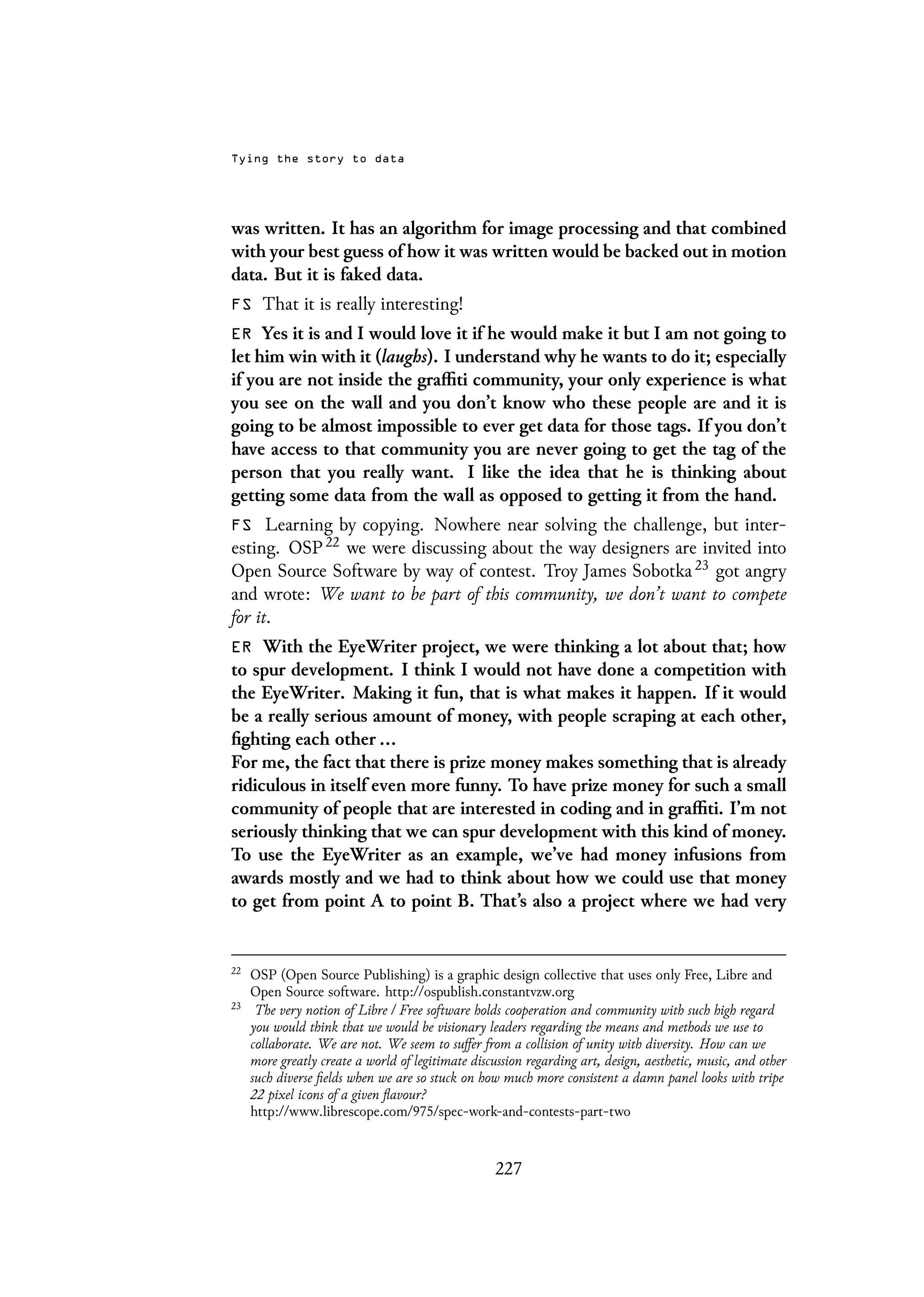 Tying the story to data
was written. It has an algorithm for image processing and that combined
with your best guess of how it was written would be backed out in motion
data. But it is faked data.
FS That it is really interesting!
ER Yes it is and I would love it if he would make it but I am not going to
let him win with it (laughs). I understand why he wants to do it; especially
if you are not inside the graffiti community, your only experience is what
you see on the wall and you don’t know who these people are and it is
going to be almost impossible to ever get data for those tags. If you don’t
have access to that community you are never going to get the tag of the
person that you really want. I like the idea that he is thinking about
getting some data from the wall as opposed to getting it from the hand.
FS Learning by copying. Nowhere near solving the challenge, but inter-
esting. OSP 22 we were discussing about the way designers are invited into
Open Source Software by way of contest. Troy James Sobotka 23 got angry
and wrote: We want to be part of this community, we don’t want to compete
for it.
ER With the EyeWriter project, we were thinking a lot about that; how
to spur development. I think I would not have done a competition with
the EyeWriter. Making it fun, that is what makes it happen. If it would
be a really serious amount of money, with people scraping at each other,
fighting each other ...
For me, the fact that there is prize money makes something that is already
ridiculous in itself even more funny. To have prize money for such a small
community of people that are interested in coding and in graffiti. I’m not
seriously thinking that we can spur development with this kind of money.
To use the EyeWriter as an example, we’ve had money infusions from
awards mostly and we had to think about how we could use that money
to get from point A to point B. That’s also a project where we had very
22
OSP (Open Source Publishing) is a graphic design collective that uses only Free, Libre and
Open Source software. http://ospublish.constantvzw.org
23
The very notion of Libre / Free software holds cooperation and community with such high regard
you would think that we would be visionary leaders regarding the means and methods we use to
collaborate. We are not. We seem to suffer from a collision of unity with diversity. How can we
more greatly create a world of legitimate discussion regarding art, design, aesthetic, music, and other
such diverse fields when we are so stuck on how much more consistent a damn panel looks with tripe
22 pixel icons of a given flavour?
http://www.librescope.com/975/spec-work-and-contests-part-two
227
 