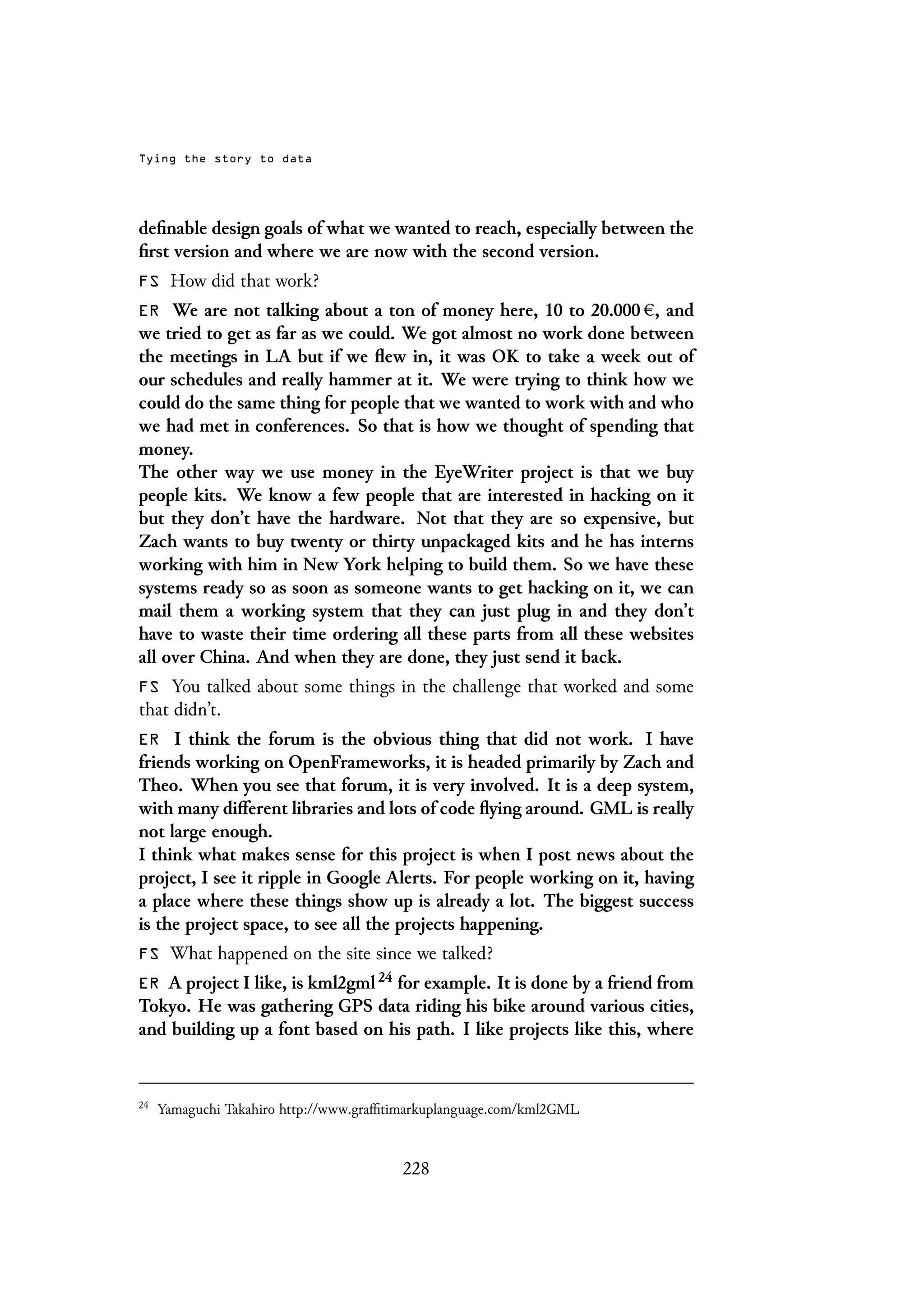 Tying the story to data
definable design goals of what we wanted to reach, especially between the
first version and where we are now with the second version.
FS How did that work?
ER We are not talking about a ton of money here, 10 to 20.000 , and
we tried to get as far as we could. We got almost no work done between
the meetings in LA but if we flew in, it was OK to take a week out of
our schedules and really hammer at it. We were trying to think how we
could do the same thing for people that we wanted to work with and who
we had met in conferences. So that is how we thought of spending that
money.
The other way we use money in the EyeWriter project is that we buy
people kits. We know a few people that are interested in hacking on it
but they don’t have the hardware. Not that they are so expensive, but
Zach wants to buy twenty or thirty unpackaged kits and he has interns
working with him in New York helping to build them. So we have these
systems ready so as soon as someone wants to get hacking on it, we can
mail them a working system that they can just plug in and they don’t
have to waste their time ordering all these parts from all these websites
all over China. And when they are done, they just send it back.
FS You talked about some things in the challenge that worked and some
that didn’t.
ER I think the forum is the obvious thing that did not work. I have
friends working on OpenFrameworks, it is headed primarily by Zach and
Theo. When you see that forum, it is very involved. It is a deep system,
with many different libraries and lots of code flying around. GML is really
not large enough.
I think what makes sense for this project is when I post news about the
project, I see it ripple in Google Alerts. For people working on it, having
a place where these things show up is already a lot. The biggest success
is the project space, to see all the projects happening.
FS What happened on the site since we talked?
ER A project I like, is kml2gml 24 for example. It is done by a friend from
Tokyo. He was gathering GPS data riding his bike around various cities,
and building up a font based on his path. I like projects like this, where
24
Yamaguchi Takahiro http://www.graffitimarkuplanguage.com/kml2GML
228
 
