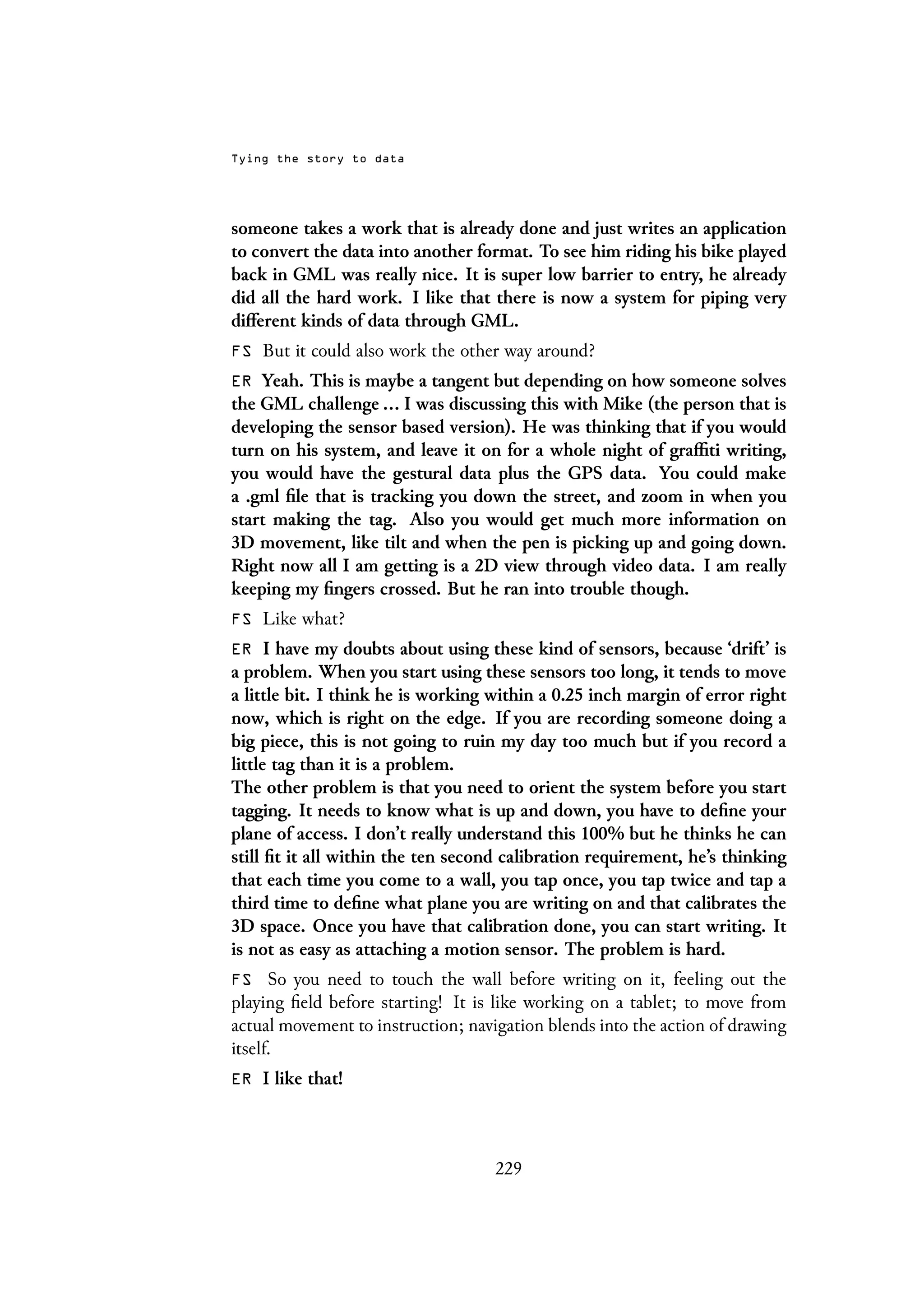 Tying the story to data
someone takes a work that is already done and just writes an application
to convert the data into another format. To see him riding his bike played
back in GML was really nice. It is super low barrier to entry, he already
did all the hard work. I like that there is now a system for piping very
different kinds of data through GML.
FS But it could also work the other way around?
ER Yeah. This is maybe a tangent but depending on how someone solves
the GML challenge ... I was discussing this with Mike (the person that is
developing the sensor based version). He was thinking that if you would
turn on his system, and leave it on for a whole night of graffiti writing,
you would have the gestural data plus the GPS data. You could make
a .gml file that is tracking you down the street, and zoom in when you
start making the tag. Also you would get much more information on
3D movement, like tilt and when the pen is picking up and going down.
Right now all I am getting is a 2D view through video data. I am really
keeping my fingers crossed. But he ran into trouble though.
FS Like what?
ER I have my doubts about using these kind of sensors, because ‘drift’ is
a problem. When you start using these sensors too long, it tends to move
a little bit. I think he is working within a 0.25 inch margin of error right
now, which is right on the edge. If you are recording someone doing a
big piece, this is not going to ruin my day too much but if you record a
little tag than it is a problem.
The other problem is that you need to orient the system before you start
tagging. It needs to know what is up and down, you have to define your
plane of access. I don’t really understand this 100% but he thinks he can
still fit it all within the ten second calibration requirement, he’s thinking
that each time you come to a wall, you tap once, you tap twice and tap a
third time to define what plane you are writing on and that calibrates the
3D space. Once you have that calibration done, you can start writing. It
is not as easy as attaching a motion sensor. The problem is hard.
FS So you need to touch the wall before writing on it, feeling out the
playing field before starting! It is like working on a tablet; to move from
actual movement to instruction; navigation blends into the action of drawing
itself.
ER I like that!
229
 