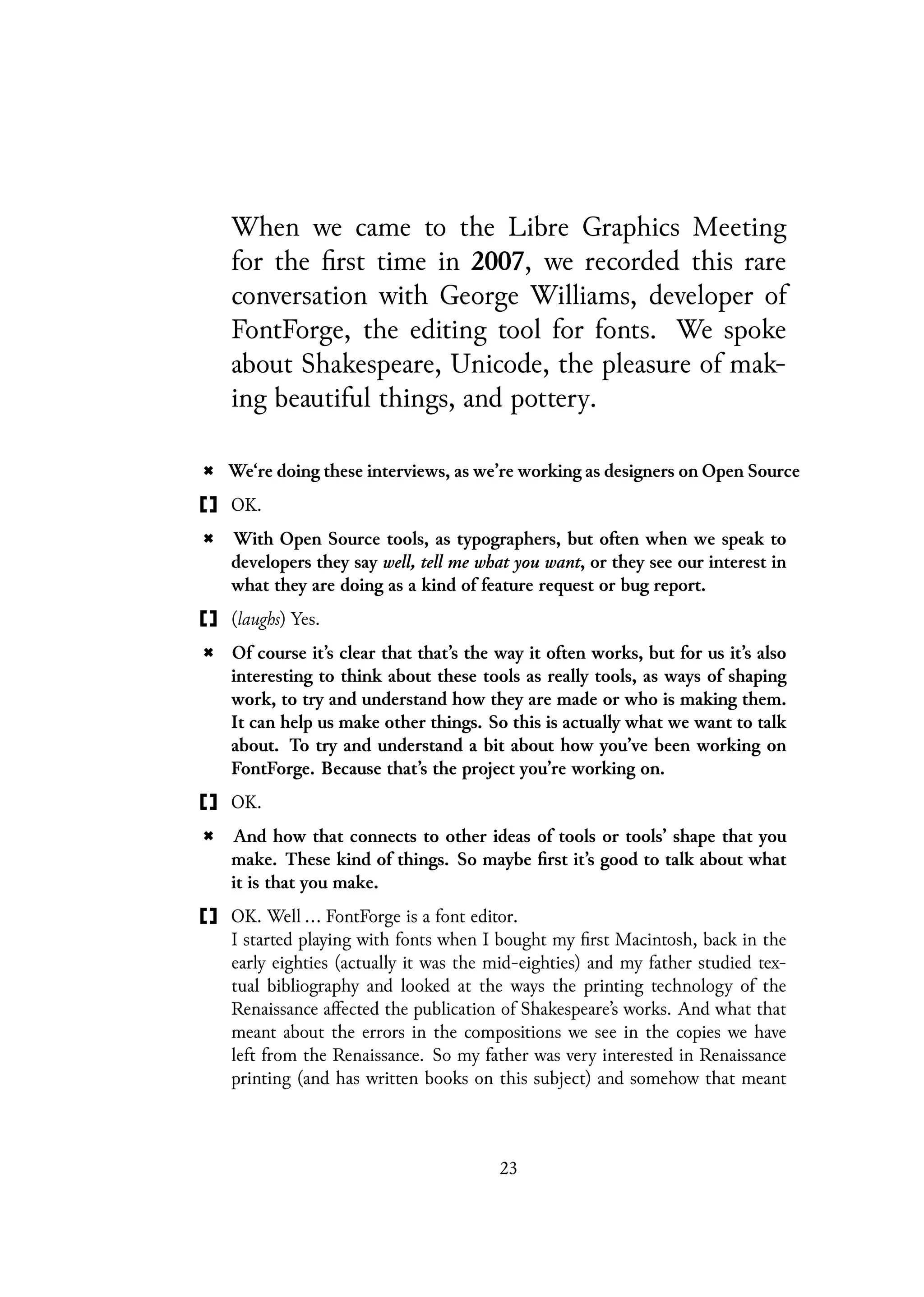 When we came to the Libre Graphics Meeting
for the first time in 2007, we recorded this rare
conversation with George Williams, developer of
FontForge, the editing tool for fonts. We spoke
about Shakespeare, Unicode, the pleasure of mak-
ing beautiful things, and pottery.
We‘re doing these interviews, as we’re working as designers on Open Source
OK.
With Open Source tools, as typographers, but often when we speak to
developers they say well, tell me what you want, or they see our interest in
what they are doing as a kind of feature request or bug report.
(laughs) Yes.
Of course it’s clear that that’s the way it often works, but for us it’s also
interesting to think about these tools as really tools, as ways of shaping
work, to try and understand how they are made or who is making them.
It can help us make other things. So this is actually what we want to talk
about. To try and understand a bit about how you’ve been working on
FontForge. Because that’s the project you’re working on.
OK.
And how that connects to other ideas of tools or tools’ shape that you
make. These kind of things. So maybe first it’s good to talk about what
it is that you make.
OK. Well ... FontForge is a font editor.
I started playing with fonts when I bought my first Macintosh, back in the
early eighties (actually it was the mid-eighties) and my father studied tex-
tual bibliography and looked at the ways the printing technology of the
Renaissance affected the publication of Shakespeare’s works. And what that
meant about the errors in the compositions we see in the copies we have
left from the Renaissance. So my father was very interested in Renaissance
printing (and has written books on this subject) and somehow that meant
23
 