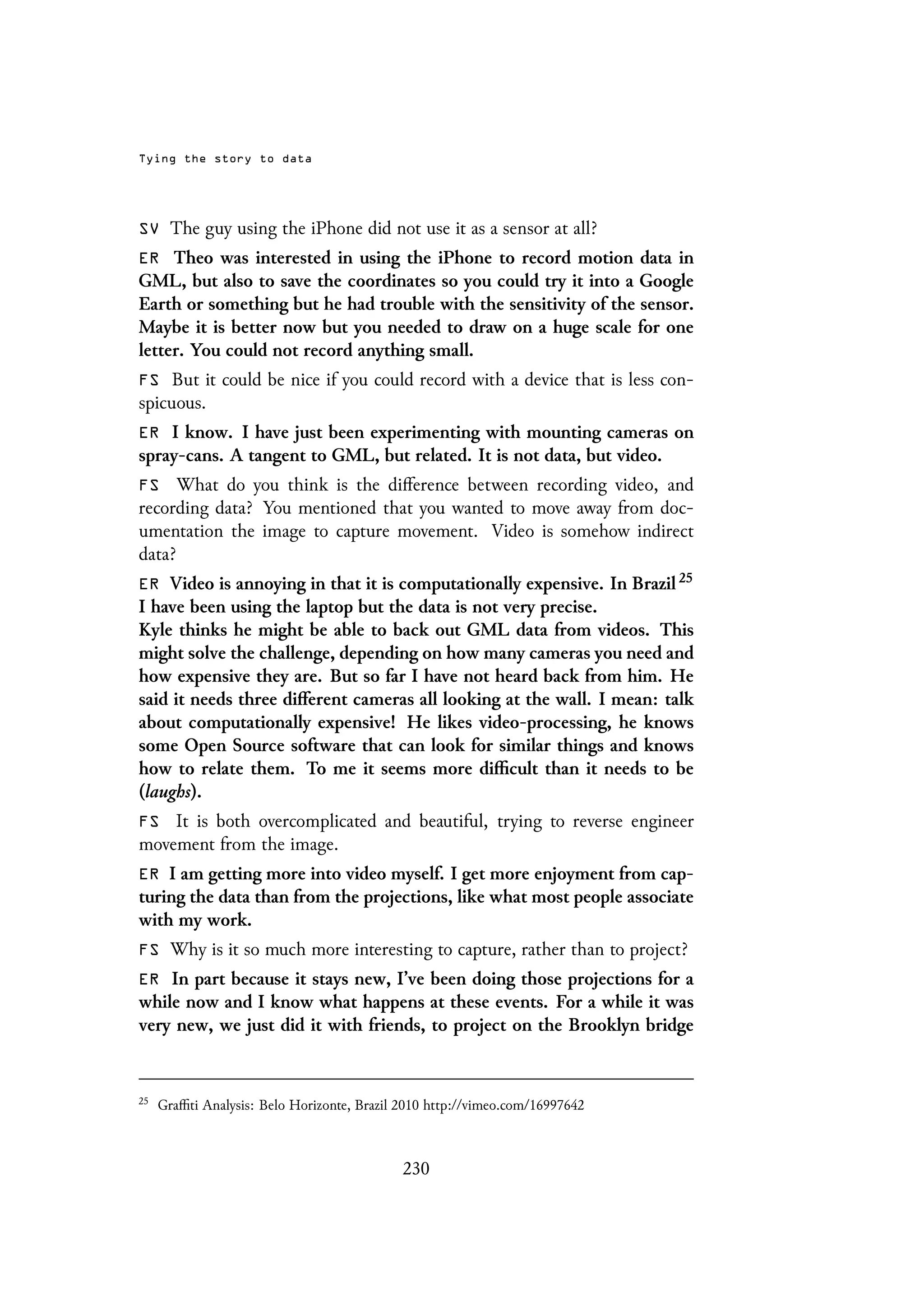 Tying the story to data
SV The guy using the iPhone did not use it as a sensor at all?
ER Theo was interested in using the iPhone to record motion data in
GML, but also to save the coordinates so you could try it into a Google
Earth or something but he had trouble with the sensitivity of the sensor.
Maybe it is better now but you needed to draw on a huge scale for one
letter. You could not record anything small.
FS But it could be nice if you could record with a device that is less con-
spicuous.
ER I know. I have just been experimenting with mounting cameras on
spray-cans. A tangent to GML, but related. It is not data, but video.
FS What do you think is the difference between recording video, and
recording data? You mentioned that you wanted to move away from doc-
umentation the image to capture movement. Video is somehow indirect
data?
ER Video is annoying in that it is computationally expensive. In Brazil 25
I have been using the laptop but the data is not very precise.
Kyle thinks he might be able to back out GML data from videos. This
might solve the challenge, depending on how many cameras you need and
how expensive they are. But so far I have not heard back from him. He
said it needs three different cameras all looking at the wall. I mean: talk
about computationally expensive! He likes video-processing, he knows
some Open Source software that can look for similar things and knows
how to relate them. To me it seems more difficult than it needs to be
(laughs).
FS It is both overcomplicated and beautiful, trying to reverse engineer
movement from the image.
ER I am getting more into video myself. I get more enjoyment from cap-
turing the data than from the projections, like what most people associate
with my work.
FS Why is it so much more interesting to capture, rather than to project?
ER In part because it stays new, I’ve been doing those projections for a
while now and I know what happens at these events. For a while it was
very new, we just did it with friends, to project on the Brooklyn bridge
25
Graffiti Analysis: Belo Horizonte, Brazil 2010 http://vimeo.com/16997642
230
 