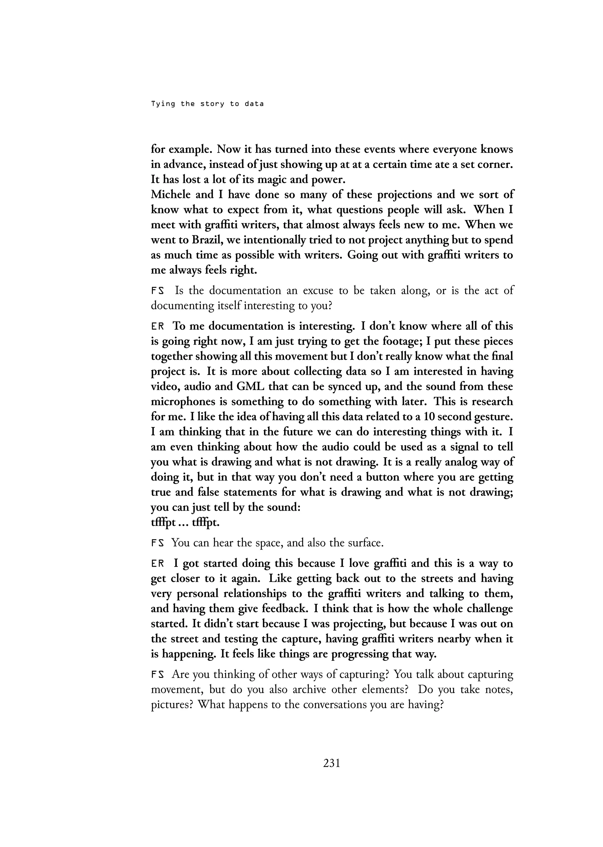 Tying the story to data
for example. Now it has turned into these events where everyone knows
in advance, instead of just showing up at at a certain time ate a set corner.
It has lost a lot of its magic and power.
Michele and I have done so many of these projections and we sort of
know what to expect from it, what questions people will ask. When I
meet with graffiti writers, that almost always feels new to me. When we
went to Brazil, we intentionally tried to not project anything but to spend
as much time as possible with writers. Going out with graffiti writers to
me always feels right.
FS Is the documentation an excuse to be taken along, or is the act of
documenting itself interesting to you?
ER To me documentation is interesting. I don’t know where all of this
is going right now, I am just trying to get the footage; I put these pieces
together showing all this movement but I don’t really know what the final
project is. It is more about collecting data so I am interested in having
video, audio and GML that can be synced up, and the sound from these
microphones is something to do something with later. This is research
for me. I like the idea of having all this data related to a 10 second gesture.
I am thinking that in the future we can do interesting things with it. I
am even thinking about how the audio could be used as a signal to tell
you what is drawing and what is not drawing. It is a really analog way of
doing it, but in that way you don’t need a button where you are getting
true and false statements for what is drawing and what is not drawing;
you can just tell by the sound:
tfffpt ... tfffpt.
FS You can hear the space, and also the surface.
ER I got started doing this because I love graffiti and this is a way to
get closer to it again. Like getting back out to the streets and having
very personal relationships to the graffiti writers and talking to them,
and having them give feedback. I think that is how the whole challenge
started. It didn’t start because I was projecting, but because I was out on
the street and testing the capture, having graffiti writers nearby when it
is happening. It feels like things are progressing that way.
FS Are you thinking of other ways of capturing? You talk about capturing
movement, but do you also archive other elements? Do you take notes,
pictures? What happens to the conversations you are having?
231
 