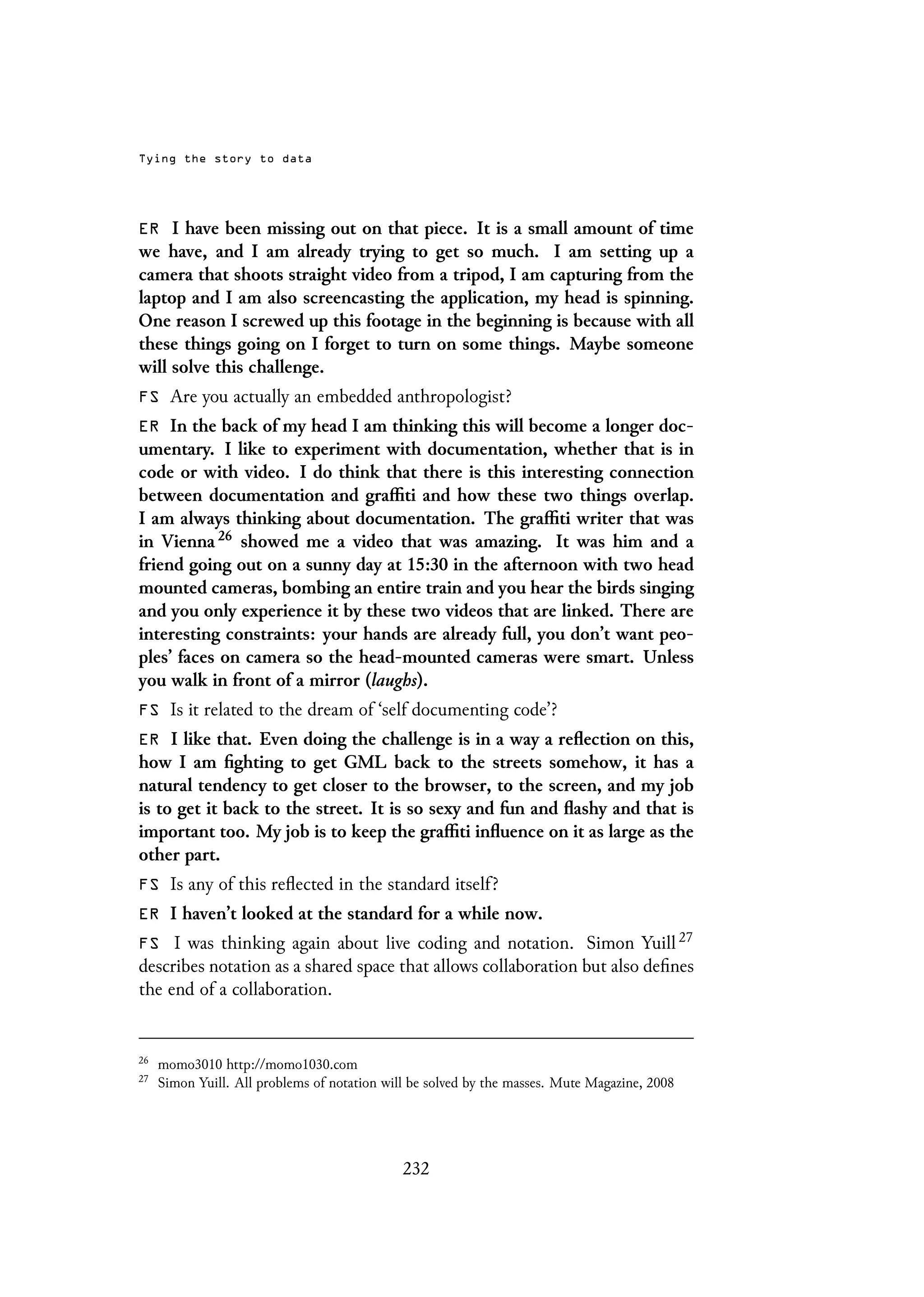 Tying the story to data
ER I have been missing out on that piece. It is a small amount of time
we have, and I am already trying to get so much. I am setting up a
camera that shoots straight video from a tripod, I am capturing from the
laptop and I am also screencasting the application, my head is spinning.
One reason I screwed up this footage in the beginning is because with all
these things going on I forget to turn on some things. Maybe someone
will solve this challenge.
FS Are you actually an embedded anthropologist?
ER In the back of my head I am thinking this will become a longer doc-
umentary. I like to experiment with documentation, whether that is in
code or with video. I do think that there is this interesting connection
between documentation and graffiti and how these two things overlap.
I am always thinking about documentation. The graffiti writer that was
in Vienna 26 showed me a video that was amazing. It was him and a
friend going out on a sunny day at 15:30 in the afternoon with two head
mounted cameras, bombing an entire train and you hear the birds singing
and you only experience it by these two videos that are linked. There are
interesting constraints: your hands are already full, you don’t want peo-
ples’ faces on camera so the head-mounted cameras were smart. Unless
you walk in front of a mirror (laughs).
FS Is it related to the dream of ‘self documenting code’?
ER I like that. Even doing the challenge is in a way a reflection on this,
how I am fighting to get GML back to the streets somehow, it has a
natural tendency to get closer to the browser, to the screen, and my job
is to get it back to the street. It is so sexy and fun and flashy and that is
important too. My job is to keep the graffiti influence on it as large as the
other part.
FS Is any of this reflected in the standard itself?
ER I haven’t looked at the standard for a while now.
FS I was thinking again about live coding and notation. Simon Yuill 27
describes notation as a shared space that allows collaboration but also defines
the end of a collaboration.
26
momo3010 http://momo1030.com
27
Simon Yuill. All problems of notation will be solved by the masses. Mute Magazine, 2008
232
 