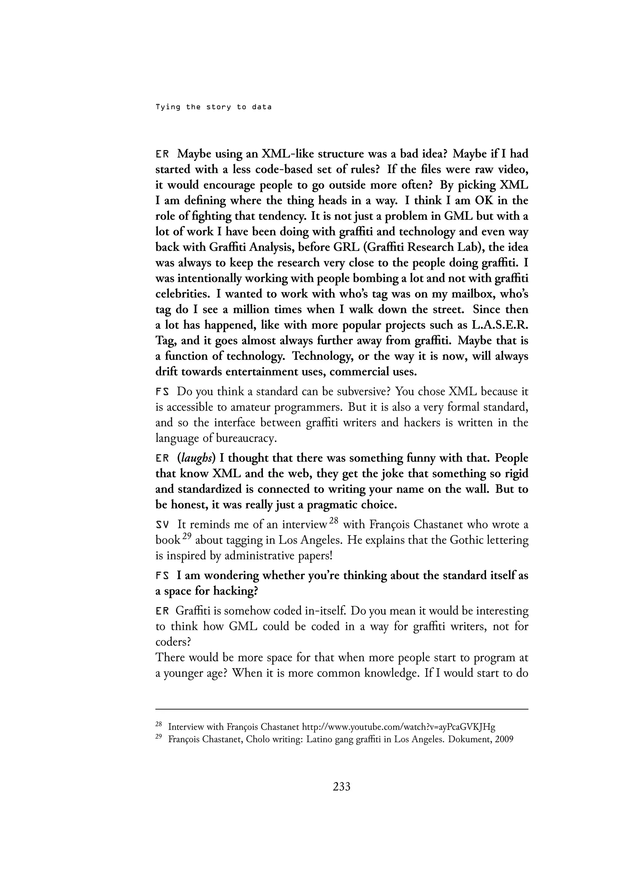 Tying the story to data
ER Maybe using an XML-like structure was a bad idea? Maybe if I had
started with a less code-based set of rules? If the files were raw video,
it would encourage people to go outside more often? By picking XML
I am defining where the thing heads in a way. I think I am OK in the
role of fighting that tendency. It is not just a problem in GML but with a
lot of work I have been doing with graffiti and technology and even way
back with Graffiti Analysis, before GRL (Graffiti Research Lab), the idea
was always to keep the research very close to the people doing graffiti. I
was intentionally working with people bombing a lot and not with graffiti
celebrities. I wanted to work with who’s tag was on my mailbox, who’s
tag do I see a million times when I walk down the street. Since then
a lot has happened, like with more popular projects such as L.A.S.E.R.
Tag, and it goes almost always further away from graffiti. Maybe that is
a function of technology. Technology, or the way it is now, will always
drift towards entertainment uses, commercial uses.
FS Do you think a standard can be subversive? You chose XML because it
is accessible to amateur programmers. But it is also a very formal standard,
and so the interface between graffiti writers and hackers is written in the
language of bureaucracy.
ER (laughs) I thought that there was something funny with that. People
that know XML and the web, they get the joke that something so rigid
and standardized is connected to writing your name on the wall. But to
be honest, it was really just a pragmatic choice.
SV It reminds me of an interview 28 with François Chastanet who wrote a
book 29 about tagging in Los Angeles. He explains that the Gothic lettering
is inspired by administrative papers!
FS I am wondering whether you’re thinking about the standard itself as
a space for hacking?
ER Graffiti is somehow coded in-itself. Do you mean it would be interesting
to think how GML could be coded in a way for graffiti writers, not for
coders?
There would be more space for that when more people start to program at
a younger age? When it is more common knowledge. If I would start to do
28
Interview with François Chastanet http://www.youtube.com/watch?v=ayPcaGVKJHg
29
François Chastanet, Cholo writing: Latino gang graffiti in Los Angeles. Dokument, 2009
233
 