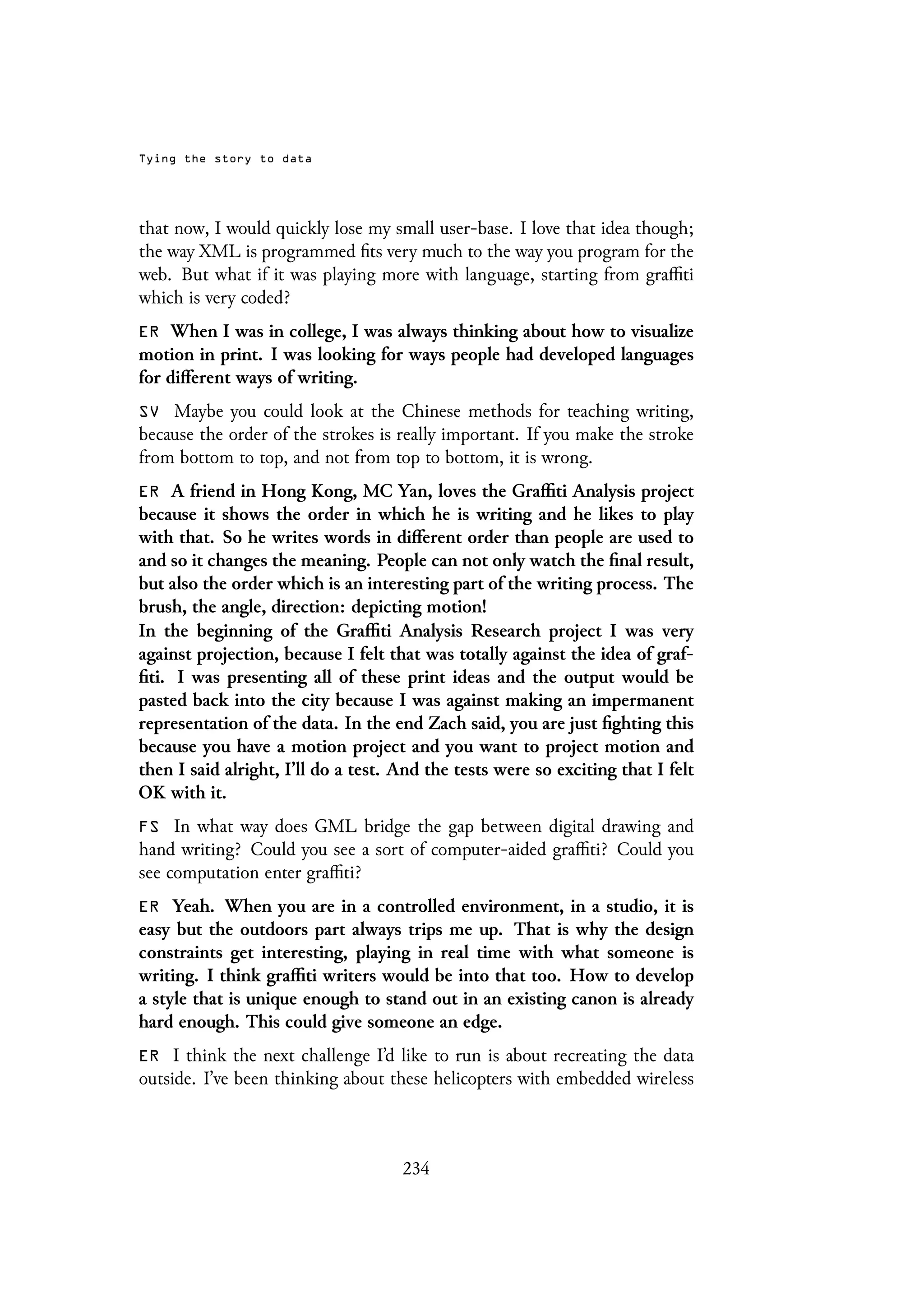 Tying the story to data
that now, I would quickly lose my small user-base. I love that idea though;
the way XML is programmed fits very much to the way you program for the
web. But what if it was playing more with language, starting from graffiti
which is very coded?
ER When I was in college, I was always thinking about how to visualize
motion in print. I was looking for ways people had developed languages
for different ways of writing.
SV Maybe you could look at the Chinese methods for teaching writing,
because the order of the strokes is really important. If you make the stroke
from bottom to top, and not from top to bottom, it is wrong.
ER A friend in Hong Kong, MC Yan, loves the Graffiti Analysis project
because it shows the order in which he is writing and he likes to play
with that. So he writes words in different order than people are used to
and so it changes the meaning. People can not only watch the final result,
but also the order which is an interesting part of the writing process. The
brush, the angle, direction: depicting motion!
In the beginning of the Graffiti Analysis Research project I was very
against projection, because I felt that was totally against the idea of graf-
fiti. I was presenting all of these print ideas and the output would be
pasted back into the city because I was against making an impermanent
representation of the data. In the end Zach said, you are just fighting this
because you have a motion project and you want to project motion and
then I said alright, I’ll do a test. And the tests were so exciting that I felt
OK with it.
FS In what way does GML bridge the gap between digital drawing and
hand writing? Could you see a sort of computer-aided graffiti? Could you
see computation enter graffiti?
ER Yeah. When you are in a controlled environment, in a studio, it is
easy but the outdoors part always trips me up. That is why the design
constraints get interesting, playing in real time with what someone is
writing. I think graffiti writers would be into that too. How to develop
a style that is unique enough to stand out in an existing canon is already
hard enough. This could give someone an edge.
ER I think the next challenge I’d like to run is about recreating the data
outside. I’ve been thinking about these helicopters with embedded wireless
234
 