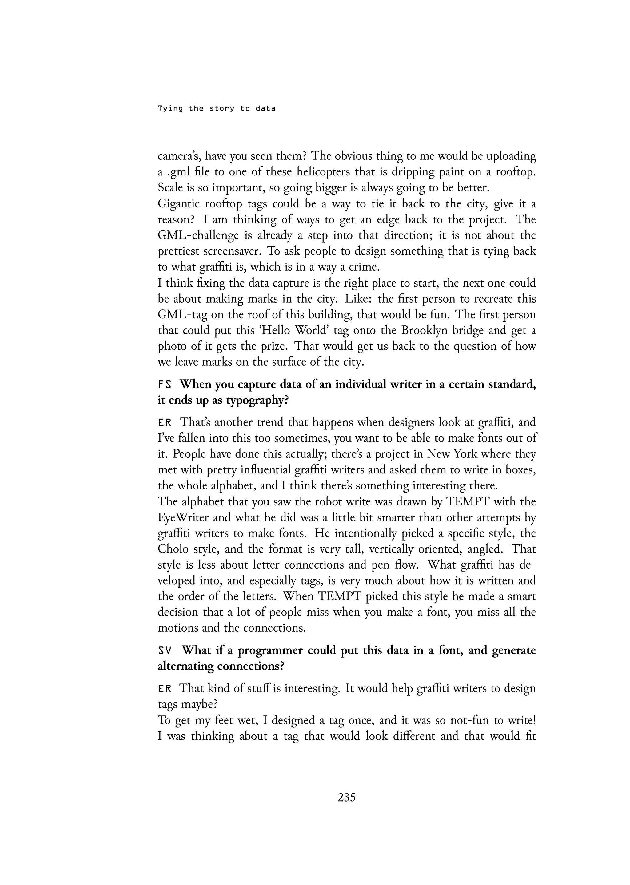 Tying the story to data
camera’s, have you seen them? The obvious thing to me would be uploading
a .gml file to one of these helicopters that is dripping paint on a rooftop.
Scale is so important, so going bigger is always going to be better.
Gigantic rooftop tags could be a way to tie it back to the city, give it a
reason? I am thinking of ways to get an edge back to the project. The
GML-challenge is already a step into that direction; it is not about the
prettiest screensaver. To ask people to design something that is tying back
to what graffiti is, which is in a way a crime.
I think fixing the data capture is the right place to start, the next one could
be about making marks in the city. Like: the first person to recreate this
GML-tag on the roof of this building, that would be fun. The first person
that could put this ‘Hello World’ tag onto the Brooklyn bridge and get a
photo of it gets the prize. That would get us back to the question of how
we leave marks on the surface of the city.
FS When you capture data of an individual writer in a certain standard,
it ends up as typography?
ER That’s another trend that happens when designers look at graffiti, and
I’ve fallen into this too sometimes, you want to be able to make fonts out of
it. People have done this actually; there’s a project in New York where they
met with pretty influential graffiti writers and asked them to write in boxes,
the whole alphabet, and I think there’s something interesting there.
The alphabet that you saw the robot write was drawn by TEMPT with the
EyeWriter and what he did was a little bit smarter than other attempts by
graffiti writers to make fonts. He intentionally picked a specific style, the
Cholo style, and the format is very tall, vertically oriented, angled. That
style is less about letter connections and pen-flow. What graffiti has de-
veloped into, and especially tags, is very much about how it is written and
the order of the letters. When TEMPT picked this style he made a smart
decision that a lot of people miss when you make a font, you miss all the
motions and the connections.
SV What if a programmer could put this data in a font, and generate
alternating connections?
ER That kind of stuff is interesting. It would help graffiti writers to design
tags maybe?
To get my feet wet, I designed a tag once, and it was so not-fun to write!
I was thinking about a tag that would look different and that would fit
235
 