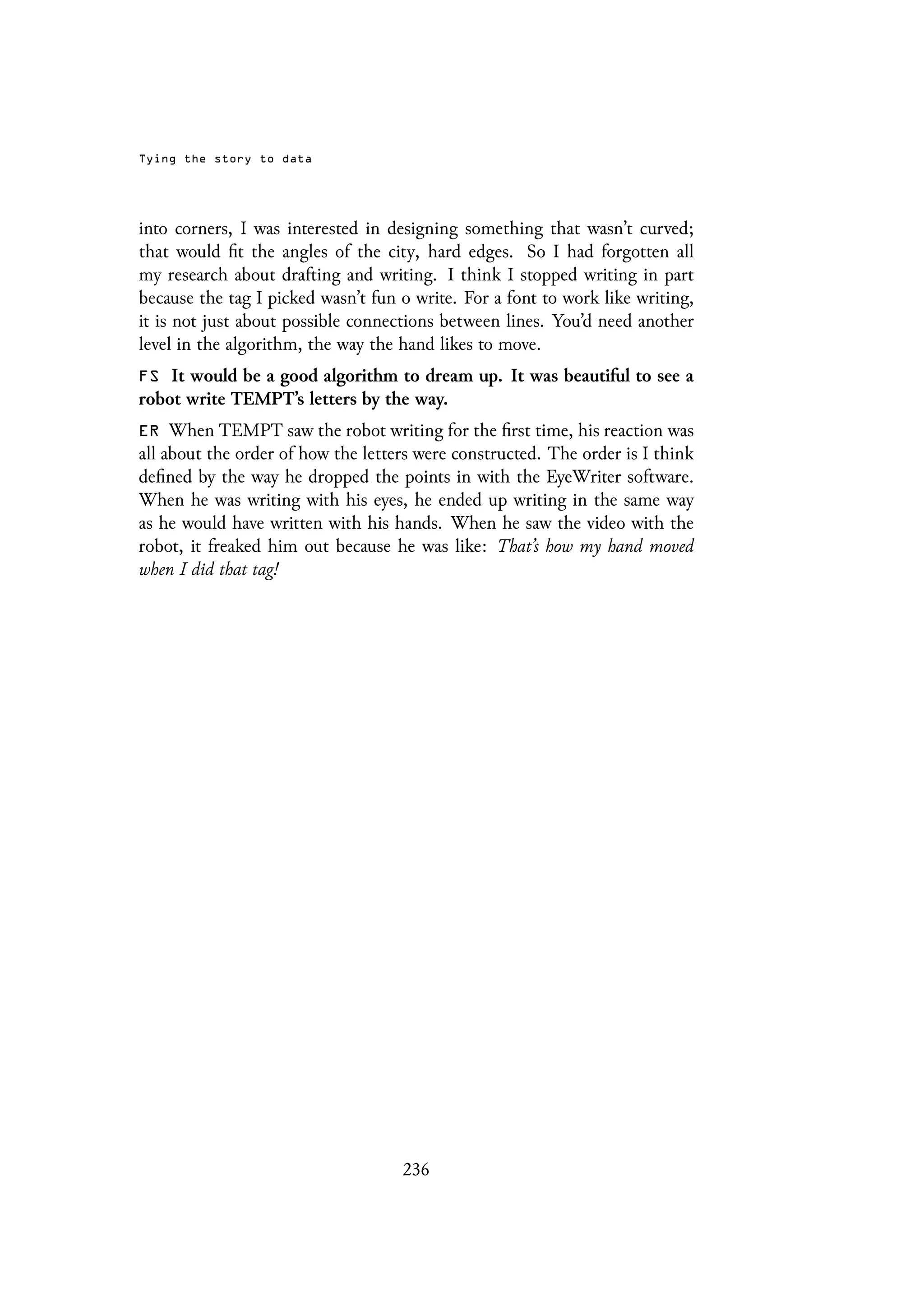 Tying the story to data
into corners, I was interested in designing something that wasn’t curved;
that would fit the angles of the city, hard edges. So I had forgotten all
my research about drafting and writing. I think I stopped writing in part
because the tag I picked wasn’t fun o write. For a font to work like writing,
it is not just about possible connections between lines. You’d need another
level in the algorithm, the way the hand likes to move.
FS It would be a good algorithm to dream up. It was beautiful to see a
robot write TEMPT’s letters by the way.
ER When TEMPT saw the robot writing for the first time, his reaction was
all about the order of how the letters were constructed. The order is I think
defined by the way he dropped the points in with the EyeWriter software.
When he was writing with his eyes, he ended up writing in the same way
as he would have written with his hands. When he saw the video with the
robot, it freaked him out because he was like: That’s how my hand moved
when I did that tag!
236
 