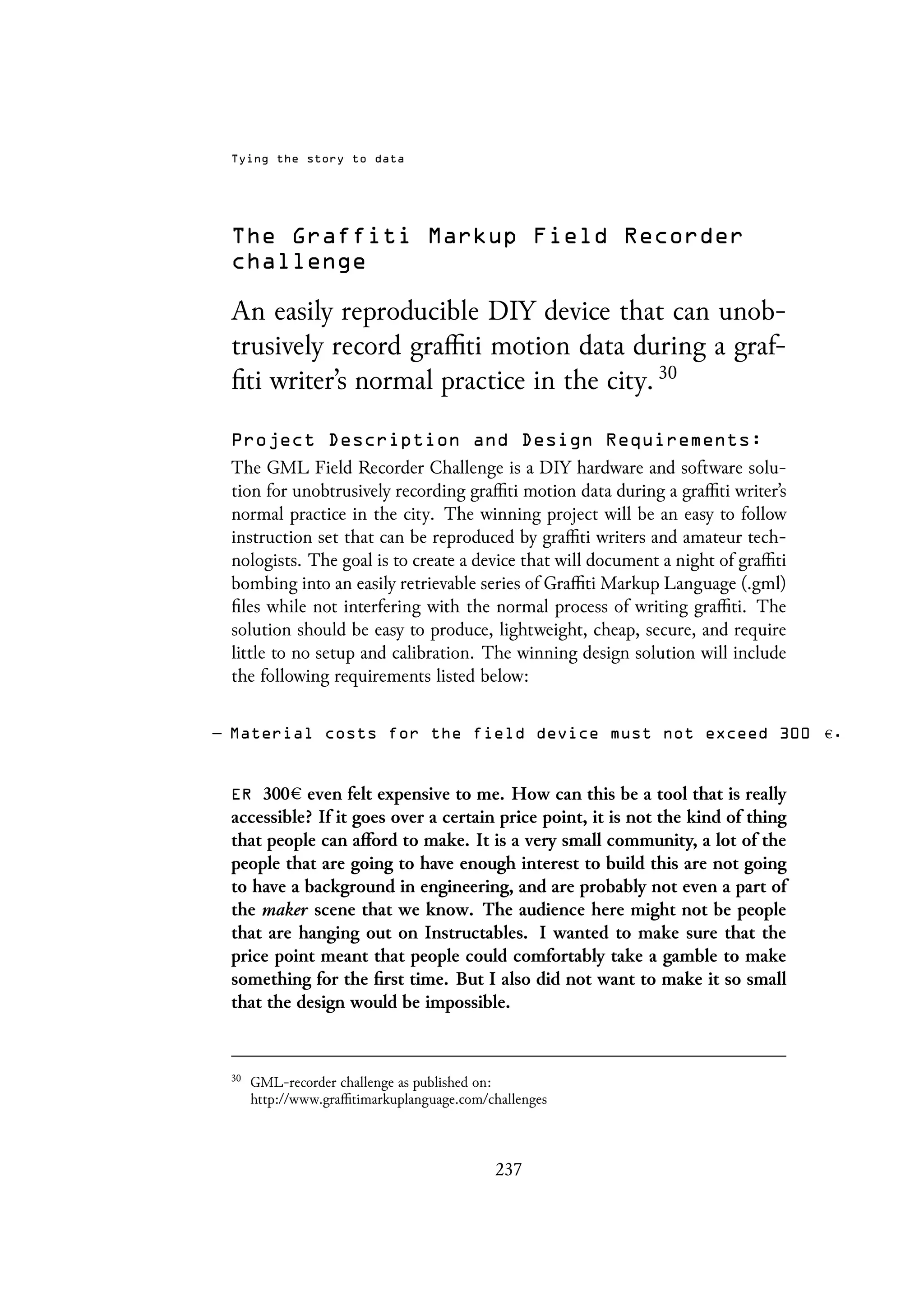 Tying the story to data
The Graffiti Markup Field Recorder
challenge
An easily reproducible DIY device that can unob-
trusively record graffiti motion data during a graf-
fiti writer’s normal practice in the city. 30
Project Description and Design Requirements:
The GML Field Recorder Challenge is a DIY hardware and software solu-
tion for unobtrusively recording graffiti motion data during a graffiti writer’s
normal practice in the city. The winning project will be an easy to follow
instruction set that can be reproduced by graffiti writers and amateur tech-
nologists. The goal is to create a device that will document a night of graffiti
bombing into an easily retrievable series of Graffiti Markup Language (.gml)
files while not interfering with the normal process of writing graffiti. The
solution should be easy to produce, lightweight, cheap, secure, and require
little to no setup and calibration. The winning design solution will include
the following requirements listed below:
– Material costs for the field device must not exceed 300 .
ER 300 even felt expensive to me. How can this be a tool that is really
accessible? If it goes over a certain price point, it is not the kind of thing
that people can afford to make. It is a very small community, a lot of the
people that are going to have enough interest to build this are not going
to have a background in engineering, and are probably not even a part of
the maker scene that we know. The audience here might not be people
that are hanging out on Instructables. I wanted to make sure that the
price point meant that people could comfortably take a gamble to make
something for the first time. But I also did not want to make it so small
that the design would be impossible.
30
GML-recorder challenge as published on:
http://www.graffitimarkuplanguage.com/challenges
237
 
