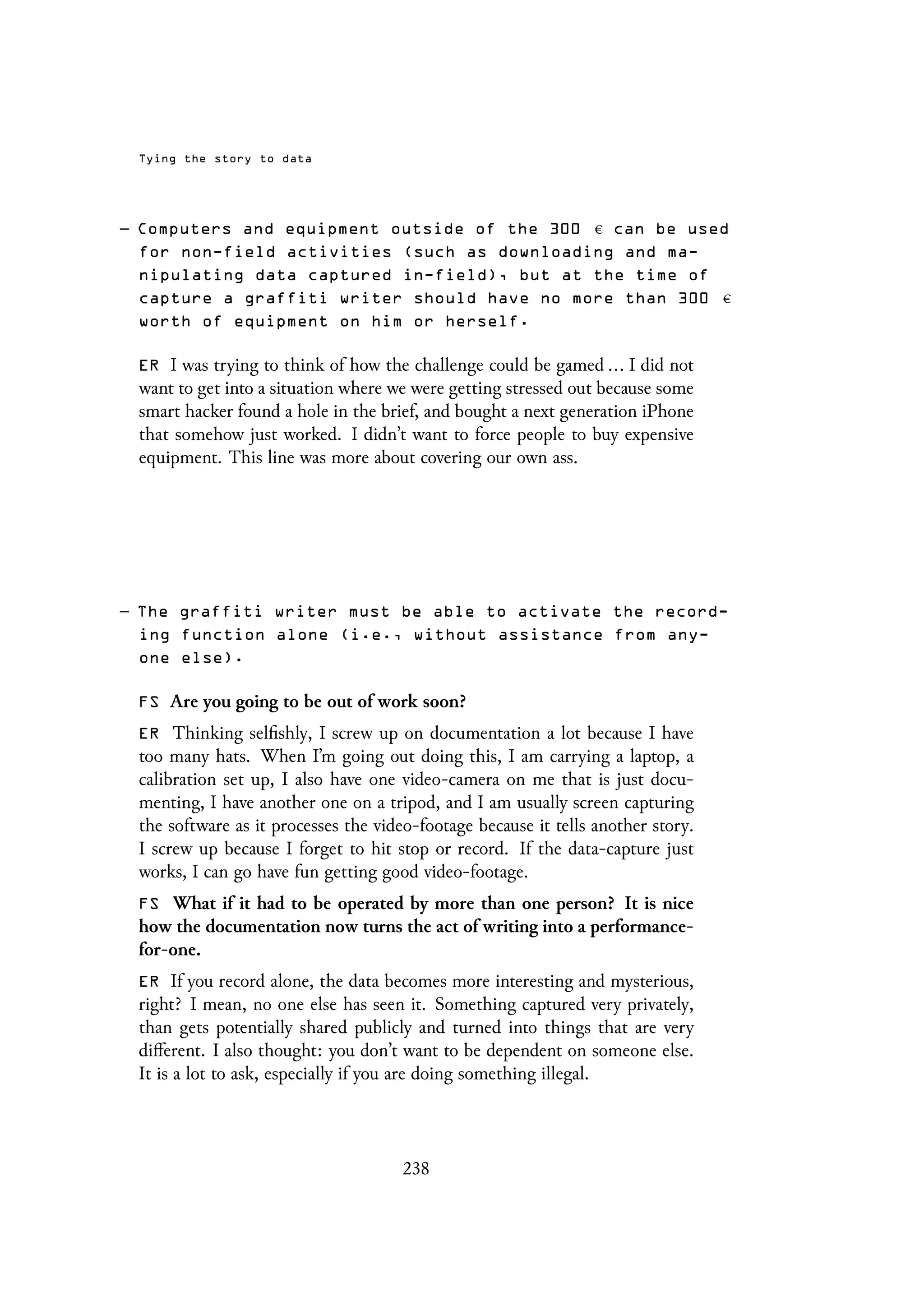 Tying the story to data
– Computers and equipment outside of the 300 can be used
for non-field activities (such as downloading and ma-
nipulating data captured in-field), but at the time of
capture a graffiti writer should have no more than 300
worth of equipment on him or herself.
ER I was trying to think of how the challenge could be gamed ... I did not
want to get into a situation where we were getting stressed out because some
smart hacker found a hole in the brief, and bought a next generation iPhone
that somehow just worked. I didn’t want to force people to buy expensive
equipment. This line was more about covering our own ass.
– The graffiti writer must be able to activate the record-
ing function alone (i.e., without assistance from any-
one else).
FS Are you going to be out of work soon?
ER Thinking selfishly, I screw up on documentation a lot because I have
too many hats. When I’m going out doing this, I am carrying a laptop, a
calibration set up, I also have one video-camera on me that is just docu-
menting, I have another one on a tripod, and I am usually screen capturing
the software as it processes the video-footage because it tells another story.
I screw up because I forget to hit stop or record. If the data-capture just
works, I can go have fun getting good video-footage.
FS What if it had to be operated by more than one person? It is nice
how the documentation now turns the act of writing into a performance-
for-one.
ER If you record alone, the data becomes more interesting and mysterious,
right? I mean, no one else has seen it. Something captured very privately,
than gets potentially shared publicly and turned into things that are very
different. I also thought: you don’t want to be dependent on someone else.
It is a lot to ask, especially if you are doing something illegal.
238
 