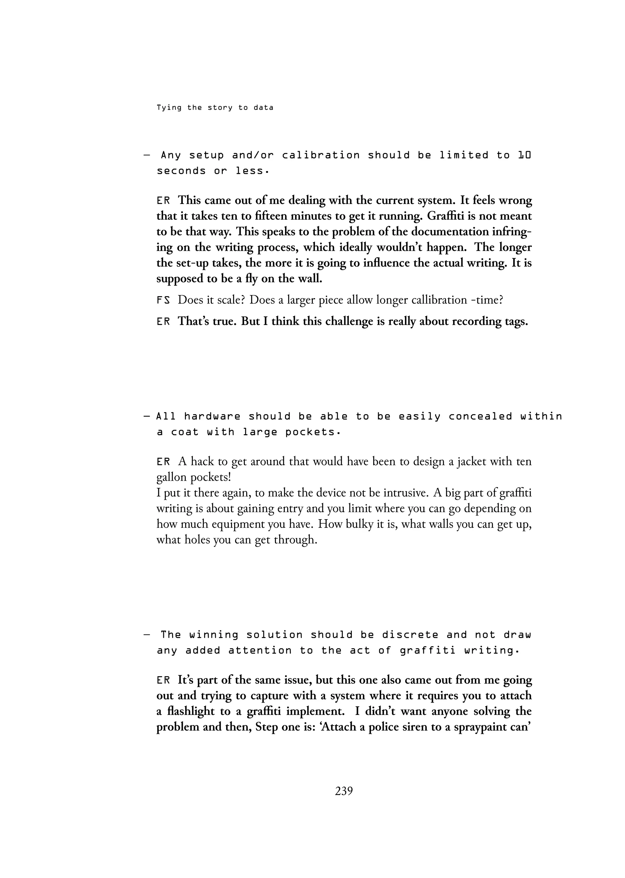 Tying the story to data
– Any setup and/or calibration should be limited to 10
seconds or less.
ER This came out of me dealing with the current system. It feels wrong
that it takes ten to fifteen minutes to get it running. Graffiti is not meant
to be that way. This speaks to the problem of the documentation infring-
ing on the writing process, which ideally wouldn’t happen. The longer
the set-up takes, the more it is going to influence the actual writing. It is
supposed to be a fly on the wall.
FS Does it scale? Does a larger piece allow longer callibration -time?
ER That’s true. But I think this challenge is really about recording tags.
– All hardware should be able to be easily concealed within
a coat with large pockets.
ER A hack to get around that would have been to design a jacket with ten
gallon pockets!
I put it there again, to make the device not be intrusive. A big part of graffiti
writing is about gaining entry and you limit where you can go depending on
how much equipment you have. How bulky it is, what walls you can get up,
what holes you can get through.
– The winning solution should be discrete and not draw
any added attention to the act of graffiti writing.
ER It’s part of the same issue, but this one also came out from me going
out and trying to capture with a system where it requires you to attach
a flashlight to a graffiti implement. I didn’t want anyone solving the
problem and then, Step one is: ‘Attach a police siren to a spraypaint can’
239
 