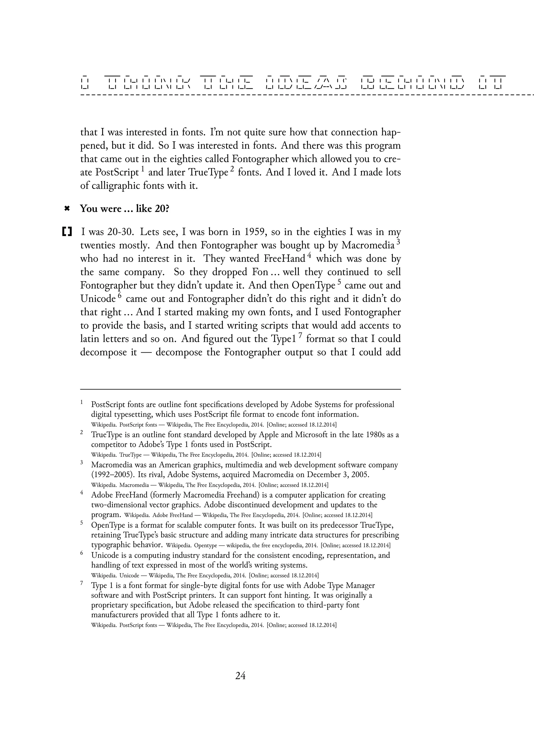 that I was interested in fonts. I’m not quite sure how that connection hap-
pened, but it did. So I was interested in fonts. And there was this program
that came out in the eighties called Fontographer which allowed you to cre-
ate PostScript 1 and later TrueType 2 fonts. And I loved it. And I made lots
of calligraphic fonts with it.
You were ... like 20?
I was 20~30. Lets see, I was born in 1959, so in the eighties I was in my
twenties mostly. And then Fontographer was bought up by Macromedia 3
who had no interest in it. They wanted FreeHand 4 which was done by
the same company. So they dropped Fon ... well they continued to sell
Fontographer but they didn’t update it. And then OpenType 5 came out and
Unicode 6 came out and Fontographer didn’t do this right and it didn’t do
that right ... And I started making my own fonts, and I used Fontographer
to provide the basis, and I started writing scripts that would add accents to
latin letters and so on. And figured out the Type1 7 format so that I could
decompose it — decompose the Fontographer output so that I could add
1
PostScript fonts are outline font specifications developed by Adobe Systems for professional
digital typesetting, which uses PostScript file format to encode font information.
Wikipedia. PostScript fonts — Wikipedia, The Free Encyclopedia, 2014. [Online; accessed 18.12.2014]
2
TrueType is an outline font standard developed by Apple and Microsoft in the late 1980s as a
competitor to Adobe’s Type 1 fonts used in PostScript.
Wikipedia. TrueType — Wikipedia, The Free Encyclopedia, 2014. [Online; accessed 18.12.2014]
3
Macromedia was an American graphics, multimedia and web development software company
(1992–2005). Its rival, Adobe Systems, acquired Macromedia on December 3, 2005.
Wikipedia. Macromedia — Wikipedia, The Free Encyclopedia, 2014. [Online; accessed 18.12.2014]
4
Adobe FreeHand (formerly Macromedia Freehand) is a computer application for creating
two-dimensional vector graphics. Adobe discontinued development and updates to the
program. Wikipedia. Adobe FreeHand — Wikipedia, The Free Encyclopedia, 2014. [Online; accessed 18.12.2014]
5
OpenType is a format for scalable computer fonts. It was built on its predecessor TrueType,
retaining TrueType’s basic structure and adding many intricate data structures for prescribing
typographic behavior. Wikipedia. Opentype — wikipedia, the free encyclopedia, 2014. [Online; accessed 18.12.2014]
6
Unicode is a computing industry standard for the consistent encoding, representation, and
handling of text expressed in most of the world’s writing systems.
Wikipedia. Unicode — Wikipedia, The Free Encyclopedia, 2014. [Online; accessed 18.12.2014]
7
Type 1 is a font format for single-byte digital fonts for use with Adobe Type Manager
software and with PostScript printers. It can support font hinting. It was originally a
proprietary specification, but Adobe released the specification to third-party font
manufacturers provided that all Type 1 fonts adhere to it.
Wikipedia. PostScript fonts — Wikipedia, The Free Encyclopedia, 2014. [Online; accessed 18.12.2014]
24
 