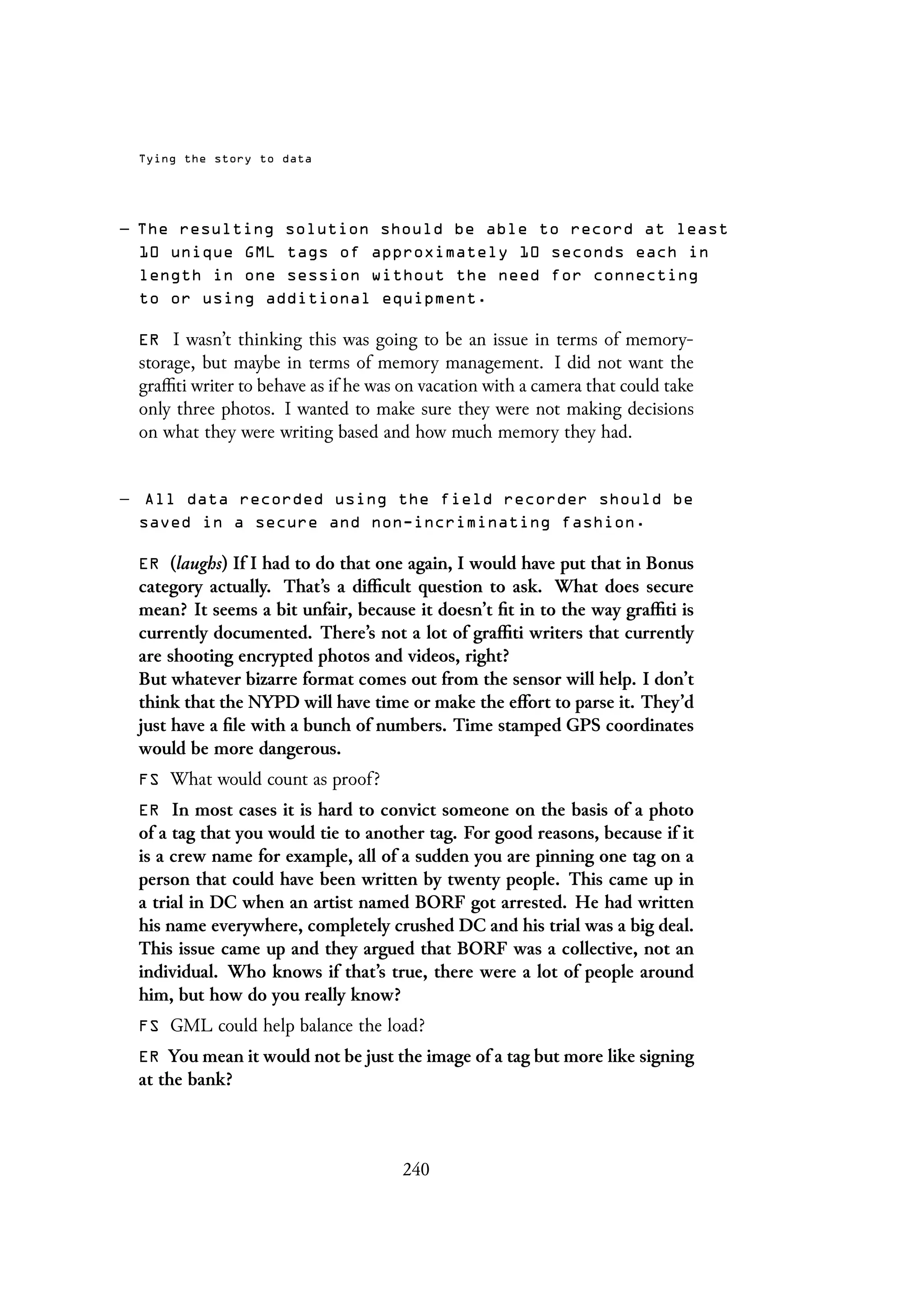 Tying the story to data
– The resulting solution should be able to record at least
10 unique GML tags of approximately 10 seconds each in
length in one session without the need for connecting
to or using additional equipment.
ER I wasn’t thinking this was going to be an issue in terms of memory-
storage, but maybe in terms of memory management. I did not want the
graffiti writer to behave as if he was on vacation with a camera that could take
only three photos. I wanted to make sure they were not making decisions
on what they were writing based and how much memory they had.
– All data recorded using the field recorder should be
saved in a secure and non-incriminating fashion.
ER (laughs) If I had to do that one again, I would have put that in Bonus
category actually. That’s a difficult question to ask. What does secure
mean? It seems a bit unfair, because it doesn’t fit in to the way graffiti is
currently documented. There’s not a lot of graffiti writers that currently
are shooting encrypted photos and videos, right?
But whatever bizarre format comes out from the sensor will help. I don’t
think that the NYPD will have time or make the effort to parse it. They’d
just have a file with a bunch of numbers. Time stamped GPS coordinates
would be more dangerous.
FS What would count as proof?
ER In most cases it is hard to convict someone on the basis of a photo
of a tag that you would tie to another tag. For good reasons, because if it
is a crew name for example, all of a sudden you are pinning one tag on a
person that could have been written by twenty people. This came up in
a trial in DC when an artist named BORF got arrested. He had written
his name everywhere, completely crushed DC and his trial was a big deal.
This issue came up and they argued that BORF was a collective, not an
individual. Who knows if that’s true, there were a lot of people around
him, but how do you really know?
FS GML could help balance the load?
ER You mean it would not be just the image of a tag but more like signing
at the bank?
240
 
