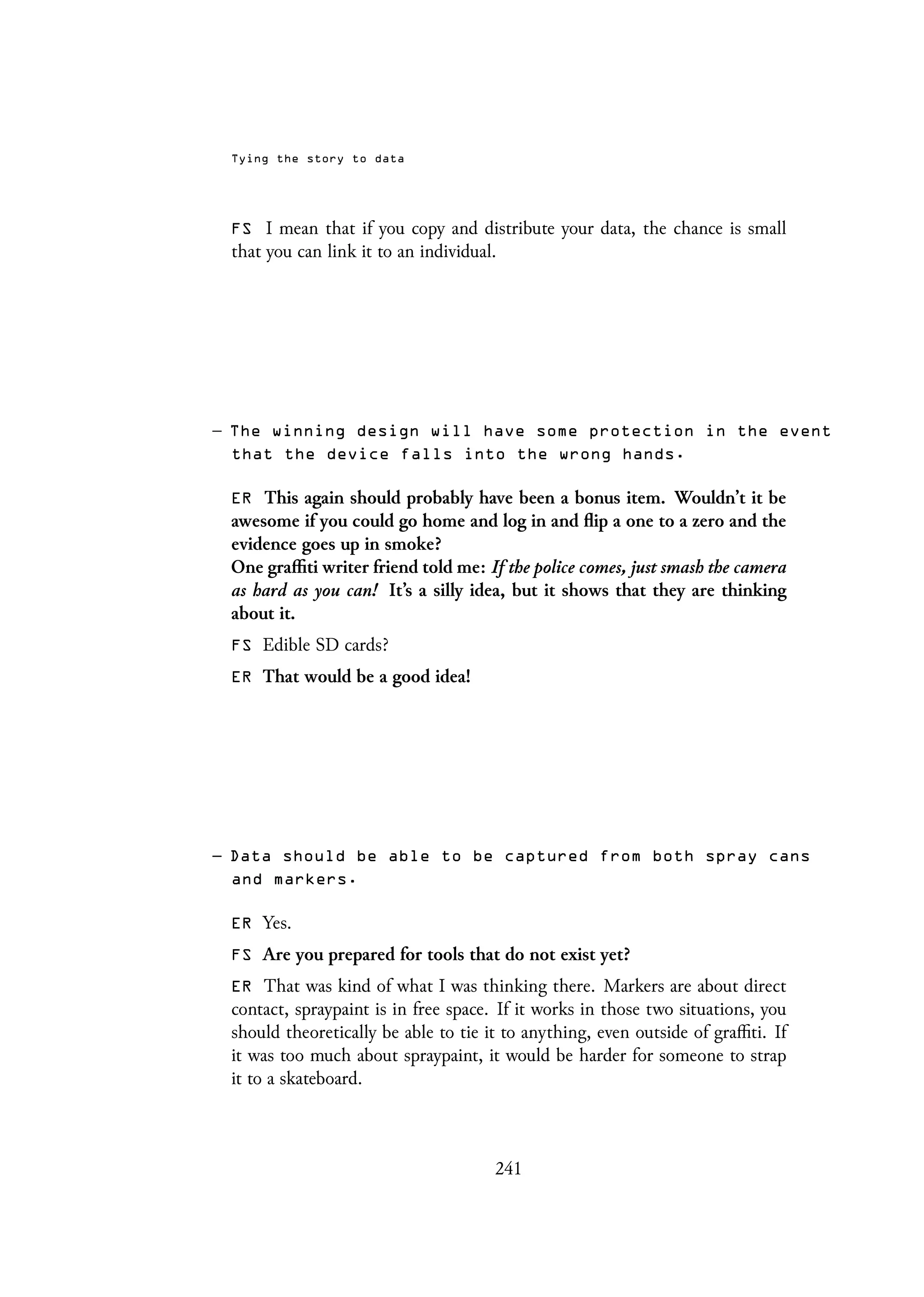 Tying the story to data
FS I mean that if you copy and distribute your data, the chance is small
that you can link it to an individual.
– The winning design will have some protection in the event
that the device falls into the wrong hands.
ER This again should probably have been a bonus item. Wouldn’t it be
awesome if you could go home and log in and flip a one to a zero and the
evidence goes up in smoke?
One graffiti writer friend told me: If the police comes, just smash the camera
as hard as you can! It’s a silly idea, but it shows that they are thinking
about it.
FS Edible SD cards?
ER That would be a good idea!
– Data should be able to be captured from both spray cans
and markers.
ER Yes.
FS Are you prepared for tools that do not exist yet?
ER That was kind of what I was thinking there. Markers are about direct
contact, spraypaint is in free space. If it works in those two situations, you
should theoretically be able to tie it to anything, even outside of graffiti. If
it was too much about spraypaint, it would be harder for someone to strap
it to a skateboard.
241
 