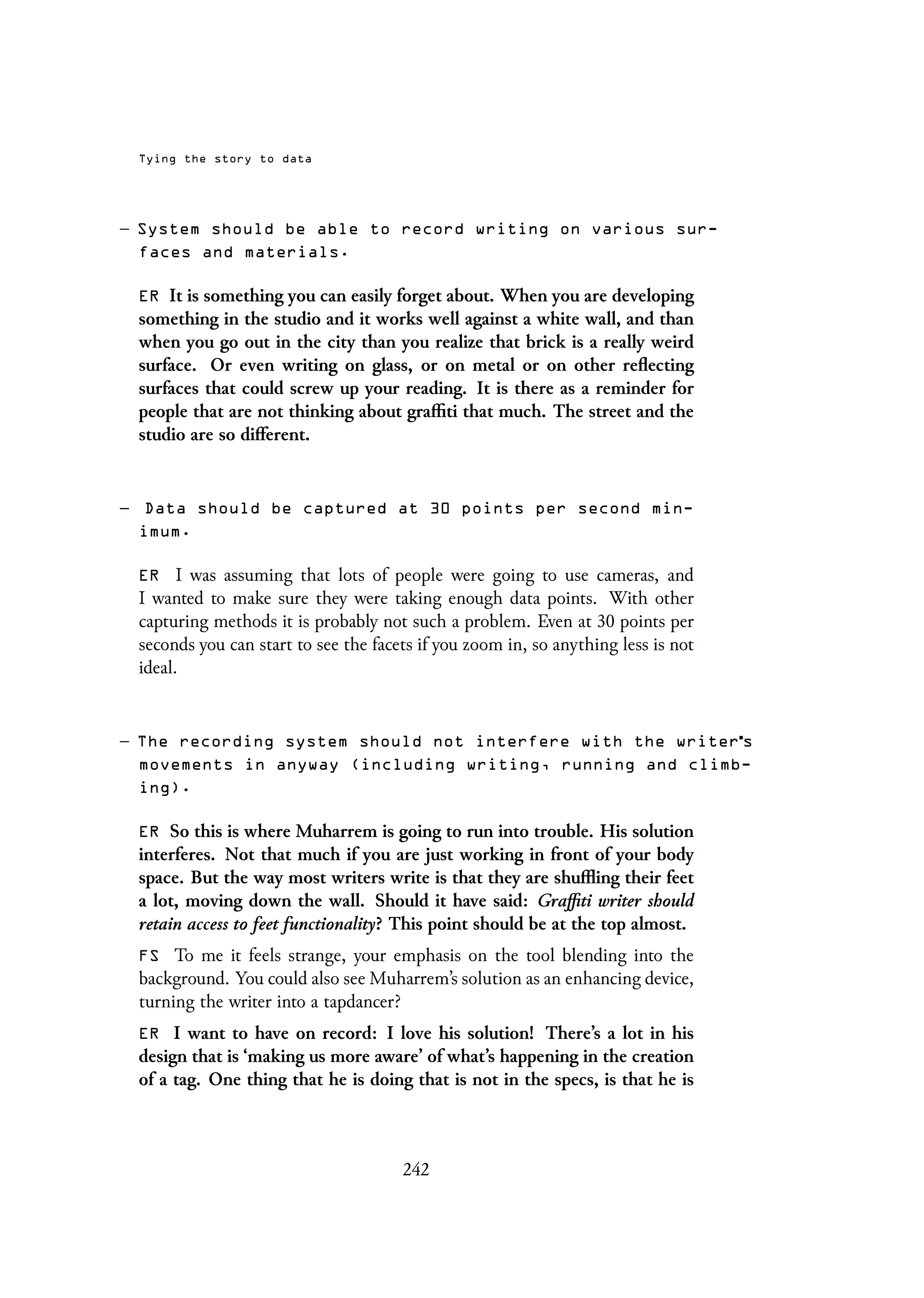 Tying the story to data
– System should be able to record writing on various sur-
faces and materials.
ER It is something you can easily forget about. When you are developing
something in the studio and it works well against a white wall, and than
when you go out in the city than you realize that brick is a really weird
surface. Or even writing on glass, or on metal or on other reflecting
surfaces that could screw up your reading. It is there as a reminder for
people that are not thinking about graffiti that much. The street and the
studio are so different.
– Data should be captured at 30 points per second min-
imum.
ER I was assuming that lots of people were going to use cameras, and
I wanted to make sure they were taking enough data points. With other
capturing methods it is probably not such a problem. Even at 30 points per
seconds you can start to see the facets if you zoom in, so anything less is not
ideal.
– The recording system should not interfere with the writer s
movements in anyway (including writing, running and climb-
ing).
ER So this is where Muharrem is going to run into trouble. His solution
interferes. Not that much if you are just working in front of your body
space. But the way most writers write is that they are shuffling their feet
a lot, moving down the wall. Should it have said: Graffiti writer should
retain access to feet functionality? This point should be at the top almost.
FS To me it feels strange, your emphasis on the tool blending into the
background. You could also see Muharrem’s solution as an enhancing device,
turning the writer into a tapdancer?
ER I want to have on record: I love his solution! There’s a lot in his
design that is ‘making us more aware’ of what’s happening in the creation
of a tag. One thing that he is doing that is not in the specs, is that he is
242
 