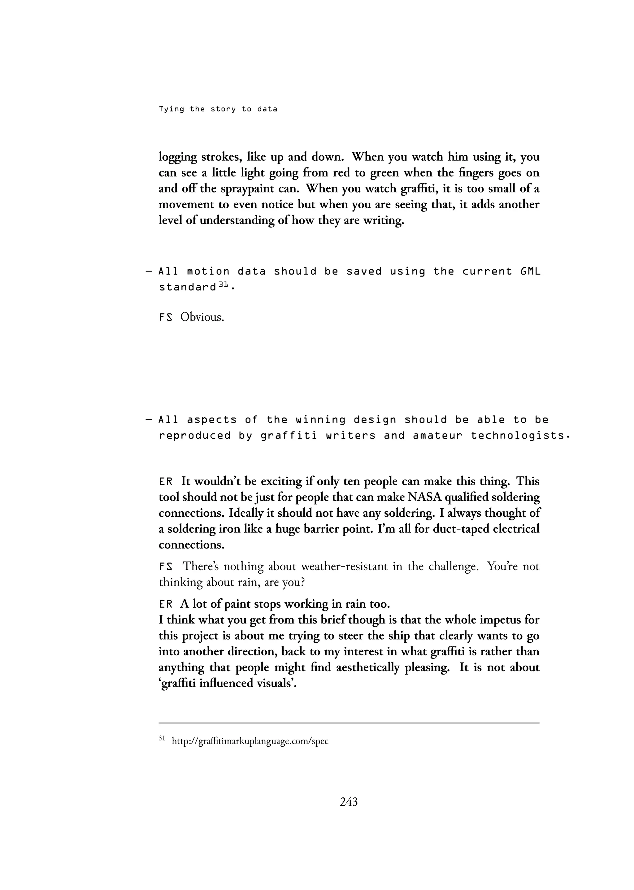 Tying the story to data
logging strokes, like up and down. When you watch him using it, you
can see a little light going from red to green when the fingers goes on
and off the spraypaint can. When you watch graffiti, it is too small of a
movement to even notice but when you are seeing that, it adds another
level of understanding of how they are writing.
– All motion data should be saved using the current GML
standard 31
.
FS Obvious.
– All aspects of the winning design should be able to be
reproduced by graffiti writers and amateur technologists.
ER It wouldn’t be exciting if only ten people can make this thing. This
tool should not be just for people that can make NASA qualified soldering
connections. Ideally it should not have any soldering. I always thought of
a soldering iron like a huge barrier point. I’m all for duct-taped electrical
connections.
FS There’s nothing about weather-resistant in the challenge. You’re not
thinking about rain, are you?
ER A lot of paint stops working in rain too.
I think what you get from this brief though is that the whole impetus for
this project is about me trying to steer the ship that clearly wants to go
into another direction, back to my interest in what graffiti is rather than
anything that people might find aesthetically pleasing. It is not about
‘graffiti influenced visuals’.
31
http://graffitimarkuplanguage.com/spec
243
 
