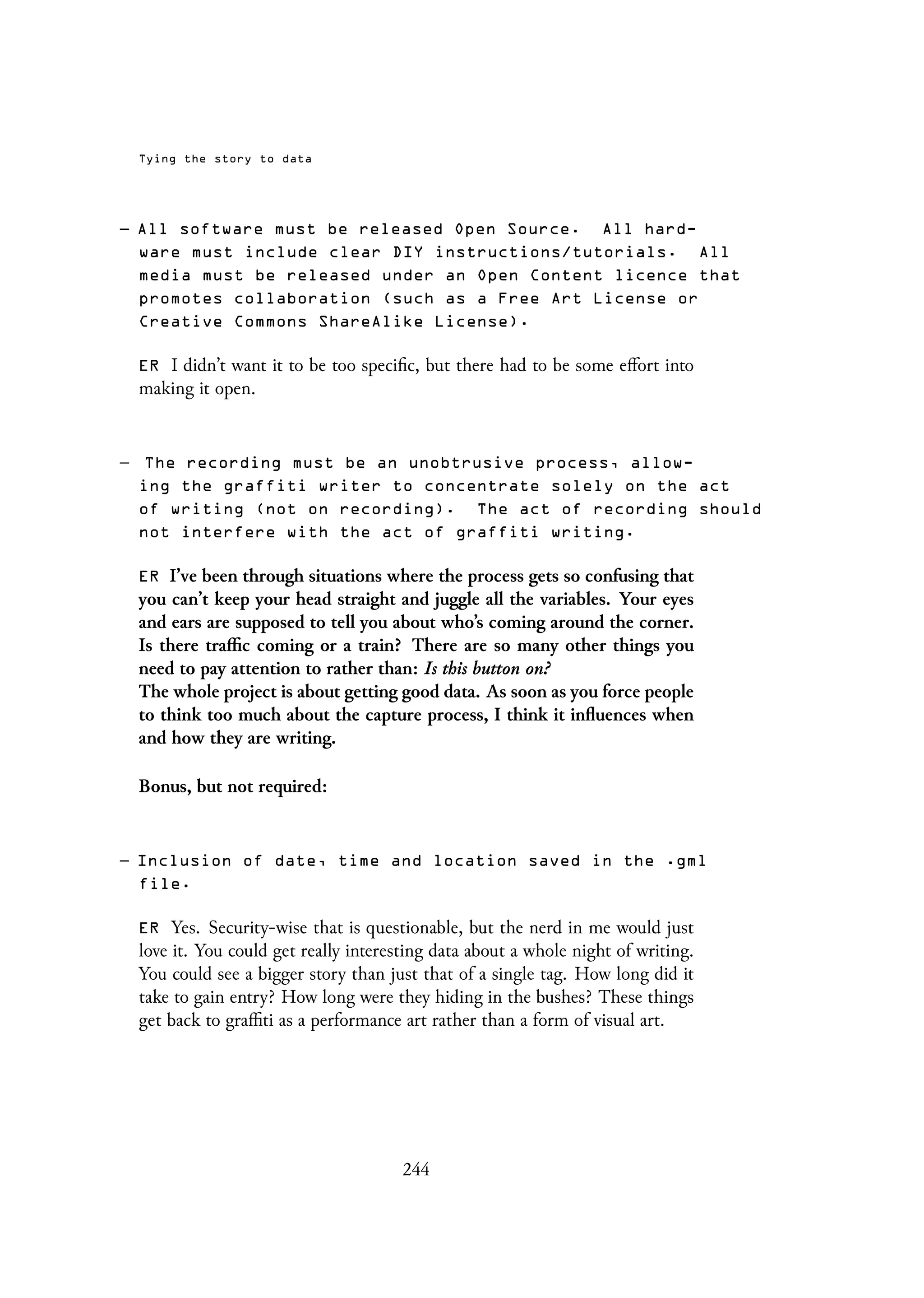 Tying the story to data
– All software must be released Open Source. All hard-
ware must include clear DIY instructions/tutorials. All
media must be released under an Open Content licence that
promotes collaboration (such as a Free Art License or
Creative Commons ShareAlike License).
ER I didn’t want it to be too specific, but there had to be some effort into
making it open.
– The recording must be an unobtrusive process, allow-
ing the graffiti writer to concentrate solely on the act
of writing (not on recording). The act of recording should
not interfere with the act of graffiti writing.
ER I’ve been through situations where the process gets so confusing that
you can’t keep your head straight and juggle all the variables. Your eyes
and ears are supposed to tell you about who’s coming around the corner.
Is there traffic coming or a train? There are so many other things you
need to pay attention to rather than: Is this button on?
The whole project is about getting good data. As soon as you force people
to think too much about the capture process, I think it influences when
and how they are writing.
Bonus, but not required:
– Inclusion of date, time and location saved in the .gml
file.
ER Yes. Security-wise that is questionable, but the nerd in me would just
love it. You could get really interesting data about a whole night of writing.
You could see a bigger story than just that of a single tag. How long did it
take to gain entry? How long were they hiding in the bushes? These things
get back to graffiti as a performance art rather than a form of visual art.
244
 