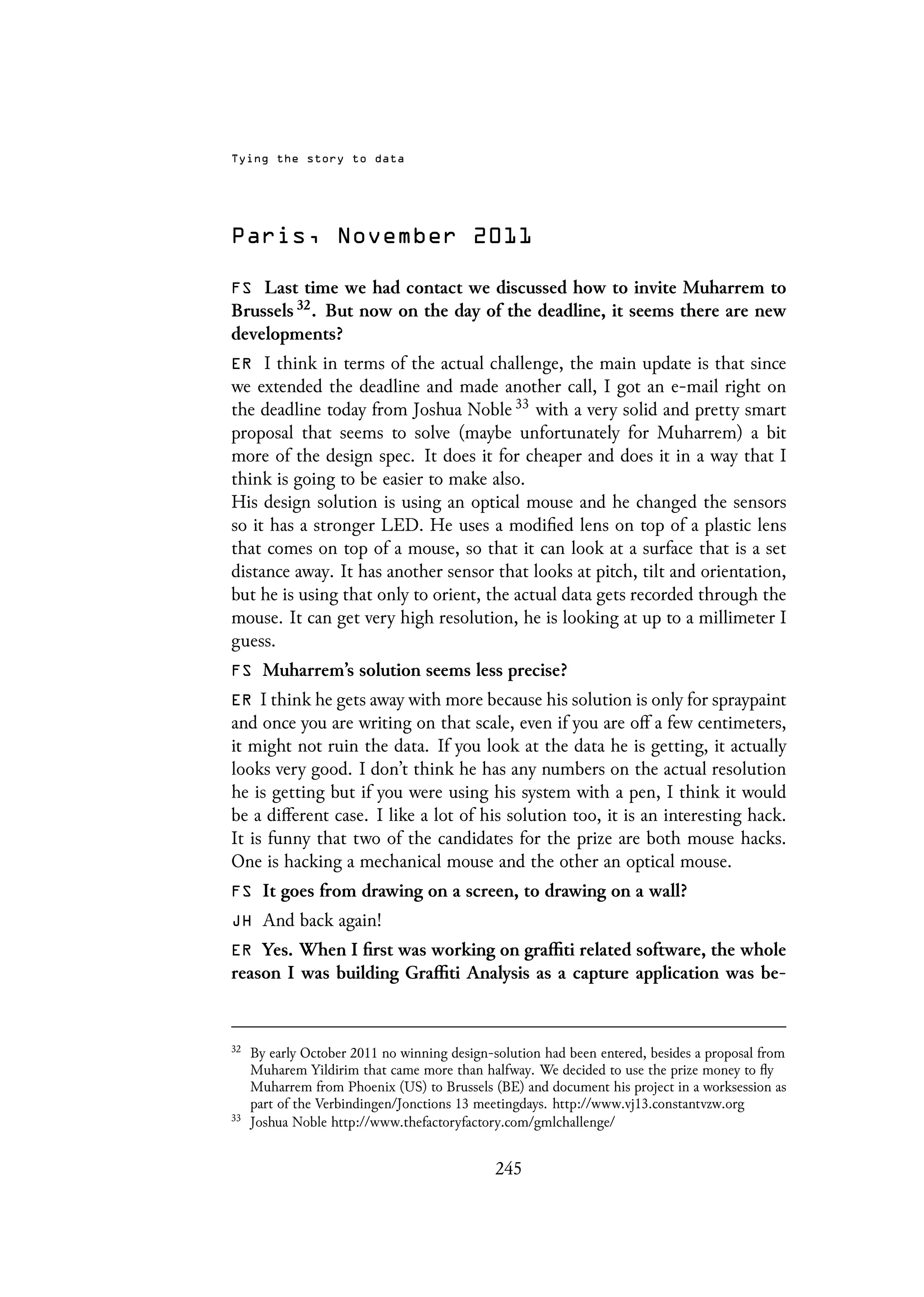 Tying the story to data
Paris, November 2011
FS Last time we had contact we discussed how to invite Muharrem to
Brussels 32. But now on the day of the deadline, it seems there are new
developments?
ER I think in terms of the actual challenge, the main update is that since
we extended the deadline and made another call, I got an e-mail right on
the deadline today from Joshua Noble 33 with a very solid and pretty smart
proposal that seems to solve (maybe unfortunately for Muharrem) a bit
more of the design spec. It does it for cheaper and does it in a way that I
think is going to be easier to make also.
His design solution is using an optical mouse and he changed the sensors
so it has a stronger LED. He uses a modified lens on top of a plastic lens
that comes on top of a mouse, so that it can look at a surface that is a set
distance away. It has another sensor that looks at pitch, tilt and orientation,
but he is using that only to orient, the actual data gets recorded through the
mouse. It can get very high resolution, he is looking at up to a millimeter I
guess.
FS Muharrem’s solution seems less precise?
ER I think he gets away with more because his solution is only for spraypaint
and once you are writing on that scale, even if you are off a few centimeters,
it might not ruin the data. If you look at the data he is getting, it actually
looks very good. I don’t think he has any numbers on the actual resolution
he is getting but if you were using his system with a pen, I think it would
be a different case. I like a lot of his solution too, it is an interesting hack.
It is funny that two of the candidates for the prize are both mouse hacks.
One is hacking a mechanical mouse and the other an optical mouse.
FS It goes from drawing on a screen, to drawing on a wall?
JH And back again!
ER Yes. When I first was working on graffiti related software, the whole
reason I was building Graffiti Analysis as a capture application was be-
32
By early October 2011 no winning design-solution had been entered, besides a proposal from
Muharem Yildirim that came more than halfway. We decided to use the prize money to fly
Muharrem from Phoenix (US) to Brussels (BE) and document his project in a worksession as
part of the Verbindingen/Jonctions 13 meetingdays. http://www.vj13.constantvzw.org
33
Joshua Noble http://www.thefactoryfactory.com/gmlchallenge/
245
 
