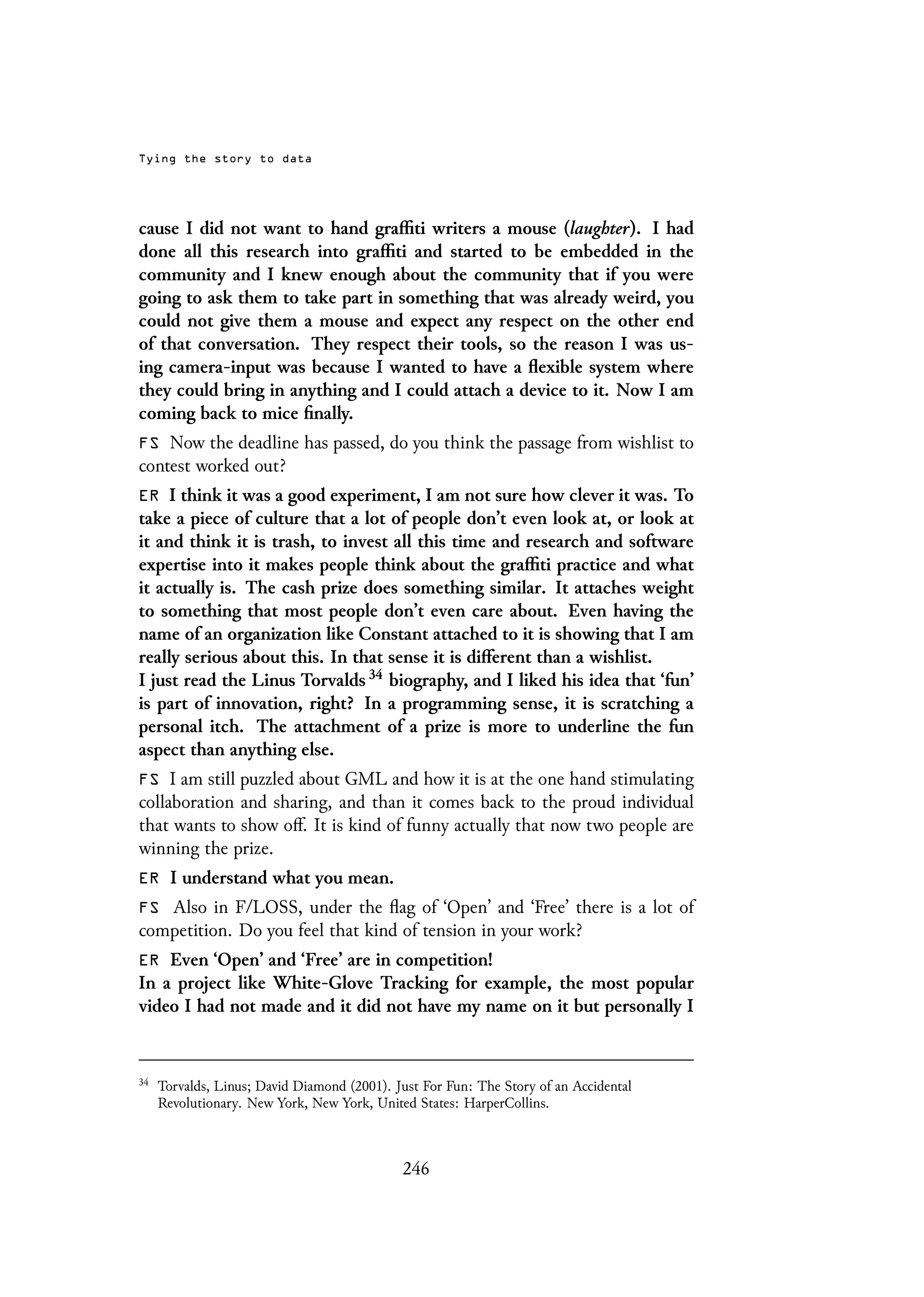 Tying the story to data
cause I did not want to hand graffiti writers a mouse (laughter). I had
done all this research into graffiti and started to be embedded in the
community and I knew enough about the community that if you were
going to ask them to take part in something that was already weird, you
could not give them a mouse and expect any respect on the other end
of that conversation. They respect their tools, so the reason I was us-
ing camera-input was because I wanted to have a flexible system where
they could bring in anything and I could attach a device to it. Now I am
coming back to mice finally.
FS Now the deadline has passed, do you think the passage from wishlist to
contest worked out?
ER I think it was a good experiment, I am not sure how clever it was. To
take a piece of culture that a lot of people don’t even look at, or look at
it and think it is trash, to invest all this time and research and software
expertise into it makes people think about the graffiti practice and what
it actually is. The cash prize does something similar. It attaches weight
to something that most people don’t even care about. Even having the
name of an organization like Constant attached to it is showing that I am
really serious about this. In that sense it is different than a wishlist.
I just read the Linus Torvalds 34 biography, and I liked his idea that ‘fun’
is part of innovation, right? In a programming sense, it is scratching a
personal itch. The attachment of a prize is more to underline the fun
aspect than anything else.
FS I am still puzzled about GML and how it is at the one hand stimulating
collaboration and sharing, and than it comes back to the proud individual
that wants to show off. It is kind of funny actually that now two people are
winning the prize.
ER I understand what you mean.
FS Also in F/LOSS, under the flag of ‘Open’ and ‘Free’ there is a lot of
competition. Do you feel that kind of tension in your work?
ER Even ‘Open’ and ‘Free’ are in competition!
In a project like White-Glove Tracking for example, the most popular
video I had not made and it did not have my name on it but personally I
34
Torvalds, Linus; David Diamond (2001). Just For Fun: The Story of an Accidental
Revolutionary. New York, New York, United States: HarperCollins.
246
 