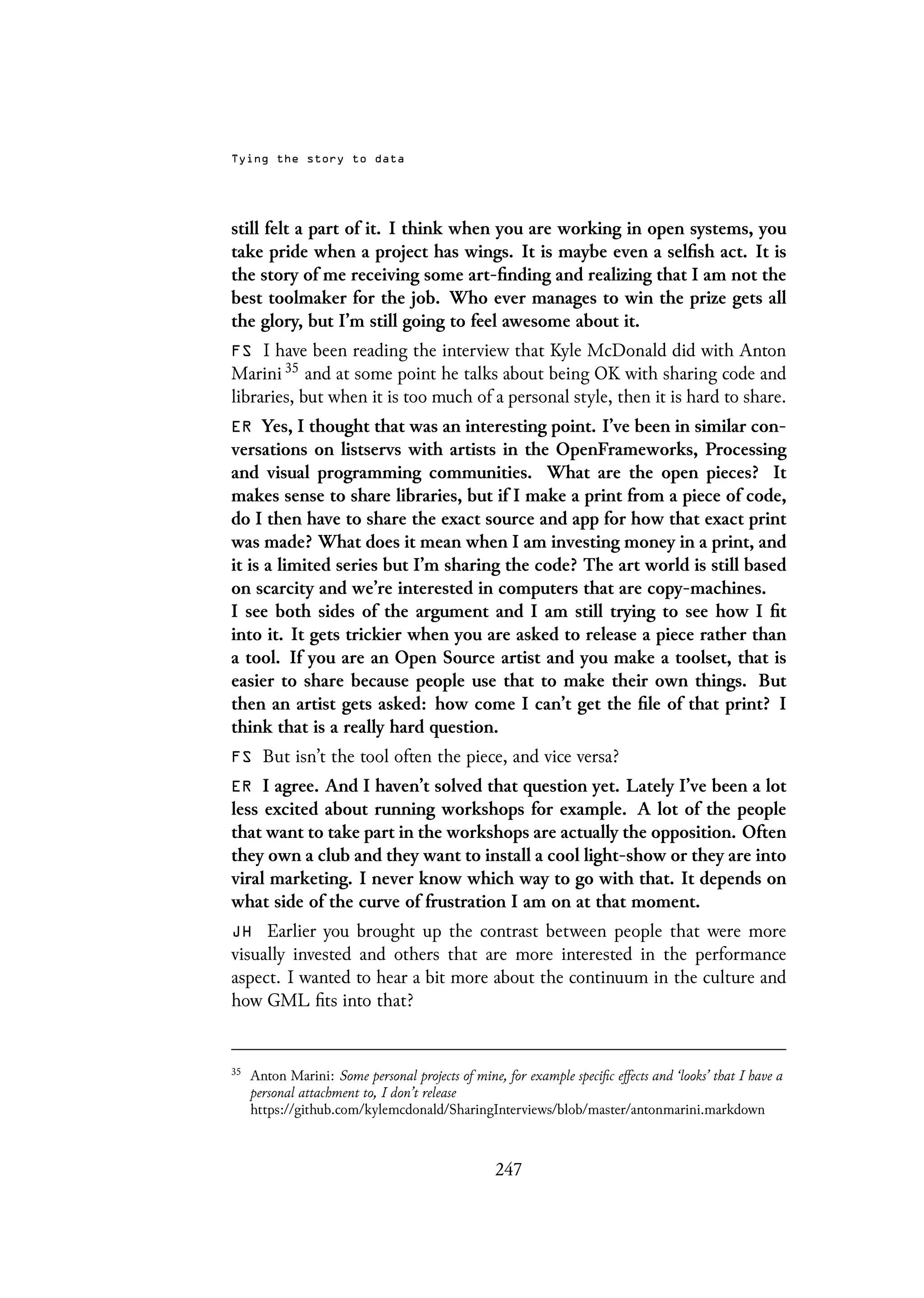 Tying the story to data
still felt a part of it. I think when you are working in open systems, you
take pride when a project has wings. It is maybe even a selfish act. It is
the story of me receiving some art-finding and realizing that I am not the
best toolmaker for the job. Who ever manages to win the prize gets all
the glory, but I’m still going to feel awesome about it.
FS I have been reading the interview that Kyle McDonald did with Anton
Marini 35 and at some point he talks about being OK with sharing code and
libraries, but when it is too much of a personal style, then it is hard to share.
ER Yes, I thought that was an interesting point. I’ve been in similar con-
versations on listservs with artists in the OpenFrameworks, Processing
and visual programming communities. What are the open pieces? It
makes sense to share libraries, but if I make a print from a piece of code,
do I then have to share the exact source and app for how that exact print
was made? What does it mean when I am investing money in a print, and
it is a limited series but I’m sharing the code? The art world is still based
on scarcity and we’re interested in computers that are copy-machines.
I see both sides of the argument and I am still trying to see how I fit
into it. It gets trickier when you are asked to release a piece rather than
a tool. If you are an Open Source artist and you make a toolset, that is
easier to share because people use that to make their own things. But
then an artist gets asked: how come I can’t get the file of that print? I
think that is a really hard question.
FS But isn’t the tool often the piece, and vice versa?
ER I agree. And I haven’t solved that question yet. Lately I’ve been a lot
less excited about running workshops for example. A lot of the people
that want to take part in the workshops are actually the opposition. Often
they own a club and they want to install a cool light-show or they are into
viral marketing. I never know which way to go with that. It depends on
what side of the curve of frustration I am on at that moment.
JH Earlier you brought up the contrast between people that were more
visually invested and others that are more interested in the performance
aspect. I wanted to hear a bit more about the continuum in the culture and
how GML fits into that?
35
Anton Marini: Some personal projects of mine, for example specific effects and ‘looks’ that I have a
personal attachment to, I don’t release
https://github.com/kylemcdonald/SharingInterviews/blob/master/antonmarini.markdown
247
 