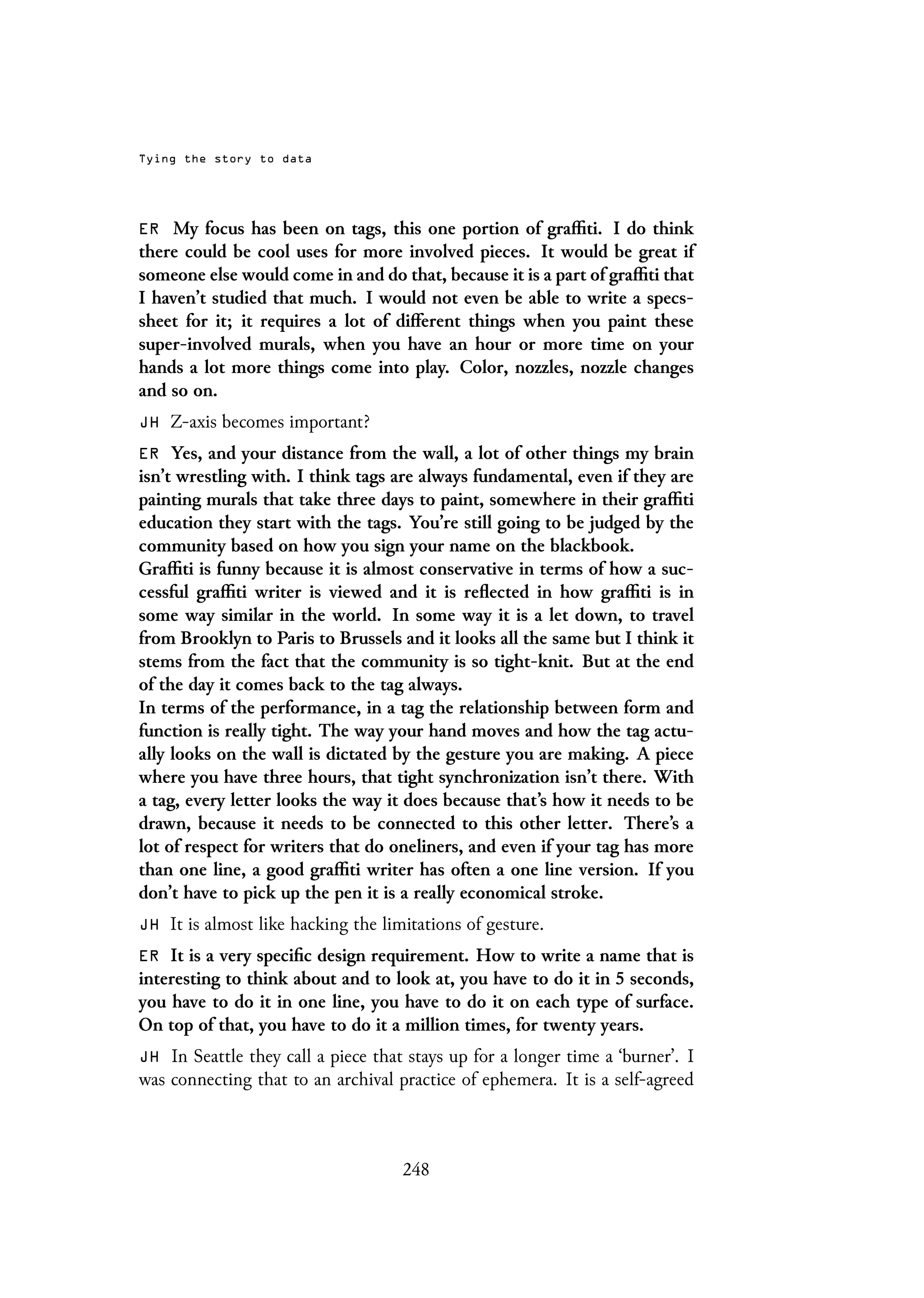 Tying the story to data
ER My focus has been on tags, this one portion of graffiti. I do think
there could be cool uses for more involved pieces. It would be great if
someone else would come in and do that, because it is a part of graffiti that
I haven’t studied that much. I would not even be able to write a specs-
sheet for it; it requires a lot of different things when you paint these
super-involved murals, when you have an hour or more time on your
hands a lot more things come into play. Color, nozzles, nozzle changes
and so on.
JH Z-axis becomes important?
ER Yes, and your distance from the wall, a lot of other things my brain
isn’t wrestling with. I think tags are always fundamental, even if they are
painting murals that take three days to paint, somewhere in their graffiti
education they start with the tags. You’re still going to be judged by the
community based on how you sign your name on the blackbook.
Graffiti is funny because it is almost conservative in terms of how a suc-
cessful graffiti writer is viewed and it is reflected in how graffiti is in
some way similar in the world. In some way it is a let down, to travel
from Brooklyn to Paris to Brussels and it looks all the same but I think it
stems from the fact that the community is so tight-knit. But at the end
of the day it comes back to the tag always.
In terms of the performance, in a tag the relationship between form and
function is really tight. The way your hand moves and how the tag actu-
ally looks on the wall is dictated by the gesture you are making. A piece
where you have three hours, that tight synchronization isn’t there. With
a tag, every letter looks the way it does because that’s how it needs to be
drawn, because it needs to be connected to this other letter. There’s a
lot of respect for writers that do oneliners, and even if your tag has more
than one line, a good graffiti writer has often a one line version. If you
don’t have to pick up the pen it is a really economical stroke.
JH It is almost like hacking the limitations of gesture.
ER It is a very specific design requirement. How to write a name that is
interesting to think about and to look at, you have to do it in 5 seconds,
you have to do it in one line, you have to do it on each type of surface.
On top of that, you have to do it a million times, for twenty years.
JH In Seattle they call a piece that stays up for a longer time a ‘burner’. I
was connecting that to an archival practice of ephemera. It is a self-agreed
248
 