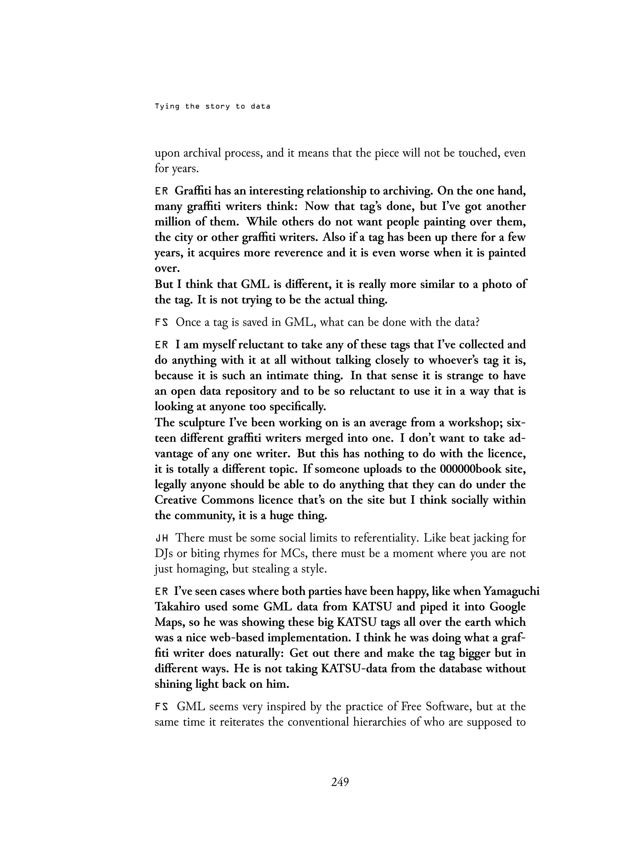Tying the story to data
upon archival process, and it means that the piece will not be touched, even
for years.
ER Graffiti has an interesting relationship to archiving. On the one hand,
many graffiti writers think: Now that tag’s done, but I’ve got another
million of them. While others do not want people painting over them,
the city or other graffiti writers. Also if a tag has been up there for a few
years, it acquires more reverence and it is even worse when it is painted
over.
But I think that GML is different, it is really more similar to a photo of
the tag. It is not trying to be the actual thing.
FS Once a tag is saved in GML, what can be done with the data?
ER I am myself reluctant to take any of these tags that I’ve collected and
do anything with it at all without talking closely to whoever’s tag it is,
because it is such an intimate thing. In that sense it is strange to have
an open data repository and to be so reluctant to use it in a way that is
looking at anyone too specifically.
The sculpture I’ve been working on is an average from a workshop; six-
teen different graffiti writers merged into one. I don’t want to take ad-
vantage of any one writer. But this has nothing to do with the licence,
it is totally a different topic. If someone uploads to the 000000book site,
legally anyone should be able to do anything that they can do under the
Creative Commons licence that’s on the site but I think socially within
the community, it is a huge thing.
JH There must be some social limits to referentiality. Like beat jacking for
DJs or biting rhymes for MCs, there must be a moment where you are not
just homaging, but stealing a style.
ER I’ve seen cases where both parties have been happy, like when Yamaguchi
Takahiro used some GML data from KATSU and piped it into Google
Maps, so he was showing these big KATSU tags all over the earth which
was a nice web-based implementation. I think he was doing what a graf-
fiti writer does naturally: Get out there and make the tag bigger but in
different ways. He is not taking KATSU-data from the database without
shining light back on him.
FS GML seems very inspired by the practice of Free Software, but at the
same time it reiterates the conventional hierarchies of who are supposed to
249
 