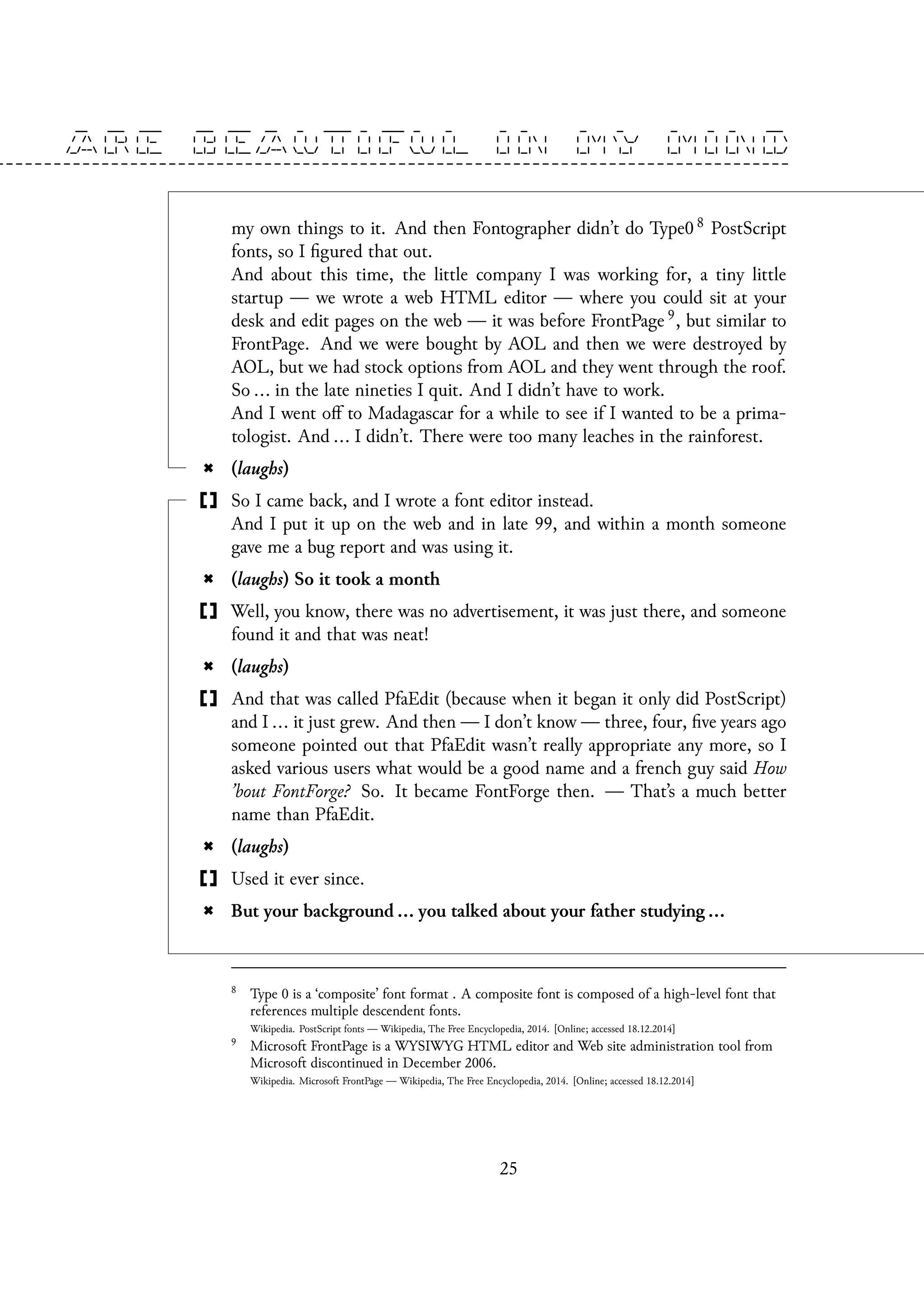 my own things to it. And then Fontographer didn’t do Type0 8 PostScript
fonts, so I figured that out.
And about this time, the little company I was working for, a tiny little
startup — we wrote a web HTML editor — where you could sit at your
desk and edit pages on the web — it was before FrontPage 9, but similar to
FrontPage. And we were bought by AOL and then we were destroyed by
AOL, but we had stock options from AOL and they went through the roof.
So ... in the late nineties I quit. And I didn’t have to work.
And I went off to Madagascar for a while to see if I wanted to be a prima-
tologist. And ... I didn’t. There were too many leaches in the rainforest.
(laughs)
So I came back, and I wrote a font editor instead.
And I put it up on the web and in late 99, and within a month someone
gave me a bug report and was using it.
(laughs) So it took a month
Well, you know, there was no advertisement, it was just there, and someone
found it and that was neat!
(laughs)
And that was called PfaEdit (because when it began it only did PostScript)
and I ... it just grew. And then — I don’t know — three, four, five years ago
someone pointed out that PfaEdit wasn’t really appropriate any more, so I
asked various users what would be a good name and a french guy said How
’bout FontForge? So. It became FontForge then. — That’s a much better
name than PfaEdit.
(laughs)
Used it ever since.
But your background ... you talked about your father studying ...
8
Type 0 is a ‘composite’ font format . A composite font is composed of a high-level font that
references multiple descendent fonts.
Wikipedia. PostScript fonts — Wikipedia, The Free Encyclopedia, 2014. [Online; accessed 18.12.2014]
9
Microsoft FrontPage is a WYSIWYG HTML editor and Web site administration tool from
Microsoft discontinued in December 2006.
Wikipedia. Microsoft FrontPage — Wikipedia, The Free Encyclopedia, 2014. [Online; accessed 18.12.2014]
25
 