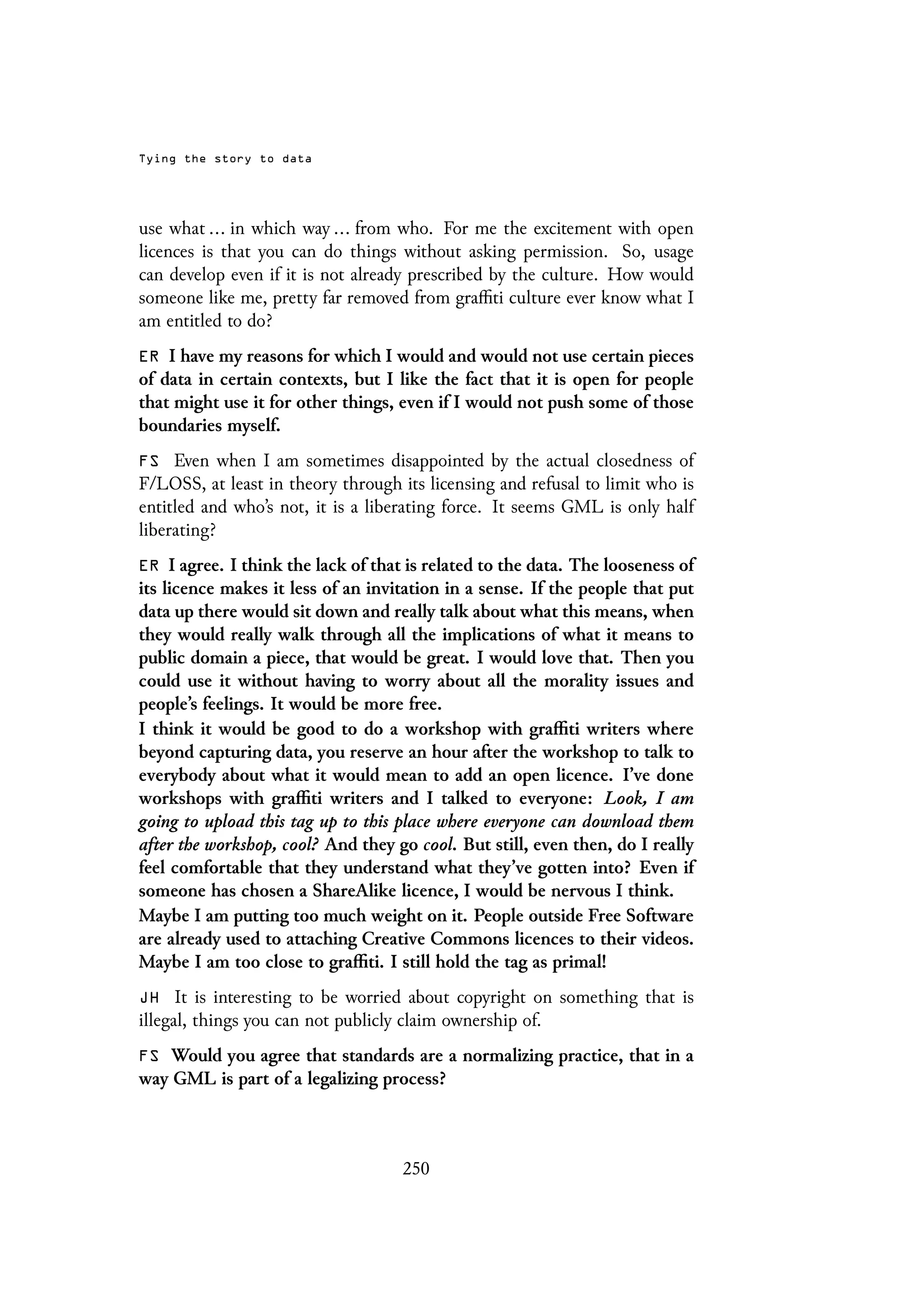 Tying the story to data
use what ... in which way ... from who. For me the excitement with open
licences is that you can do things without asking permission. So, usage
can develop even if it is not already prescribed by the culture. How would
someone like me, pretty far removed from graffiti culture ever know what I
am entitled to do?
ER I have my reasons for which I would and would not use certain pieces
of data in certain contexts, but I like the fact that it is open for people
that might use it for other things, even if I would not push some of those
boundaries myself.
FS Even when I am sometimes disappointed by the actual closedness of
F/LOSS, at least in theory through its licensing and refusal to limit who is
entitled and who’s not, it is a liberating force. It seems GML is only half
liberating?
ER I agree. I think the lack of that is related to the data. The looseness of
its licence makes it less of an invitation in a sense. If the people that put
data up there would sit down and really talk about what this means, when
they would really walk through all the implications of what it means to
public domain a piece, that would be great. I would love that. Then you
could use it without having to worry about all the morality issues and
people’s feelings. It would be more free.
I think it would be good to do a workshop with graffiti writers where
beyond capturing data, you reserve an hour after the workshop to talk to
everybody about what it would mean to add an open licence. I’ve done
workshops with graffiti writers and I talked to everyone: Look, I am
going to upload this tag up to this place where everyone can download them
after the workshop, cool? And they go cool. But still, even then, do I really
feel comfortable that they understand what they’ve gotten into? Even if
someone has chosen a ShareAlike licence, I would be nervous I think.
Maybe I am putting too much weight on it. People outside Free Software
are already used to attaching Creative Commons licences to their videos.
Maybe I am too close to graffiti. I still hold the tag as primal!
JH It is interesting to be worried about copyright on something that is
illegal, things you can not publicly claim ownership of.
FS Would you agree that standards are a normalizing practice, that in a
way GML is part of a legalizing process?
250
 