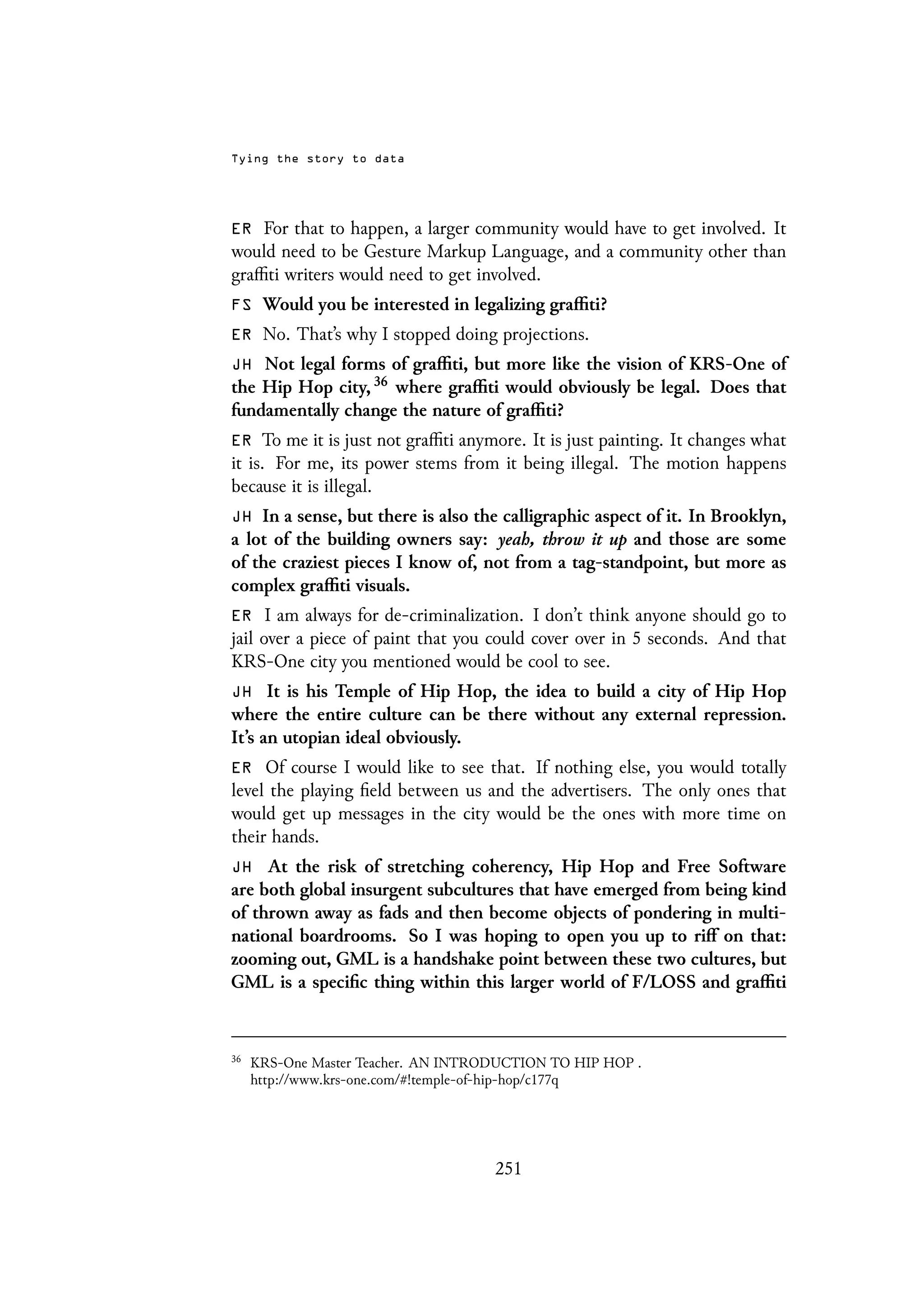 Tying the story to data
ER For that to happen, a larger community would have to get involved. It
would need to be Gesture Markup Language, and a community other than
graffiti writers would need to get involved.
FS Would you be interested in legalizing graffiti?
ER No. That’s why I stopped doing projections.
JH Not legal forms of graffiti, but more like the vision of KRS-One of
the Hip Hop city, 36 where graffiti would obviously be legal. Does that
fundamentally change the nature of graffiti?
ER To me it is just not graffiti anymore. It is just painting. It changes what
it is. For me, its power stems from it being illegal. The motion happens
because it is illegal.
JH In a sense, but there is also the calligraphic aspect of it. In Brooklyn,
a lot of the building owners say: yeah, throw it up and those are some
of the craziest pieces I know of, not from a tag-standpoint, but more as
complex graffiti visuals.
ER I am always for de-criminalization. I don’t think anyone should go to
jail over a piece of paint that you could cover over in 5 seconds. And that
KRS-One city you mentioned would be cool to see.
JH It is his Temple of Hip Hop, the idea to build a city of Hip Hop
where the entire culture can be there without any external repression.
It’s an utopian ideal obviously.
ER Of course I would like to see that. If nothing else, you would totally
level the playing field between us and the advertisers. The only ones that
would get up messages in the city would be the ones with more time on
their hands.
JH At the risk of stretching coherency, Hip Hop and Free Software
are both global insurgent subcultures that have emerged from being kind
of thrown away as fads and then become objects of pondering in multi-
national boardrooms. So I was hoping to open you up to riff on that:
zooming out, GML is a handshake point between these two cultures, but
GML is a specific thing within this larger world of F/LOSS and graffiti
36
KRS-One Master Teacher. AN INTRODUCTION TO HIP HOP .
http://www.krs-one.com/#!temple-of-hip-hop/c177q
251
 