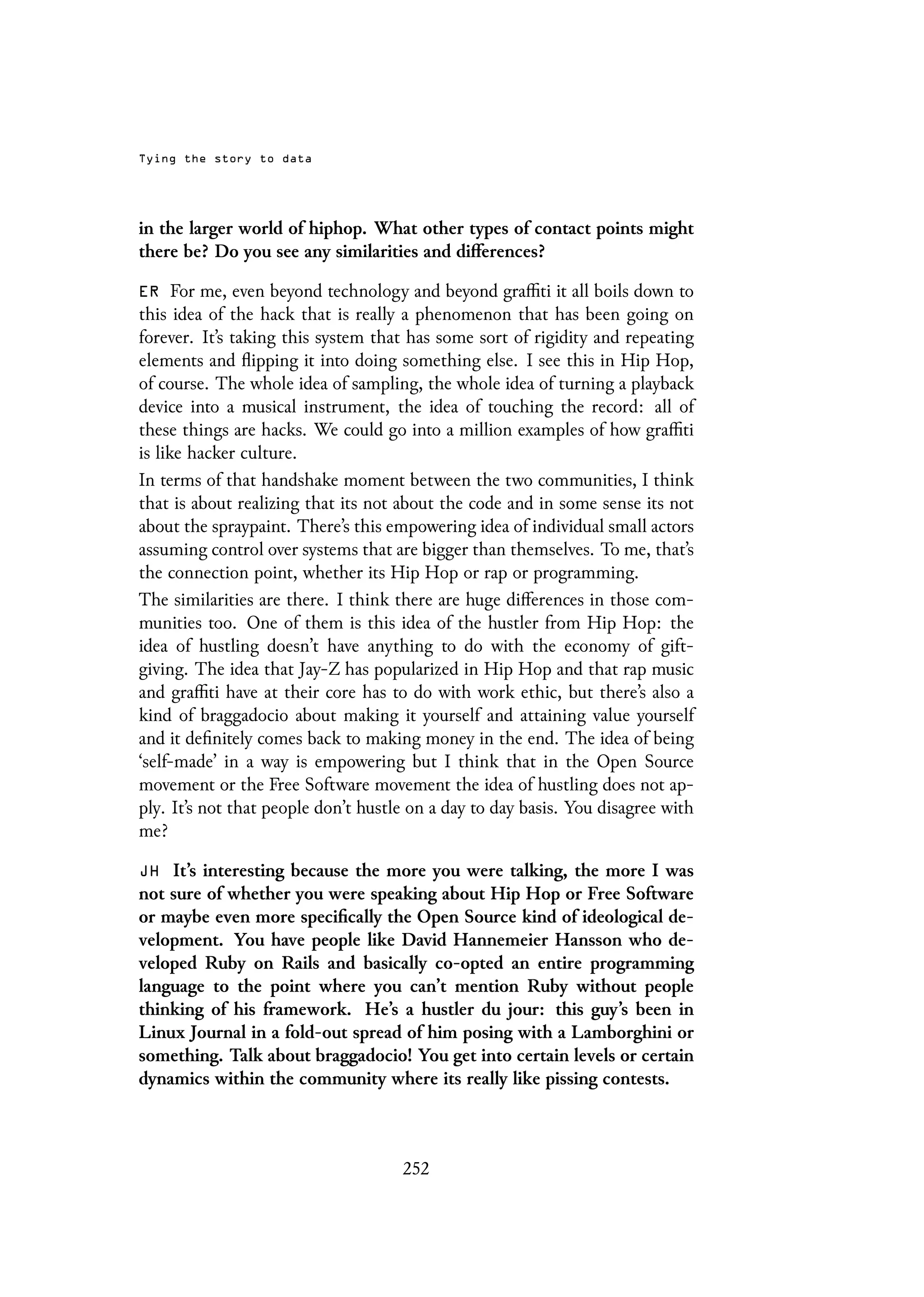 Tying the story to data
in the larger world of hiphop. What other types of contact points might
there be? Do you see any similarities and differences?
ER For me, even beyond technology and beyond graffiti it all boils down to
this idea of the hack that is really a phenomenon that has been going on
forever. It’s taking this system that has some sort of rigidity and repeating
elements and flipping it into doing something else. I see this in Hip Hop,
of course. The whole idea of sampling, the whole idea of turning a playback
device into a musical instrument, the idea of touching the record: all of
these things are hacks. We could go into a million examples of how graffiti
is like hacker culture.
In terms of that handshake moment between the two communities, I think
that is about realizing that its not about the code and in some sense its not
about the spraypaint. There’s this empowering idea of individual small actors
assuming control over systems that are bigger than themselves. To me, that’s
the connection point, whether its Hip Hop or rap or programming.
The similarities are there. I think there are huge differences in those com-
munities too. One of them is this idea of the hustler from Hip Hop: the
idea of hustling doesn’t have anything to do with the economy of gift-
giving. The idea that Jay-Z has popularized in Hip Hop and that rap music
and graffiti have at their core has to do with work ethic, but there’s also a
kind of braggadocio about making it yourself and attaining value yourself
and it definitely comes back to making money in the end. The idea of being
‘self-made’ in a way is empowering but I think that in the Open Source
movement or the Free Software movement the idea of hustling does not ap-
ply. It’s not that people don’t hustle on a day to day basis. You disagree with
me?
JH It’s interesting because the more you were talking, the more I was
not sure of whether you were speaking about Hip Hop or Free Software
or maybe even more specifically the Open Source kind of ideological de-
velopment. You have people like David Hannemeier Hansson who de-
veloped Ruby on Rails and basically co-opted an entire programming
language to the point where you can’t mention Ruby without people
thinking of his framework. He’s a hustler du jour: this guy’s been in
Linux Journal in a fold-out spread of him posing with a Lamborghini or
something. Talk about braggadocio! You get into certain levels or certain
dynamics within the community where its really like pissing contests.
252
 