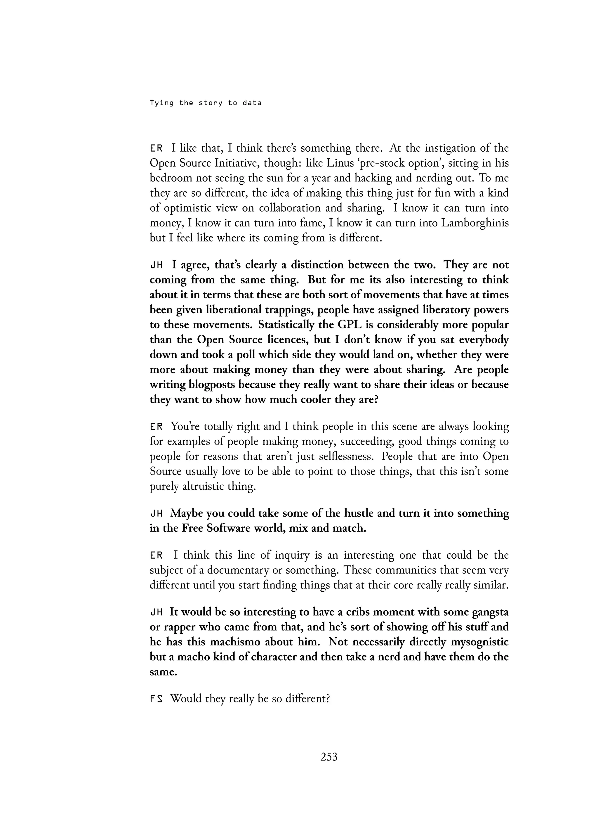 Tying the story to data
ER I like that, I think there’s something there. At the instigation of the
Open Source Initiative, though: like Linus ‘pre-stock option’, sitting in his
bedroom not seeing the sun for a year and hacking and nerding out. To me
they are so different, the idea of making this thing just for fun with a kind
of optimistic view on collaboration and sharing. I know it can turn into
money, I know it can turn into fame, I know it can turn into Lamborghinis
but I feel like where its coming from is different.
JH I agree, that’s clearly a distinction between the two. They are not
coming from the same thing. But for me its also interesting to think
about it in terms that these are both sort of movements that have at times
been given liberational trappings, people have assigned liberatory powers
to these movements. Statistically the GPL is considerably more popular
than the Open Source licences, but I don’t know if you sat everybody
down and took a poll which side they would land on, whether they were
more about making money than they were about sharing. Are people
writing blogposts because they really want to share their ideas or because
they want to show how much cooler they are?
ER You’re totally right and I think people in this scene are always looking
for examples of people making money, succeeding, good things coming to
people for reasons that aren’t just selflessness. People that are into Open
Source usually love to be able to point to those things, that this isn’t some
purely altruistic thing.
JH Maybe you could take some of the hustle and turn it into something
in the Free Software world, mix and match.
ER I think this line of inquiry is an interesting one that could be the
subject of a documentary or something. These communities that seem very
different until you start finding things that at their core really really similar.
JH It would be so interesting to have a cribs moment with some gangsta
or rapper who came from that, and he’s sort of showing off his stuff and
he has this machismo about him. Not necessarily directly mysognistic
but a macho kind of character and then take a nerd and have them do the
same.
FS Would they really be so different?
253
 