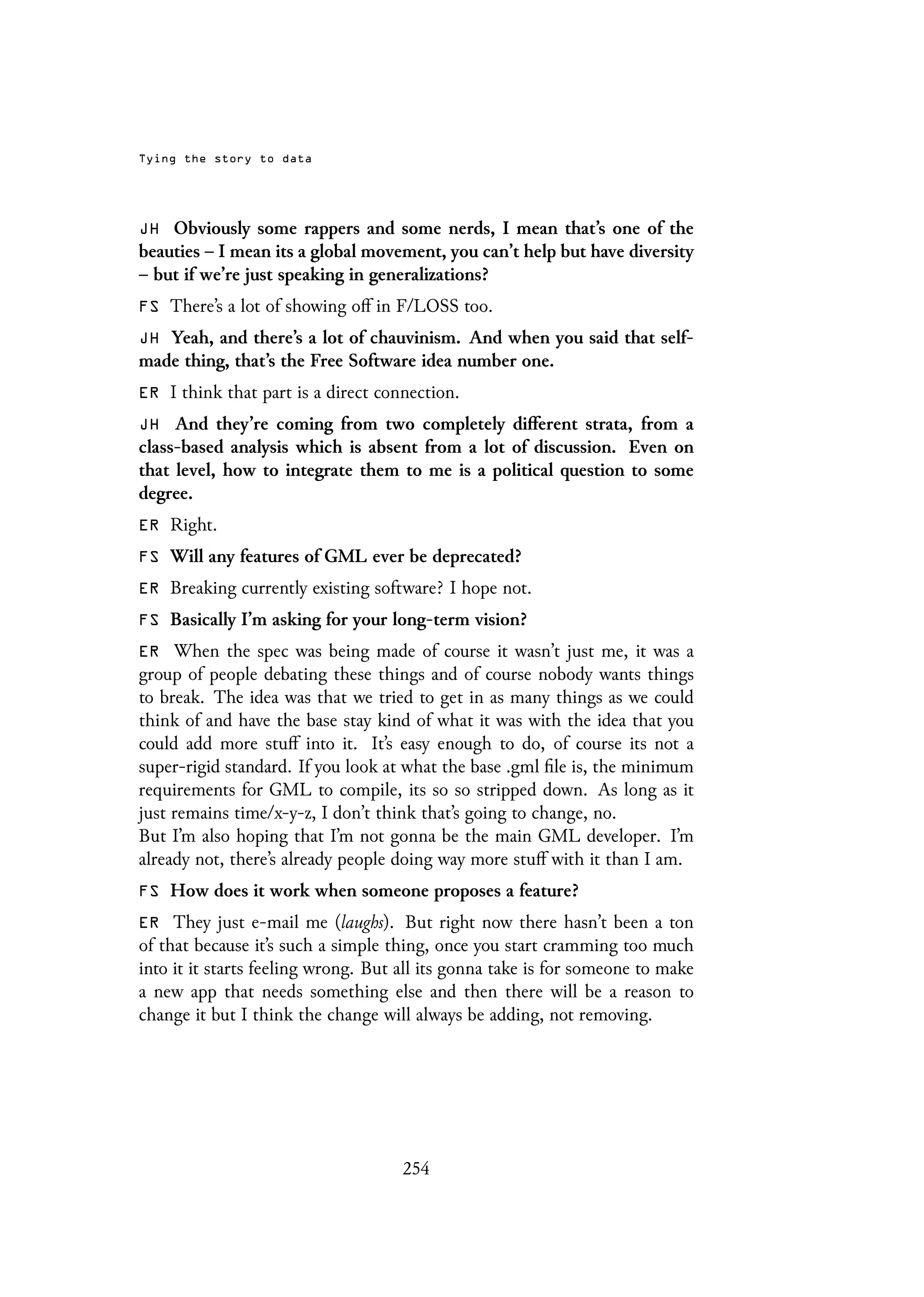Tying the story to data
JH Obviously some rappers and some nerds, I mean that’s one of the
beauties – I mean its a global movement, you can’t help but have diversity
– but if we’re just speaking in generalizations?
FS There’s a lot of showing off in F/LOSS too.
JH Yeah, and there’s a lot of chauvinism. And when you said that self-
made thing, that’s the Free Software idea number one.
ER I think that part is a direct connection.
JH And they’re coming from two completely different strata, from a
class-based analysis which is absent from a lot of discussion. Even on
that level, how to integrate them to me is a political question to some
degree.
ER Right.
FS Will any features of GML ever be deprecated?
ER Breaking currently existing software? I hope not.
FS Basically I’m asking for your long-term vision?
ER When the spec was being made of course it wasn’t just me, it was a
group of people debating these things and of course nobody wants things
to break. The idea was that we tried to get in as many things as we could
think of and have the base stay kind of what it was with the idea that you
could add more stuff into it. It’s easy enough to do, of course its not a
super-rigid standard. If you look at what the base .gml file is, the minimum
requirements for GML to compile, its so so stripped down. As long as it
just remains time/x-y-z, I don’t think that’s going to change, no.
But I’m also hoping that I’m not gonna be the main GML developer. I’m
already not, there’s already people doing way more stuff with it than I am.
FS How does it work when someone proposes a feature?
ER They just e-mail me (laughs). But right now there hasn’t been a ton
of that because it’s such a simple thing, once you start cramming too much
into it it starts feeling wrong. But all its gonna take is for someone to make
a new app that needs something else and then there will be a reason to
change it but I think the change will always be adding, not removing.
254
 