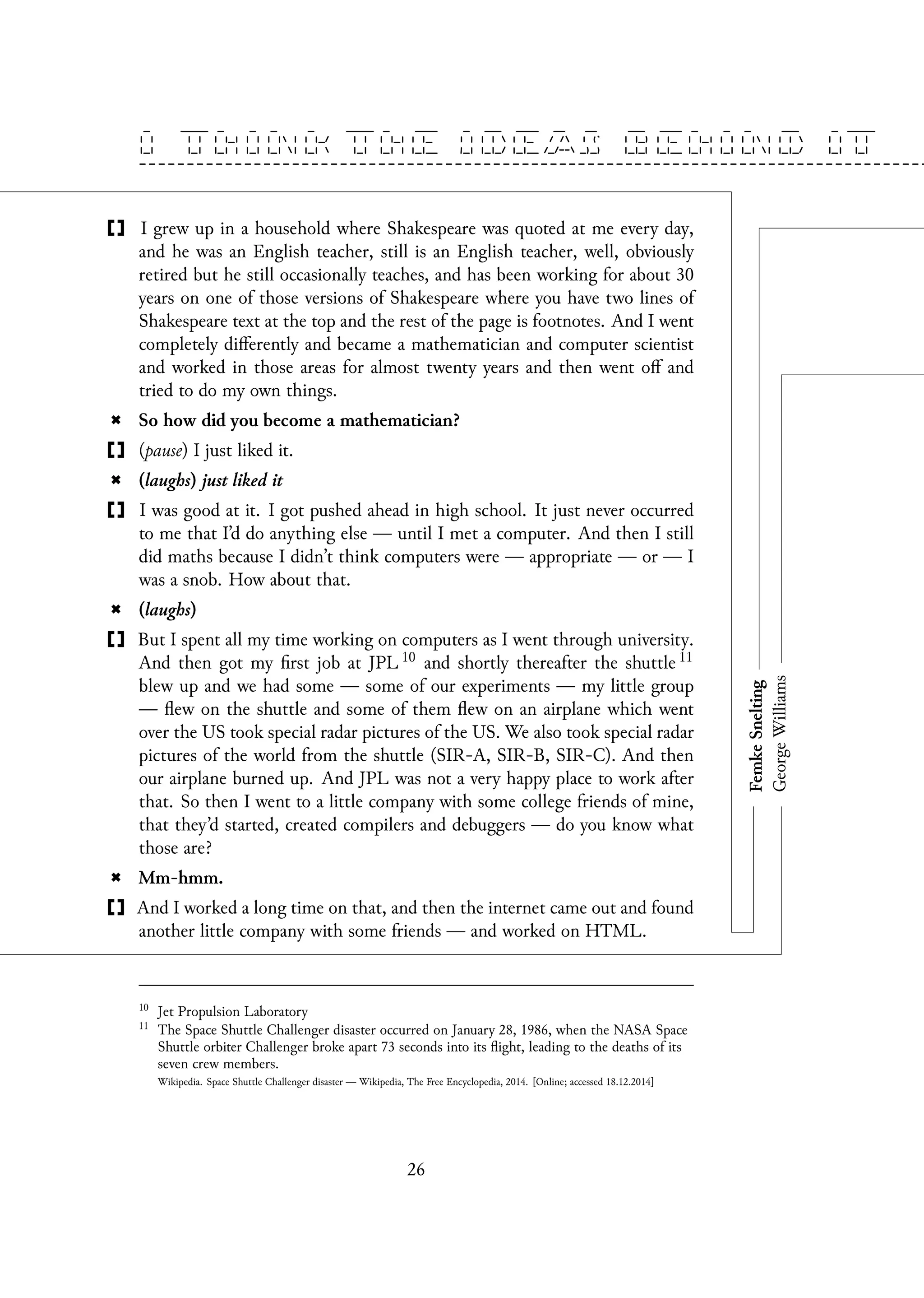 I grew up in a household where Shakespeare was quoted at me every day,
and he was an English teacher, still is an English teacher, well, obviously
retired but he still occasionally teaches, and has been working for about 30
years on one of those versions of Shakespeare where you have two lines of
Shakespeare text at the top and the rest of the page is footnotes. And I went
completely differently and became a mathematician and computer scientist
and worked in those areas for almost twenty years and then went off and
tried to do my own things.
So how did you become a mathematician?
(pause) I just liked it.
(laughs) just liked it
I was good at it. I got pushed ahead in high school. It just never occurred
to me that I’d do anything else — until I met a computer. And then I still
did maths because I didn’t think computers were — appropriate — or — I
was a snob. How about that.
(laughs)
But I spent all my time working on computers as I went through university.
And then got my first job at JPL 10 and shortly thereafter the shuttle 11
blew up and we had some — some of our experiments — my little group
— flew on the shuttle and some of them flew on an airplane which went
over the US took special radar pictures of the US. We also took special radar
pictures of the world from the shuttle (SIR-A, SIR-B, SIR-C). And then
our airplane burned up. And JPL was not a very happy place to work after
that. So then I went to a little company with some college friends of mine,
that they’d started, created compilers and debuggers — do you know what
those are?
Mm-hmm.
And I worked a long time on that, and then the internet came out and found
another little company with some friends — and worked on HTML.
10
Jet Propulsion Laboratory
11
The Space Shuttle Challenger disaster occurred on January 28, 1986, when the NASA Space
Shuttle orbiter Challenger broke apart 73 seconds into its flight, leading to the deaths of its
seven crew members.
Wikipedia. Space Shuttle Challenger disaster — Wikipedia, The Free Encyclopedia, 2014. [Online; accessed 18.12.2014]
26
 